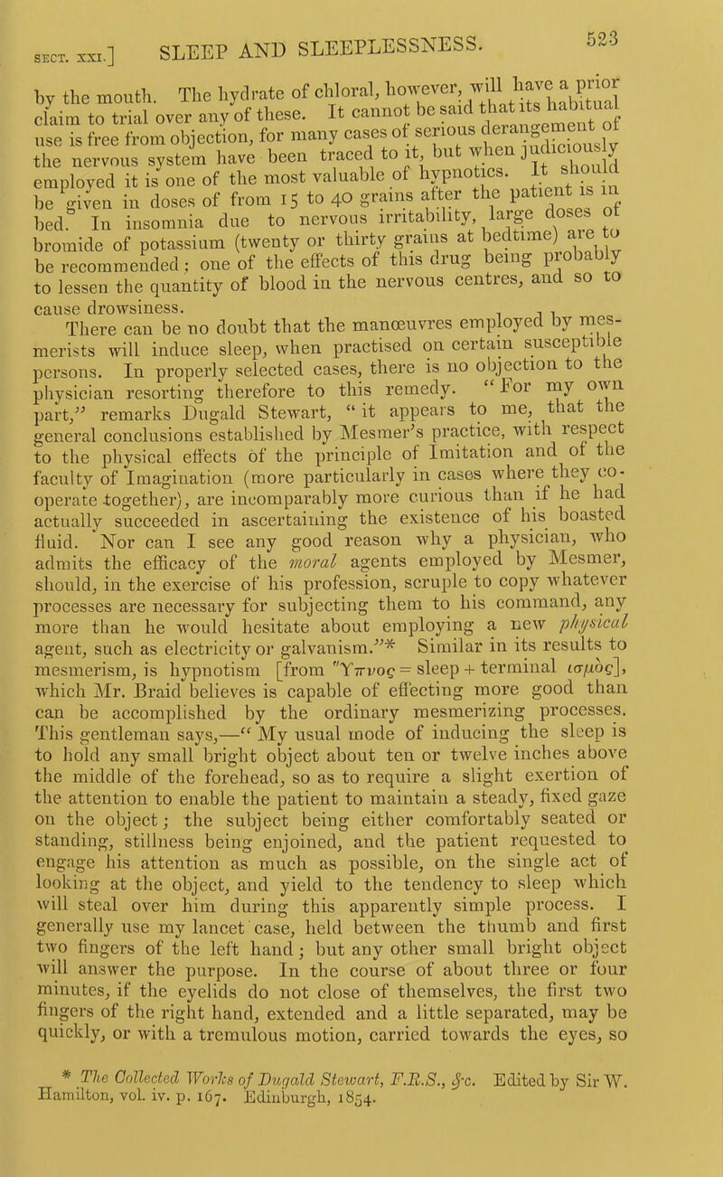 by the mouth. The hydrate of chloral, however, ^ claim to trial over any of these. It cannot be said d:s use is free from objection, for many cases ot serious ^ the nervous system have been traced to i , u w j ^ ^ employed it is one of the most valuable of | ^ be given in doses of from 15 to 40 grams after the pa^ent is in bed. In insomnia due to nervous irritability lai-i^e do.es bromide of potassium (twenty or thirty grams at ^^dtime) are to be recommended; one of the effects of this drug being probably to lessen the quantity of blood in the nervous centres, and so to cause drowsiness. There can be no doubt that the manoeuvres employed by mes- merists will induce sleep, when practised on certain susceptible persons. In properly selected cases, there is no objection to the physician resorting therefore to this remedy. ‘ lor rny own part,'^ remarks Dugald Stewart, “ it appears to me, that the general conclusions established by Mesmer^s practice, with respect to the physical effects of the principle of Imitation and of t le faculty of Imagination (more particularly in cases where they co- operate together), are incomparably more curious than if he had actually succeeded in ascertaining the existence of his boasted fluid. Nor can I see any good reason why a physician, who admits the efficacy of the moral agents employed by Mesmer, should, in the exercise of his profession, scruple to copy whatever processes are necessary for subjecting them to bis command, any more than he would hesitate about employing a new physical agent, such as electricity or galvanism.”* Similar in its results to mesmerism, is hypnotism [from Yttvo^ = sleep + terminal icxfiog], which Mr. Braid believes is capable of effecting more good than can be accomplished by the ordinary mesmerizing processes. This gentleman says,—“ My usual mode of inducing the sleep is to hold any small bright object about ten or twelve inches above the middle of the forehead, so as to require a slight exertion of the attention to enable the patient to maintain a steady, fixed gaze on the object; the subject being either comfortably seated or standing, stillness being enjoined, and the patient requested to engage his attention as much as possible, on the single act of looking at tlie object, and yield to the tendency to sleep which will steal over him during this apparently simple process. I generally use my laneet case, held between the thumb and first two fingers of the left hand; but any other small bright object will answer the purpose. In the course of about three or four minutes, if the eyelids do not close of themselves, the first two fingers of the right hand, extended and a little separated, may be quickly, or with a tremulous motion, carried towards the eyes, so * The Golleciecl Worhs of Dugald Stewart, F.B.8., ^'c. Edited by SirW. Hamilton, vol. iv. p. 167. Edinburgh, 1854.