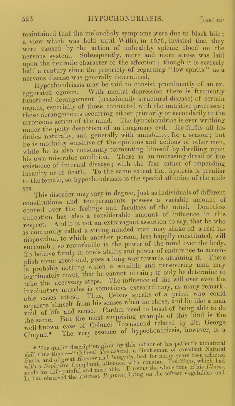 maintained that the melancholy symptoms were due to black bile; a view which was held until Willis, in 1676, insisted that they were caused by the action of unhealthy splenic blood on the nervous system. Subsequently, more and more stress was laid upon the neurotic character of the affection ; though it is scarcely half a century since the propriety of regarding ‘How spirits as a nervous disease was generally determined. Hypochondriasis may be said to consist prominently of an ex- ao-o-erated egoism. With mental depression there is frequently functional derangement (occasionally structural disease) of certain organs, especially of those connected with the nutritive processes ; these derangements occurring either primarily or secondarily to the erroneous action of the mind. The hypochondriac is ever writhing under the petty despotism of an imaginary evil. He fulfils all his duties naturally, and generally with amiability, for a season; but he is morbidly sensitive of the opinions and actions of other men, while he is also constantly tormenting himself by dwelling upon his own miserable condition. There is an unceasing dread of the existence of internal disease; with the fear either of impending insanity or of death. To the same extent that hysteria is peculiar to the female, so hypochondriasis is the special affliction of the male sex. This disorder may vary in degree, just as individuals of different constitutions and temperaments possess a variable amount of control over the feelings and faculties of the mind. Doubtless education has also a considerable amount of influence in this respect. Audit is not an extravagant assertion to say, that he who is commonly called a strong-minded man may shake off a real in- disposition to which another person, less happily constituted, will succumb • so remarkable is the power of the mind over the body. To believe firmly in one's ability and power of endurance to accom- nlish some great end, goes a long way towards attaining it. There is nrobahly nothing which a sensible and persevering man may leAmately covet, that he cannot obtain; if only he determine to take the necessary steps. The rnduenoe of tne will over even the involuntary muscles is sometimes extraordinary, as many remark- able cases attest. Thus, Celsus speaks of a priest who could separate himself from his senses when he chose, mid he like a man Wd of life and sense. Cardan used to boast of being able to do the same But the most surprising example of tps kind is the well-known ease of Colonel Townshend related by Dr. George Cheynr• ** The very essence of hypochondriasis, however, is a • 1 1 ' 4-1 rpiTT-PTi Itv filiis aiutlior of liis pcitiont s uunatTirtil Vll rans thZ^-^^^Slonel Townshend, a Gentleman of excellent Natnry l skili luns binis . Jniipm'lfv liajd for mciiiy yCcirs bopii aniictGcl Parts, and attended with constant Vomitings, which had with a 0“ nplainti atte^^^^