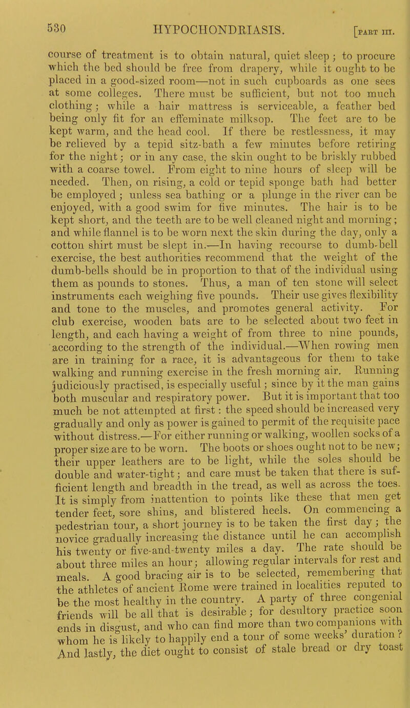 PART III. course of treatment is to obtain natural, quiet sleep ; to procure which the bed sliould be free from drapery, while it ought to be placed in a good-sized room—not in such cupboards as one sees at some colleges. There must be sufficient, but not too much clothing; while a hair mattress is serviceable, a feather bed being only fit for an effeminate milksop. The feet are to be kept warm, and the head cool. If there be restlessness, it may be relieved by a tepid sitz-bath a few minutes before retiring for the night; or in any case, the skin ought to be briskly rubbed with a coarse towel. From eight to nine hours of sleep will be needed. Then, on rising, a cold or tepid sponge bath had better be employed ; unless sea bathing or a plunge in the river can be enjoyed, with a good swim for five minutes. The hair is to be kept short, and the teeth are to be well cleaned night and morning; and while flannel is to be worn next the skin during the day, only a cotton shirt must be slept in.—In having recourse to dumb'hell exercise, the best authorities recommend that the weight of the dumb-bells should be in proportion to that of the individual using them as pounds to stones. Thus, a man of ten stone will select instruments each weighing five pounds. Their use gives flexibility and tone to the muscles, and promotes general activity. For club exercise, wooden bats are to be selected about two feet in length, and each having a weight of from three to nine pounds, according to the strength of the individual.—When rowing men are in training for a race, it is advantageous for them to take walking and running exercise in the fresh morning air. Running judiciously practised, is especially useful; since by it the man gains both muscular and respiratory power. But it is important that too much be not attempted at first: the speed should be increased very gradually and only as power is gained to permit of the requisite pace without distress.—For either running or walking, woollen socks of a proper size are to be worn. The boots or shoes ought not to be new; their upper leathers are to be light, while the soles should be double and water-tight; and care must be taken that there is suf- ficient length and breadth in the tread, as well as across the toes. It is simply from inattention to points like these that men get tender feet, sore shins, and blistered heels. On commencing a pedestrian tour, a short journey is to be taken the first day ; the novice gradually increasing the distance until he can accomplish his twenty or five-and-twenty miles a day. The rate should be about three miles an hour; allowing regular intervals for rest and meals. A good bracing air is to be selected, remembering that the athletes of ancient Rome were trained in localities reputed to be the most healtliY in the country. A party of three congenial friends will be allthat is desirable; for desultory practice soon ends in disgust, and who can find more than two companions with whom he is likely to happily end a tour of some weeks duration F And lastly, the diet ought to consist of stale bread or dry toast