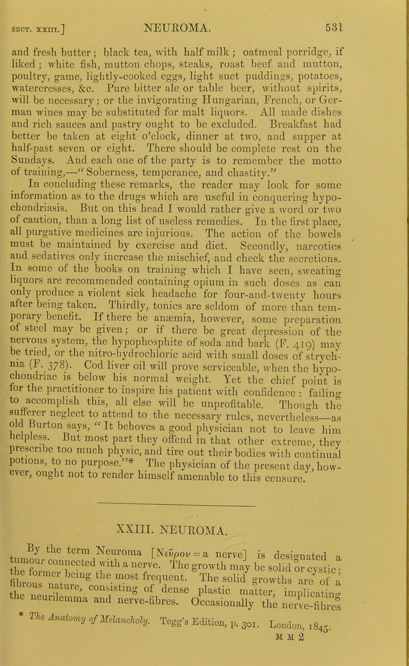 and fresli butter; black tea^ with half milk ; oatmeal porridge, if liked j white fish, mutton chops, steaks, roast beef and mutton, poultry, game, lightly-cooked eggs, light suet puddings, potatoes, watercresses, &c. Pure bitter ale or table beer, without spirits, will be necessary; or the invigorating Hungarian, French, or Ger- man wines may be substituted for malt liquors. All made dishes and rich sauces and pastry ought to be excluded. Breakfast had better be taken at eight o’clock, dinner at two, and supper at half-past seven or eight. There should be complete rest on the Sundays. And each one of the party is to remember the motto of training,—“ Soberness, temperance, and chastity.” In concluding these remarks, the reader may look for some information as to the drugs which are useful in conquering hypo- chondriasis. But on this head I would rather give a word or two of caution, than a long list of useless remedies. In the first place, all purgative medicines are injurious. The action of the bowels mnst be maintained by exercise and diet. Secondly, narcotics and sedatives only increase the mischief, and check the secretions. In some of the books on training which I have seen, sweating liqnors are recommended containing opium in such doses as can only produce a violent sick headache for four-and-twenty hours after being taken. Thirdly, tonics are seldom of more ihan tem- porary benefit. If there be ansemia, however, some preparation of steel may be given; or if there be great depression of the nervous system, the hypophosphite of soda and bark (F. 419) may be tried, or the nitro-hydrochloric acid with small doses of strych- ma (F. 378). Cod liver oil will prove serviceable, when the hypo- chondriac is below his normal weight. Yet the chief point is tor the practitioner to inspire his patient with confidence : failing to accomplish this, all else will be unprofitable. Though the suff^er neglect to attend to the necessary rules, nevertheless—as old Burton says, “ It behoves a good physician not to leave him Helpless. But most part they offend in that other extreme, they prescribe too much physic, and tire out their bodies with continui potions, to no purpose.”* The physician of the present day, how- ever, ought not to render himself amenable to this censure. XXIII. NEUROMA. By the term Neuroma [Nevpov = a nerve] is designated tumour connected with a nerve. The growth may be solid or cystic' the former being the most frequent. The solid growths are of . fibrous nature, consisting of dense plastic matter np icat „: the neunlemma and nerve-Kbres. Occasionally tlm nme-fibm * Anaiomy of Uelanohohj. Tegg’s Edition, p. 30.. London, iSar. M M d