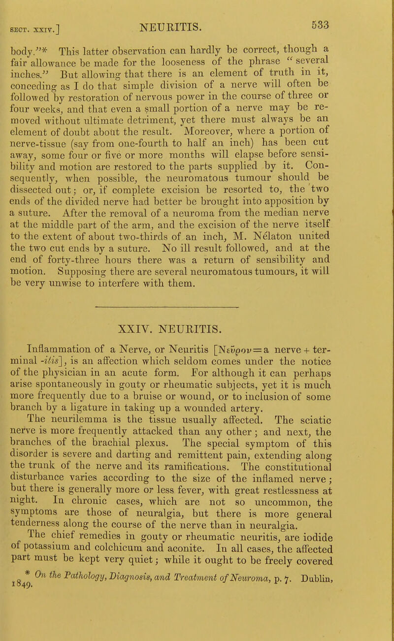 body.'”* This latter observation can hardly be correct, though a fair allowance be made for the looseness of the phrase “ several inches.^^ But allowing that there is an element of truth in it, conceding as I do that simple division of a nerve will often be followed by restoration of nervous power in the course of three or four weeks, and that even a small portion of a nerve may be re- moved without ultimate detriment, yet there must always be an element of doubt about the result. Moreover, where a portion of nerve-tissue (say from one-fourth to half an inch) has been cut away, some four or five or more months will elapse before sensi- bility and motion are restored to the parts supplied by it. Con- sequently, when possible, the neuromatous tumour should be dissected out; or, if complete excision be resorted to, the two ends of the divided nerve had better be brought into apposition by a suture. After the removal of a neuroma from the median nerve at the middle part of the arm, and the excision of the nerve itself to the extent of about two-thirds of an inch, M. Nelaton united the two cut ends by a suture. No ill result followed, and at the end of forty-three hours there was a return of sensibility and motion. Supposing there are several neuromatous tumours, it will be very unwise to interfere with them. XXIV. NEURITIS. Inflammation of a Nerve, or Neuritis [Nevpov = a nerve + ter- minal is an affection which seldom comes under the notice of the physician in an acute form. Eor although it can perhaps arise spontaneously in gouty or rheumatic subjects, yet it is much more frequently due to a bruise or wound, or to inclusion of some branch by a ligature in taking up a wounded artery. The neurilemma is the tissue usually affected. The sciatic nerve is more frequently attacked than any other; and next, the branches of the brachial plexus. The special symptom of this disorder is severe and darting and remittent pain, extending along the trunk of the nerve and its ramifications. The constitutional disturbance varies according to the size of the inflamed nerve; but there is generally more or less fever, with great restlessness at night. In chronic cases, which are not so uncommon, the symptoms are those of neuralgia, but there is more general tenderness along the course of the nerve than in neuralgia. The chief remedies in gouty or rheumatic neuritis, are iodide of potassium and colchicura and aconite. In all cases, the affected part must be kept very quiet; while it ought to be freely covered * On the Pathology, Diagnosis, and Treatment of Neuroma, p. 7. Dablin,