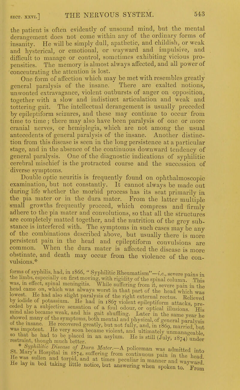 SECT. XXTI.] tlie patient is often evidently of unsound mind, but the mental derangement does not come within any of the ordinary forms of insanity. He will be simply dull, apathetic, and childish,^ or weak and hysterical, or emotional, or wayward and impulsive, and difficult to manage or control, sometimes exhibiting vicious pro- pensities. The memory is almost always affected, and all power of concentrating the attention is lost. One form of affection wdiich may be met with resembles greatly general paralysis of the insane. There are exalted notions, unwonted extravagance, violent outbursts of anger on opposition, together with a slow and indistinct articulation and weak and tottering gait. The intellectual derangement is usually preceded by epileptiform seizures, and these may continue to occur from time to time; there may also have been paralysis of one or more cranial nerves, or hemiplegia, which are not among the usual antecedents of general paralysis of the insane. Another distinc- tion from this disease is seen in the long persistence at a particular stage, and in the absence of the continuous downward tendency of general paralysis. One of the diagnostic indications of syphilitic cerebral mischief is the protracted course and the succession of diverse symptoms. Double optic neuritis is frequently found on ophthalmoscopic examination, but not constantly. It cannot always be made out during life whether the morbid process has its seat primarily in the pia mater or in the dura mater. From the latter multiple small growths frequently proceed, which compress and firmly adhere to the pia mater and convolutions, so that all the structures are completely matted together, and the nutrition of the grey sub- stance is interfered with. The symptoms in such cases may be any of the combinations described above, but usually there is more persistent pain in the head and epileptiform convulsions are common. V^hen the dura mater is affected the disease is more obstinate, and death may occur from the violence of the con- vulsions.* forms of syphilis had, in 1866, » Syphilitic Rhenmatism”-i.e., severe pains in the limbs, especially on first moving, with risriditv of the snina.l pal.-irr,/ mi,:„