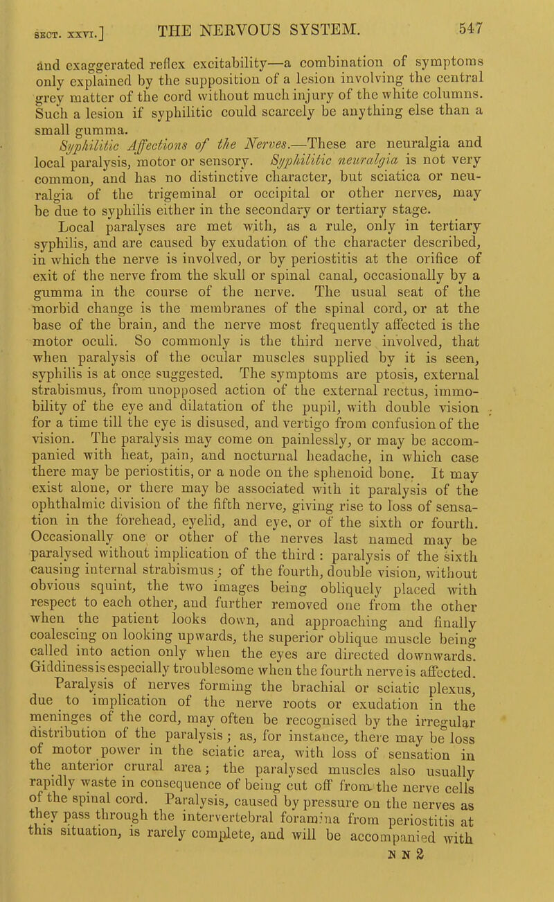 SECT. XXTI •] ^iid exaggerfited reflex excitability—a cotnbinatioii of symptoms only explained by the supposition of a lesion involving the central grey matter of the cord without much injury of the white eolumns. Sueh a lesion if syphilitic could scarcely be anything else than a small gumma. Byphilitic Affections of the Nerves.—These are neuralgia and local paralysis, 'motor or sensory. Bypldlitic neuralgia is not very common, and has no distinctive character, but sciatica or neu- ralgia of the trigeminal or occipital or other nerves, may be due to syphilis either in the secondary or tertiary stage. Local paralyses are met with, as a rule, only in tertiary syphilis, and are caused by exudation of the character described, in which the nerve is involved, or by periostitis at the orifice of exit of the nerve from the skull or spinal canal, occasionally by a gumma in the course of the nerve. The usual seat of the morbid change is the membranes of the spinal cord, or at the base of the brain, and the nerve most frequently affected is the motor oculi. So commonly is the third nerve involved, that when paralysis of the ocular muscles supplied by it is seen, syphilis is at once suggested. The symptoms are ptosis, external strabismus, from unopposed action of the external rectus, immo- bility of the eye and dilatation of the pupil, with double vision for a time till the eye is disused, and vertigo from confusion of the vision. The paralysis may come on painlessly, or may be accom- panied with heat, pain, and nocturnal headache, in which case there may be periostitis, or a node on the sphenoid bone. It may exist alone, or there may be associated with it paralysis of the ophthalmic division of the fifth nerve, giving rise to loss of sensa- tion in the forehead, eyelid, and eye, or of the sixth or fourth. Occasionally one or other of the nerves last named may be paralysed without implication of the third : paralysis of the sixth causing internal strabismus ; of the fourth, double vision, without obvious squint, the two images being obliquely placed with respect to each other, and further removed one from the other when the patient looks down, and approaching and finally coalescing on looking upwards, the superior oblique muscle being called into action only when the eyes are directed downwards. Giddiness is especially troublesome when the fourth nerve is affected. Paralysis of nerves forming the brachial or sciatic plexus, due to implication of the nerve roots or exudation in the nieninges of the cord, may often be recognised by the irregular distribution of the paralysis •, as, for instance, theie may be loss of motor power in the sciatic area, with loss of sensation in the anterior crural area; the paralysed muscles also usually rapidly waste in consequence of being cut off from, the nerve cells of the spinal cord. Paralysis, caused by pressure on the nerves as they pass through the intervertebral foramina from periostitis at this situation, is rarely complete, and will be accompanied with n N 2