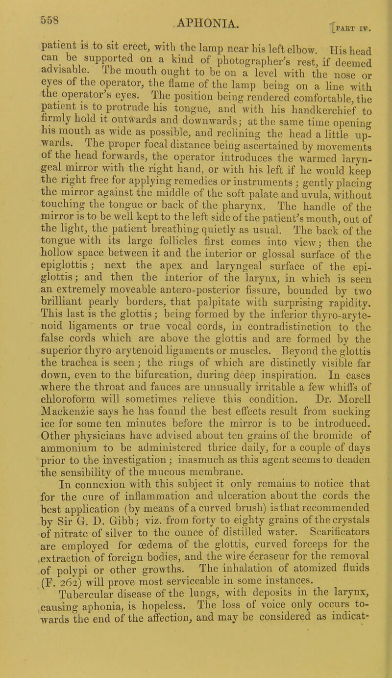 55S PART rv. patient is to sit erect, with the lamp near his left elbow. His head can be supported on a kind of photographer's rest, if deemed advisable. Jhe mouth ought to be on a level with the nose or eyes of the operator, the flame of the lamp being on a line with the operator's eyes. The position being rendered comfortable, the patient is to protrude his tongue, and with his handkerchief to firmly hold it outwards and downwards; at the same time opening his mouth as wide as possible, and reclining the head a little up- wards. Ihe proper focal distance being ascertained by movements of the head forwards, the operator introduces the warmed laryn- geal mirror with the right hand, or with his left if he would keep the right free for applying remedies or instruments ; gently placing the mirror against the middle of the soft palate and uvula, without touching the tongue or back of the pharynx. The handle of the mirror is to be well kept to the left side of the patients mouth, out of the light, the patient breathing quietly as usual. The back of the tongue with its large follicles first comes into view; then the hollow space between it and the interior or glossal surface of the epiglottis; next the apex and laryngeal surface of the epi- glottis; and then the interior of the larynx, in which is seen an extremely moveable antero-posterior fissure, bounded by two brilliant pearly borders, that palpitate with surprising rapidity. This last is the glottis; being formed by the inferior thyro-aryte- noid ligaments or true vocal cords, in contradistinction to the false cords which are above the glottis and are formed by the superior thyro ai-ytenoid ligaments or muscles. Beyond the glottis the trachea is seen; the rings of which are distinctly visible far down, even to the bifurcation, during deep inspiration. In cases where the throat and fauces are unusually irritable a few whiffs of chloroform will sometimes relieve this condition. Dr. Morell Mackenzie says he has found the best effects result from sucking ice for some ten minutes before the mirror is to be introduced. Other physicians have advised about ten grains of the bromide of ammonium to be administered thrice daily, for a couple of days prior to the investigation; inasmuch as this agent seems to deaden the sensibility of the mucous membrane. In connexion with this subject it only remains to notice that for the cure of inflammation and ulceration about the cords the best application (by means of a curved brush) is that recommended by Sir G. D. Gibb; viz. from forty to eighty grains of the crystals of nitrate of silver to the ounce of distilled water. Scarificators are employed for oedema of the glottis, curved forceps for the .extraction of foreign bodies, and the wire ecraseur for the removal of polypi or other growths. The inhalation of atomized fluids (F. 262) will prove most servieeable in some instances. Tubercular disease of the lungs, with deposits in the larynx, causing aphonia, is hopeless. The loss of voice only occurs to- wards the end of the affection, and may be considered as iudicat-