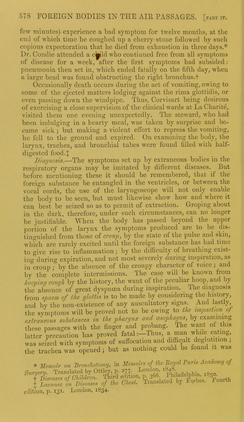 few minutes)- experience a bad symptom for twelve months, at the end of which time he coughed up a cherry-stone followed by such copious expectoration that he died from exhaustion in three days.* Dr. Condie attended a cjpild who continued free from all symptoms of disease for a week, after the first symptoms had subsided: pneumonia then set in, which ended fatally on the fifth day, when a large bead was found obstructing the right bronchus.t Occasionally death occurs during the act of vomiting, owing to some of the ejected matters lodging against the rima glottidis, or even passing down the windpipe. Thus, Corvisart being desirous of exercising a close supervision of the clinical wards at La Charite, visited them one evening unexpectedly. The steward, who had been indulging in a hearty meal, was taken by surprise and be- came sick; but making a violent effort to repress the vomiting, he fell to the ground and expired. On examining the body, the larynx, trachea, and bronchial tubes were found filled with half- digested food.J Diagnosis.—The symptoms set up by extraneous bodies in the respiratory organs may be imitated by different diseases. But before mentioning these it should be remembered, that if the foreign substance be entangled in the ventricles, or between the vocal cords, the use of the laryngoscope will not only enable the body to be seen, but must likewise show how and where it can best be seized so as to permit of extraction. Groping about in the dark, therefore, under such circumstances, can no longer be justifiable. When the body has passed beyond the upper portion of the larynx the symptoms produced are to be dis- tinguished from those of croup, by the state of the pulse and skin, winch are rarely excited until the foreign substance has had time to give rise to inflammation; by the difficulty of breathing exist- ing during expiration, and not most severely during inspiiation, as in*^croup ; by the absence of the croupy character of voice ; and by the cornplete intermissions. The case will be known from hooping cough by the history, the want of the peculiar hoop, and by the absence of great dyspnoea during inspiration. The diagnosis from spasm of the glottis is to be made by considering the history, and by the non-existence of any auscultatory signs And lastly, the symptoms will be proved not to be owing to the impaction^ of extraneous substances in the pharynx and cesopha^s, by exaniining these passages with the finger and probang. The want of this latter precaution has proved fatal;—Thus, a mail while eating, was seiLd with symptoms of suffocation and difficult deglutition , the trachea was opened; but as nothing could be found it was * Memoir on Bronchotomy, in Memoirs of the Boyal Paris Academy of edition, p. 131. London, 1834-