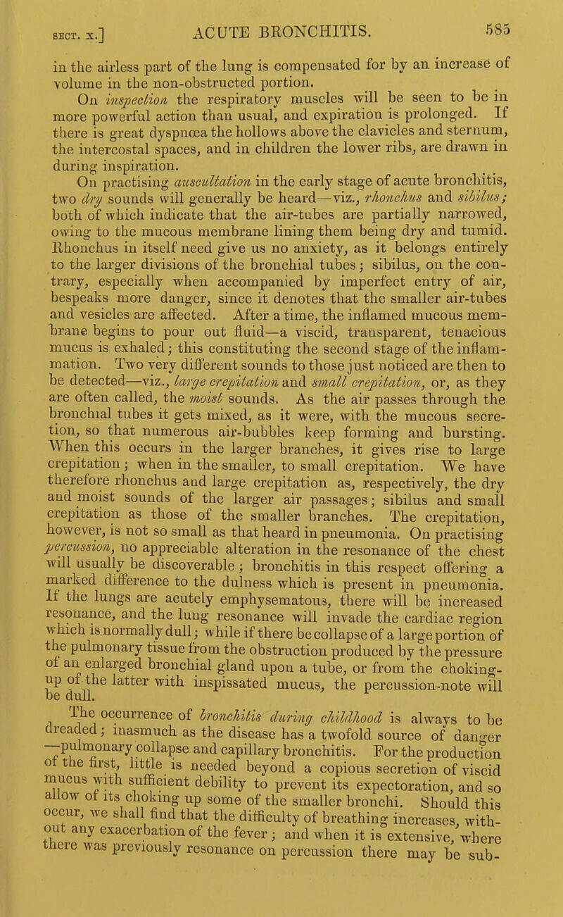 in the airless part of the lung is compensated for by an increase of volume in the non-obstructed portion. On inspection, the respiratory muscles will be seen to be in more powerful action than usual, and expiration is prolonged. If there is great dyspnoea the hollows above the clavicles and sternum, the intercostal spaces, and in children the lower ribs, are drawn in during inspiration. On practising auscultation in the early stage of acute bronchitis, two clrij sounds will generally be heard—viz., rlionchus and sihilus; both of which indicate that the air-tubes are partially narrowed, owing to the mucous membrane lining them being dry and tumid. Rhonchus in itself need give us no anxiety, as it belongs entirely to the larger divisions of the bronchial tubes; sibilus, on the con- trary, especially when accompanied by imperfect entry of air, bespeaks more danger, since it denotes that the smaller air-tubes and vesicles are affected. After a time, the inflamed mucous mem- brane begins to pour out fluid—a viscid, transparent, tenacious mucus is exhaled; this constituting the second stage of the inflam- mation. Two very different sounds to those just noticed are then to be detected—viz., large crepitation small crepitation, or, as they are often called, the moist sounds. As the air passes through the bronchial tubes it gets mixed, as it were, with the raucous secre- tion, so that numerous air-bubbles keep forming and bursting. AVhen this occurs in the larger branches, it gives rise to large crepitation; when in the smaller, to small crepitation. We have therefore rhonchus and large crepitation as, respectively, the dry and moist sounds of the larger air passages; sibilus and small crepitation as those of the smaller branches. The crepitation, however, is not so small as that heard in pneumonia. On practising percussion, no appreciable alteration in the resonance of the chest will usually be discoverable; bronchitis in this respect offering a marked difference to the dulness which is present in pneumonia. If the lungs are acutely emphysematous, there will be increased resonance, and the lung resonance will invade the cardiac region which is normally dull; while if there be collapse of a large portion of the pulmonary tissue from the obstruction produced by the pressure of an enlarged bronchial gland upon a tube, or from the choking- up of the latter with inspissated mucus, the percussion-note will be dull. The occurrence of hroncJdtis during childhood is always to be leaded; inasmuch as the disease has a twofold source of danger —-pulrnonary collapse and capillary bronchitis. For the productfon of the hrst, little is needed beyond a copious secretion of viscid mucus with sufficient debility to prevent its expectoration, and so allow of Its choking up some of the smaller bronchi. Should this occur, we shall find that the difficulty of breathing increases, with- out any exacerbation of the fever; and when it is extensive, where lere was previously resonance on percussion there may be sub-
