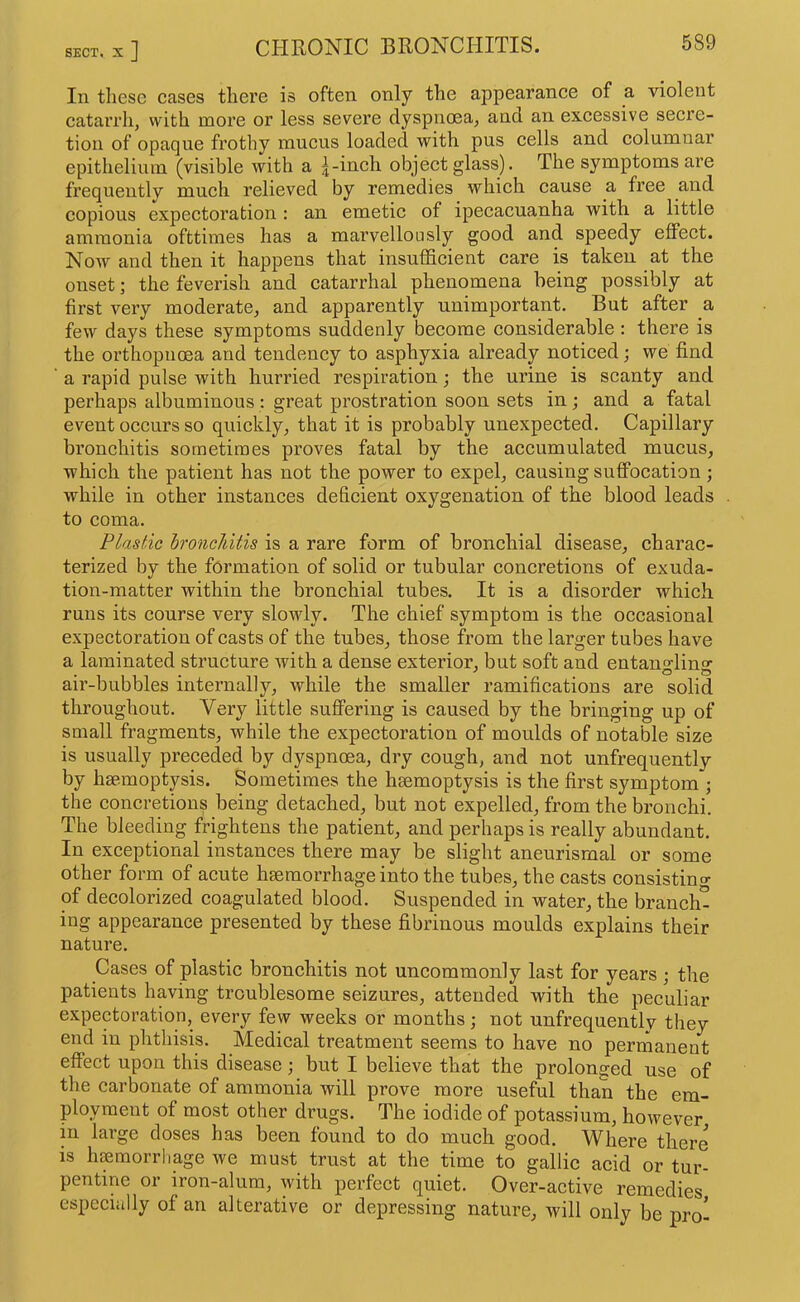 111 these cases there is often only the appearance of a violent catarrh, with more or less severe dyspnoea, and an excessive secre- tion of opaque frothy mucus loaded with pus cells and columnar epithelium (visible with a j-inch object glass). The symptoms are frequently much relieved by remedies which cause a free and copious expectoration ; an emetic of ipecacuanha with a little ammonia ofttimes has a marvellously good and speedy effect. Now and then it happens that insufficient care is taken at the onset; the feverish and catarrhal phenomena being possibly at first very moderate, and apparently unimportant. But after a few days these symptoms suddenly become considerable : there is the orthopiioea and tendency to asphyxia already noticed; we find a rapid pulse with hurried respiration; the urine is scanty and perhaps albuminous : great prostration soon sets in; and a fatal event occurs so quickly, that it is probably unexpected. Capillary bronchitis sometimes proves fatal by the accumulated mucus, which the patient has not the power to expel, causing suffocation; while in other instances deficient oxygenation of the blood leads to coma. Plastic hroneldtis is a rare form of bronchial disease, charac- terized by the formation of solid or tubular concretions of exuda- tion-matter within the bronchial tubes. It is a disorder which runs its course very slowly. The chief symptom is the occasional expectoration of casts of the tubes, those from the larger tubes have a laminated structure with a dense exterior, but soft and entangling air-bubbles internally, while the smaller ramifications are solid throughout. Very little suffering is caused by the bringing up of small fragments, while the expectoration of moulds of notable size is usually preceded by dyspncea, dry cough, and not unfrequently by hae.moptpis. Sometimes the haemoptysis is the first symptom ; the concretions being detached, but not expelled, from the bronchi. The bleeding frightens the patient, and perhaps is really abundant. In exceptional instances there may be slight aneurisraal or some other form of acute haemorrhage into the tubes, the casts consistino- of decolorized coagulated blood. Suspended in water, the branch- ing appearance presented by these fibrinous moulds explains their nature. Cases of plastic bronchitis not uncommonly last for years; the patients having troublesome seizures, attended with the peculiar expectoration, every few weeks or months; not unfrequently they end in phthisis. Medical treatment seems to have no permanent effect upon this disease; but I believe that the prolonged use of the carbonate of ammonia will prove more useful than the em- ployment of most other drugs. The iodide of potassium, however in large doses has been found to do much good. Where there is haemorrhage we must trust at the time to gallic acid or tur- pentine or iron-alum, with perfeet quiet. Over-active remedies especially of an alterative or depressing nature, will only be pro-