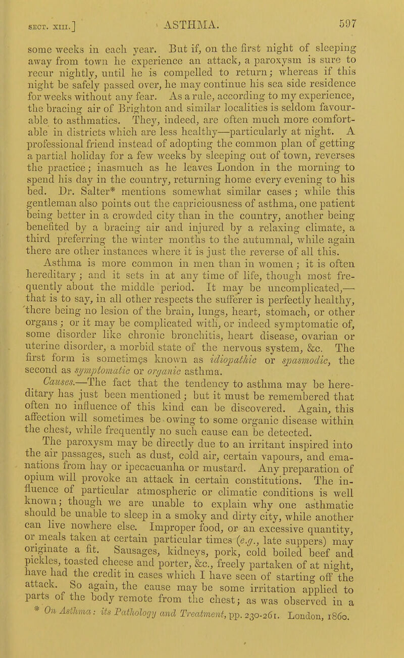 SECT. XIII.] ' ASTHMA. some weeks in each year. But if, on the first night of sleeping away from town he experience an attack, a paroxysm is sure to recur nightly, until he is compelled to return; whereas if this niglit be safely passed over, he may continue his sea side residence for weeks without any fear. As a rule, according to my experience, the bracing air of Brighton and similar localities is seldom favour- able to asthmatics. They, indeed, are often much more comfort- able in districts which are less healthy—particularly at night. A professional friend instead of adopting the common plan of getting a partial holiday for a few weeks by sleeping out of town, reverses the practice; inasmuch as he leaves London in the morning to spend his day in the counti’y, returning home every evening to his bed. Dr. Salter* mentions somewhat similar cases; while this gentleman also points out the caprieiousness of asthma, one patient being better in a crowded city than in the country, another being benefited by a bracing air and injured by a relaxing climate, a third preferring the winter months to the autumnal, while again there are other instances where it is just the reverse of all this. Asthma is more common in men than in women ; it is often hereditary; and it sets in at any time of life, though most fre- quently about the middle period. It may be uncomplicated,— that is to say, in all other respects the sufferer is perfectly healthy, there being no lesion of the brain, lungs, heart, stomach, or other organs; or it may be complicated with, or indeed symptomatic of, some disorder like chronic bronchitis, heart disease, ovarian or uterine disorder, a morbid state of the nervous system, &c. The first form is sometimes known as idiojoathic or sjmsmodic, the second as symptomatic or organic asthma. Causes.—The fact that the tendency to asthma may be here- ditary has just been mentioned ; but it must be remembered that often no influence of this kind can be discovered. Again, this affection will sometimes be owing to some organie disease within the chest, while frequently no such cause can be detected. The paroxysm may be directly due to an irritant inspired into the air passages, such as dust, cold air, certain vapours, and ema- nations from hay or ipecacuanha or mustard. Any preparation of opium will provoke an attack in certain constitutions. The in- fluence of particular atmospheric or climatic conditions is well known; though we are unable to explain why one asthmatic should be unable to sleep in a smoky and dirty city, while another can live nowhere else. Improper food, or an excessive quantity, or meals taken at certain particular times (o-g., late suppers) may originate a fit. Sausages, kidneys, pork, cold boiled beef and pickles, toasted eheese and porter, &c., freely partaken of at night, have had ^the credit in eases which I have seen of starting off the attack. So again, the cause may be some irritation applied to parts of the body remote from the chest; as was observed in a ^ On Asthma; its Patholorjy and Treatment,-pp. 2^0-261. London, i860.