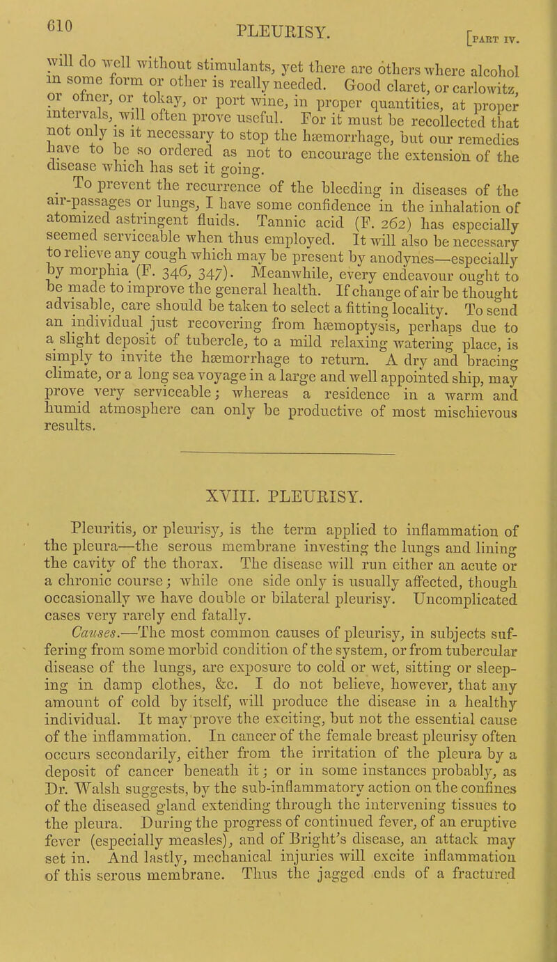 CIO [part IV. W1 do well without stiimilants, yet there are others where alcohol m some form or other is really needed. Good claret, or carlowitz, proper quantities, at proper teivals, will often prove useful. For it must he recollected that not only is it necessary to stop the hemorrhage, but our remedies Jiave to Idc so ordered as not to encourage the extension of the disease which has set it going. _ To prevent the recurrence of the bleeding in diseases of the air-passages or lungs, I have some confidence in the inhalation of atomized astringent fluids. Tannic acid (F. 262) has especially seemed serviceable when thus employed. It will also be necessary to relieve any cough which may be present by anodynes—especially by moiphia (F. 34^^ 347)- Meanwhile, every endeav^our ought to be made to improve the general health. If change of air be thought advisable, care should be taken to select a fitting locality. To send an individual just recovering from haemoptysis, perhaps due to a slight deposit of tubercle, to a mild relaxing watering place, is simply to invite the haemorrhage to return. A dry and bracing climate, or a long sea voyage in a large and well appointed ship, may prove very serviceable; whereas a residence in a warm and humid atmosphere can only be productive of most mischievous results. XVIII. PLEURISY. Pleuritis, or pleurisy, is the term applied to inflammation of the pleura—the serous membrane investing the lungs and lining the cavity of the thorax. The disease will run either an acute or a chronic course; while one side only is usually affected, though occasionally we have doable or bilateral pleurisy. Uncomplicated cases very rarely end fatally. Causes.—The most common causes of pleurisy, in subjects suf- fering from some morbid condition of the system, or from tubercular disease of the lungs, are exposure to cold or wet, sitting or sleep- ing in damp clothes, &c. I do not believe, however, that any amount of cold by itself, will produce the disease in a healthy individual. It may prov^e the exciting, but not the essential cause of the inflammation. In cancer of the female breast pleurisy often occurs secondarily, either from the irritation of the pleura by a deposit of cancer beneath it; or in some instances probably, as Dr. Walsh suggests, by the sub-inflammatory action on the confines of the diseased gland extending through the intervening tissues to the pleura. During the progress of continued fev^er, of an eruptive fever (especially measles), and of BrighFs disease, an attack may set in. And lastly, mechanical injuries will excite inflammation of this serous membrane. Thus the jagged ends of a fractured