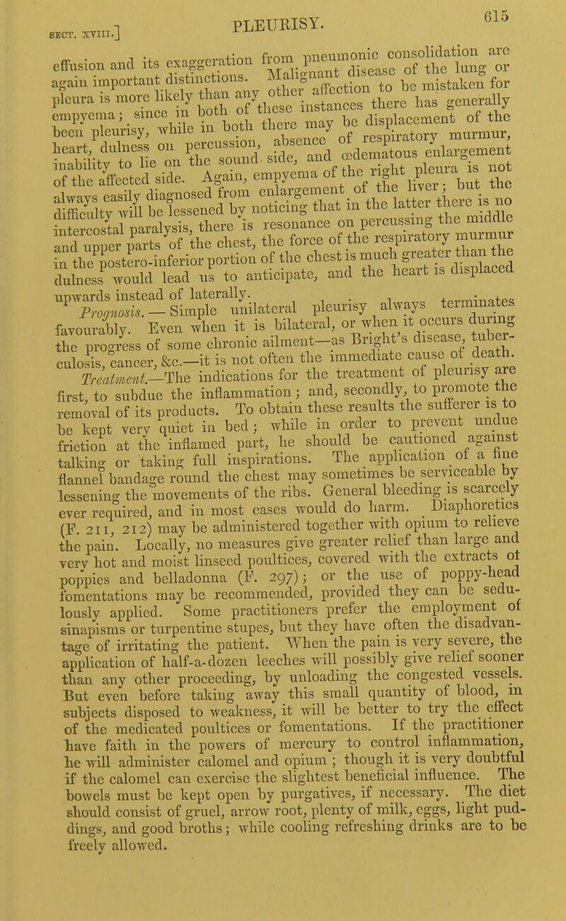 effusion and its exaggeration f™™ again important distinctions^ i a lo ‘ ^ mistaken for pleura is more likely than any empyema, since 1 displacement of the been pleurisy, wlnle in botli tlie y .ps^iratorv murmur, heart, dulness on eedemLus enlargement rriCted^idl * AgrnremVenia of t^e rigt pleura is not ?nfe? olrS tesonLce on perenssing the middle and nreet parts the chest, the force of the respiratory murmur in the postL-inferior portion of the chest is geater ‘to ^ dulness would lead us to anticipate, and tlie beait is displace upwards instead of laterally. . +pvrm'mtes - Simple unilateral favourably. Even when it is bilateral, or when it occurs duimg the progress of some chronic ailment—as Bright s disease, tube - culoSs cancer &c.—it is not often the immediate cause of death. Trmtinent--^\^^ indications for the treatment of pleurisy are first, to subdue the inflammation; and, secondly, to promote the removal of its products. To obtain these results the sufferer is to be kept very quiet in bed; while in order to pevent undue friction at the inflamed part, he should be cautioned against talking or taking full inspirations. The application _ of a hue flannel bandage round the chest may sometimes be serviceable by lessening the movements of the ribs. General bleeding is scarcely ever required, and in most cases would do harm. Diaphoretics (E. 2II, 212) may be administered together with opium to relieve the pain. Locally, no measures give greater relief than large and verv hot and moist linseed poultices, covered with the extracts ot poppies and belladonna (E. 297); or the use of poppy-head fomentations may be recommended, provided they can be sedu- lously applied. Some practitioners prefer the employment ot sinapisms or turpentine stupes, but they have often the disadvan- tage of irritating the patient. When the pain is very severe, the application of half-a-dozen leeches will possibly give relief sooner than any other proceeding, by unloading the congested vessels. But even before taking away this small quantity of blood, in subjects disposed to weakness, it will be better to try the effect of the medicated poultices or fomentations. If the practitioner have faith in the powers of mercury to control inflammation, be will administer calomel and opium ; though it is very doubtful if the calomel can exercise the slightest beneficial influence. The bowels must be kept open by purgatives, if necessary. The diet should consist of gruel, arrow root, plenty of milk, eggs, light pud- dings, and good broths; while cooling refreshing drinks are to be freely allowed.