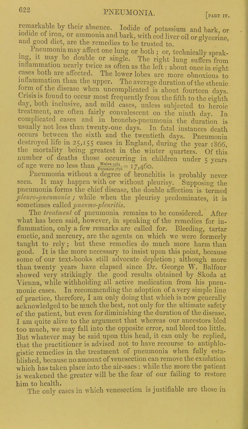 623 D PAET ly. reraarkable by their absence. Iodide of potassium and bark, or iodide of iron, or ammonia and bark, with cod liver oil or glycerine and good diet, arc the remedies to be trusted to. _ Pneumonia may affect one lung or both ; or, technically speak- ing, It may be double or single. The right lung suffers from intlammatiou nearly twice as often as the left: about once in eight cases both are affected. The lower lobes arc more obnoxious to indammation than the upper. The average duration of the sthenic forna of the disease when uncomplicated is about fourteen days. Crisis IS found to occur most frequently from the fifth to the eighth day, both inclusive, and mild cases, unless subjected to heroic treatment, are often fairly convalescent on the ninth day. In complicated cases and in broncho-pneumonia the duration is usually not less than twenty-one days. In fatal instances death occuis between the sixth and the twentieth days. Pneumonia destroyed life in 25,155 cases in England, during the year 1866, the mortality being greatest in the winter quarters. Of this number of deaths those occurring in children under 5 years of age were no less than 17^460. Pneumonia without a degree of bronchitis is probably never seen. It may happen with or without pleurisy. Supposing the pneumonia forms the chief disease, the double affection is termed jjleuro-pneumonia ; while when the pleurisy predominates, it is sometimes called pneumo-pleuritis. The treatment of pneumonia remains to be considered. After what has been said, however, in speaking of the remedies for in- flammation, only a few remarks are called for. Bleeding, tartar emetic, and mercury, are the agents on which we were formerly taught to rely; but these remedies do much more harm than good. It is the more necessary to insist upon this point, because some of our text-books still advocate depletion; although more than twenty years have elapsed since Dr. George W. Balfour showed very strikingly the good results obtained by Skoda at Vienna, while withholding all active medication from his pneu- monic cases. In recommending the adoption of a very simple line of practice, therefore, I am only doing that which is now generally acknowledged to be much the best, not only for the ultimate safety of the patient, but even for diminishing the duration of the disease. I am quite alive to the argument that whereas our ancestors bled too much, we may fall into the opposite error, and bleed too little. But whatever may be said upon this head, it can only be replied, that the practitioner is advised not to have recourse to antiphlo- gistic remedies in the treatment of pneumonia when fully esta- blished, because no amount of venesection can remove the exudation which has taken place into the air-sacs : while the more the patient is weakened the greater will be the fear of our failing to restore him to health. The onlv cases in which venesection is justifiable are those in