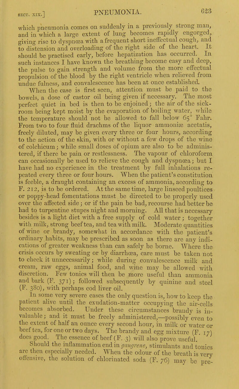 wliicli pneumonia comes on suddenly in a previously strong man, and in which a large extent of lung becomes rapidly engorged, giving rise to dyspnoea with a frecjuent short ineffectual cough, and to distension and overloading of the right side of the heart. It should be practised early, before hepatization has occurred. In such instances I have known the breathing become easy and deep, the pulse to gain strength and volume from the more effectual propulsion of the blood by the right ventricle when relieved from undue fulness, and convalescence has been at once established. When the case is first seen, attention must be paid to the bowels, a dose of castor oil being given if necessary. The most perfect quiet in bed is then to be enjoined; the air of the sick- room being kept moist by the evaporation of boiling water, while the temperature should not be allowed to fall below 65° Eahr. Erom two to four fluid drachms of the liquor ammonige acetatis, freely diluted, may be given every three or four hours, according to the action of the skin, with or without a few drops of the Avine of colchicum; while small doses of opium are also to be adminis- tered, if there be pain or restlessness. The vapour of chloroform can occasionally be used to relieve the cough and dyspnoea; but I have had no experience in the treatment by full inhalations re- peated every three or four hours. When the patient’s constitution is feeble, a draught containing an excess of ammonia, according to E. 212, is to be ordered. At the same time, large linseed poultices or poppy-head fomentations must be directed to be properly used over the affected side; or if the pain be bad, recourse had better be had to turpentine stupes night and morning. All that is necessary besides is a light diet Avith a free supply of cold water ; together with milk, strong beef tea, and tea Avith milk. Moderate quantities of Avine or brandy, somewhat in accordance Avith the patient’s ordinary habits, may be prescribed as soon as there are any indi- cations of greater weakness than can safely be borne. Where the crisis occurs by sweating or by diarrhoea, care must be taken not to check it unnecessarily; while during convalescence milk and cream, raAv eggs, animal food, and Avine may be allowed with discretion. Eew tonics will then be more useful than ammonia and bark (E. 371); followed subsequently by quinine and steel (E. 380), Avith perhaps cod liver oil. In some A'ery severe cases the only question is, how to keep the patient alive until the exudation-matter occupying the air-cells becomes absorbed. Under these circumstances brandy is in- valuable ; and it must be freely administered,—possibly even to the extent of half an ounce every second hour, in milk or water or beef tea, for one or two days. The brandy and egg mixture (E 17) does good. The essence of beef (E. 3) will also prove useful. * Should the inflammation end in stimulants and tonics are then especially needed. When the odour of the breath is very oflensivc, the solution of chlorinated soda (E. 76) may be pre-