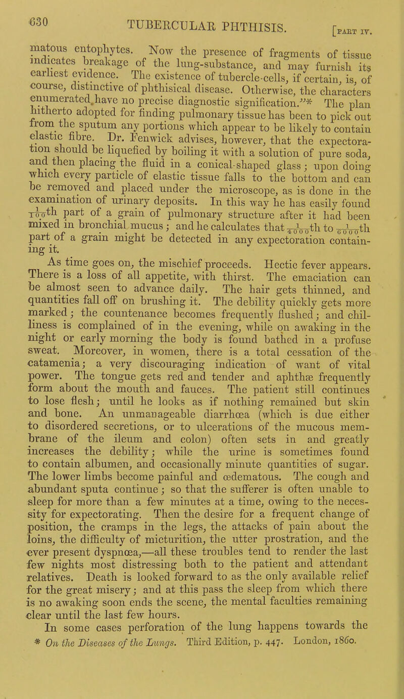 C30 matous entopliytes. Now the presence of fragments of tissue mdieates breakage of the lung-substance, and may furnish its earliest evidence. The existence of tubercle-cells, if certain, is of course, distinctive of phthisical disease. Otherwise, the characters enumerated.have no precise diagnostic signification.* The plan hitherto adopted for finding pulmonary tissue has been to pick out irom the sputum any portions which appear to be likely to contain elastic fibre. Dr. Fenwick advises, however, that the expectora- tion ^ould be liquefied by boiling it with a solution of pure soda, fluid in a conical-shaj)ed glass; upon doing which every particle of elastic tissue falls to the bottom and can be removed and placed under the microscope, as is done in the examination of urinary deposits. In this way he has easily found T^th part of a grain of pulmonary structure after it had been mixed in bronchial mucus; and he calculates that ^Vutli to Wrmth part of a grain might be detected in any expectoration contain- ing it. As time goes on, the mischief proceeds. Hectic fever appears. There is a loss of all appetite, with thirst. The emaciation can be almost seen to advance daily. The hair gets thinned, and quantities fall off on brushing it. The debility quickly gets more rnarked; the countenance becomes frequently flushed; and chil- liness is complained of in the evening, while on awaking in the night or early morning the body is found bathed in a profuse sweat. Moreover, in women, there is a total cessation of the catamenia; a very discouraging indication of want of vital power. The tongue gets red and tender and aphthse frequently form about the mouth and fauces. The patient still continues to lose flesh; until he looks as if nothing remained but skin and bone. An unmanageable diarrhoea (which is due either to disordered secretions, or to ulcerations of the mucous mem- brane of the ileum and colon) often sets in and greatly increases the debility; while the urine is sometimes found to contain albumen, and occasionally minute quantities of sugar. The lower limbs become painful and oedematous. The cough and abundant sputa continue; so that the sufferer is often unable to sleep for more than a few minutes at a time, owing to the neces- sity for expectorating. Then the desire for a frequent change of position, the cramps in the legs, the attacks of pain about the loins, the difficulty of micturition, the utter prostration, and the ever present dyspnoea,—all these troubles tend to render the last few nights most distressing both to the patient and attendant relatives. Death is looked forward to as the only available relief for the great misery; and at this pass the sleep from which there is no awaking soon ends the scene, the mental faculties remaining clear until the last few hours. In some cases perforation of the lung happens towards the * On the Diseases of the Lungs, Third Edition, p. 447. London, i860.