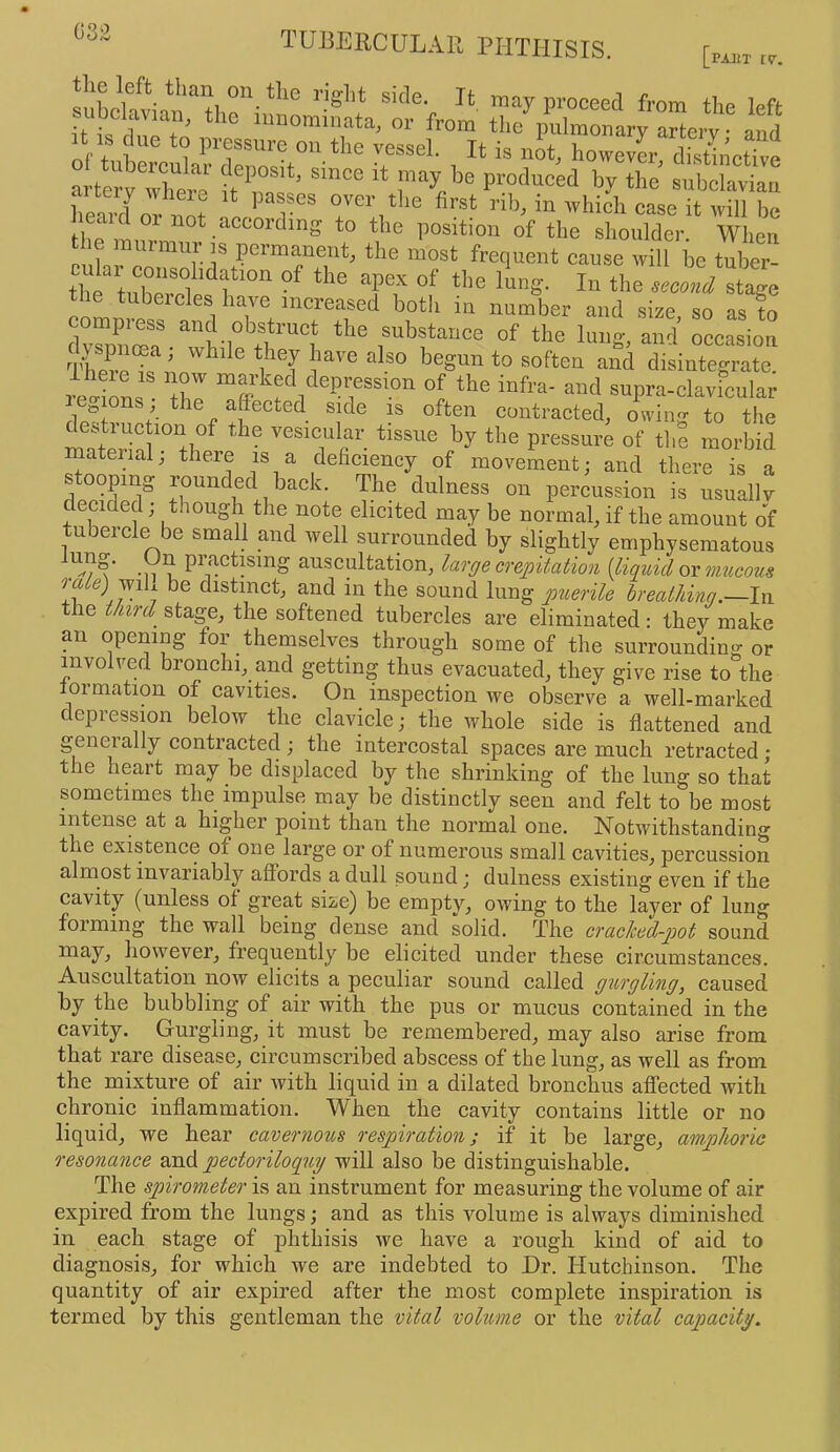 082 [PAKT fV. subclavian '”‘'‘7 P™ceed from the left subclavian, the iiinominata, or from the pulmonary artery • and ft IS due to pressure on the vessel. It is not, howevi disthmSe artoy'Xri’ ft C‘’ '* '’J' subclavian heard n^t “se it will be Im .“““‘■‘’“g to tito position of the shoulder. When the murmur ,s permanent, the most frequent cause will be tube  tt turret f'“ ‘'to l!mg. In the sXVstage le tubeicles have increased both in number and size so as to d^DXa^“h•I *'to substance of the lung, and occasion There i<? ^ ® begun to soften and disintegrate, i^^ionf iZ ^^^’l^fVtPression of the infra- and supra-clavicular colons the affected side is often contracted, owing to the matJr'inf°'il°^ vesicular tissue by the pressure of the morbid material; there is a deficiency of movement; and there is a stooping rounded back. The dulness on percussion is usually decided; though the note elicited may be normal, if the amount of tubercle be small and well surrounded by slightly emphysematous -n ^ practising auscultation, lar^ecrej)itaiion (liquidor mticous o-ale)jviL be distinct, and in the sound lung p2ierile breal/dng.—lxi tile third^ stage, the softened tubercles are eliminated: they make an opening for themselves through some of the surroundino or involved bronchi, and getting thus evacuated, they give rise to'the lormation of cavities. On inspection we observe a well-marked depression below the clavicle; the whole side is flattened and generally contracted ; the intercostal spaces are much retracted; the heart may be displaced by the shrinking of the lung so that sometimes the impulse may be distinctly seen and felt to be most intense at a higher point than the normal one. Notwithstanding the existence of one large or of numerous small cavities, percussion almost invariably affords a dull sound; dulness existing even if the cavity (unless of great size) be empty, owing to the layer of lung forming the wall being dense and solid. The craclced-piot sound may, however, frequently be elicited under these circumstances. Auscultation now elicits a peculiar sound called gurgling, caused by the bubbling of air with the pus or mucus contained in the cavity. Gurgling, it must be remembered, may also arise from that rare disease, circumscribed abscess of the lung, as well as from the rnixture of air Avith liquid in a dilated bronchus affected with chronic inflammation. When the cavity contains little or no liquid, we hear cavernous respiration; if it be large, amphoric resonance and pectoriloqrty will also be distinguishable. The spirometer is an instrument for measuring the volume of air expired from the lungs; and as this volume is always diminished in each stage of phthisis we have a rough kind of aid to diagnosis, for which we are indebted to Dr. Hutchinson. The quantity of air expired after the most complete inspiration is termed by this gentleman the vital volume or the vital capacity.