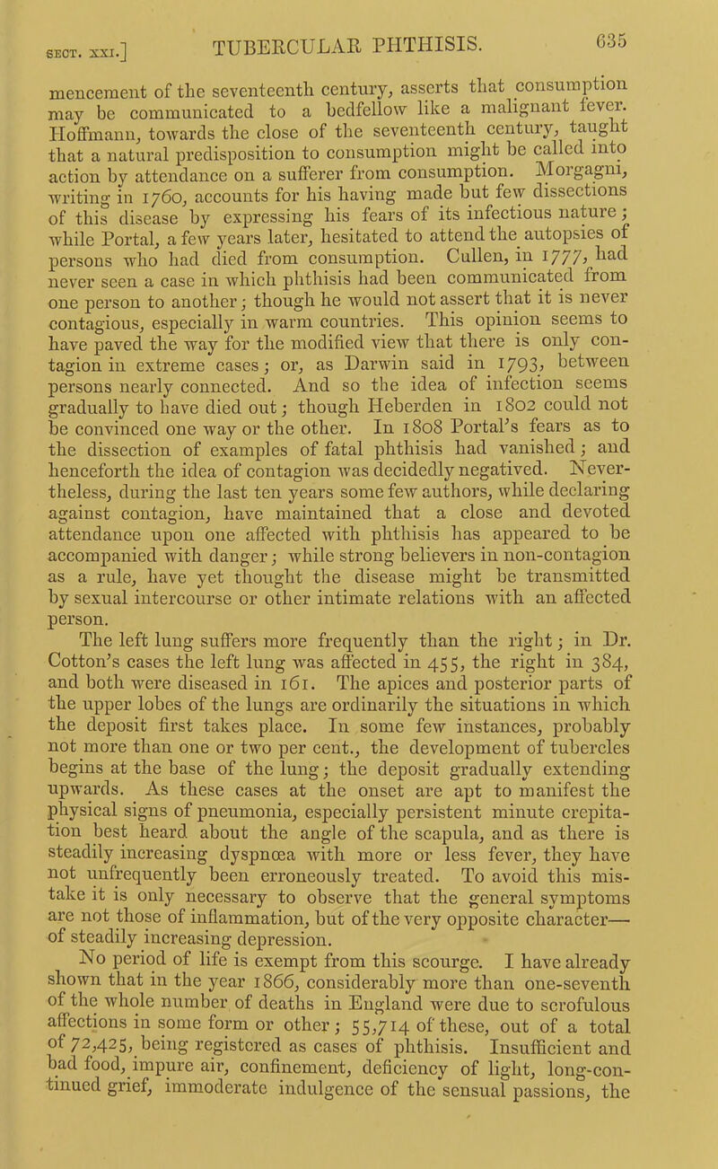 mencement of the seventeenth century, asserts that consumption may be communicated to a bedfellow like a malignant lever. Hoffmann, towards the close of the seventeenth century, taught that a natural predisposition to consumption might he called into action by attendance on a sufferer from consumption. Moigagni, wn’iting in 1760, accounts for his having made but few dissections of this disease by expressing his fears of its infectious nature; while Portal, a few years later, hesitated to attend the^ autopsies of persons who had died from consumption. Cullen, in 1777^ had never seen a case in which phthisis had been communicated from one person to another; though he would not assert that it is never contagious, especiall)'' in warm countries. This opinion seems to have paved the way for the modified view that there is only con- tagion in extreme cases; or, as Darwin said in 1793^ between persons nearly connected. And so the idea of infection seems gradually to have died out; though Heberden in 1802 could not be convinced one way or the other. In 1808 PortaFs fears as to the dissection of examples of fatal phthisis had vanished; and henceforth the idea of contagion was decidedly negatived. Never- theless, during the last ten years some few authors, while declaring against contagion, have maintained that a close and devoted attendance upon one affected with phthisis has appeared to be accompanied with danger; while strong believers in non-contagion as a rule, have yet thought the disease might be transmitted by sexual intercourse or other intimate relations w'itli an affected person. The left lung suffers more frequently than the right; in Dr. Cotton’s cases the left lung was affected in 455, the right in 384, and both were diseased in 161. The apices and posterior parts of the upper lobes of the lungs are ordinarily the situations in which the deposit first takes place. In some few instances, probably not more than one or two per cent., the development of tubercles begins at the base of the lung; the deposit gradually extending upwards. As these cases at the onset are apt to manifest the physical signs of pneumonia, especially persistent minute crepita- tion best heard about the angle of the scapula, and as there is steadily increasing dyspnoea with more or less fever, they have not unfrequently been erroneously treated. To avoid this mis- take it is only necessary to observe that the general symptoms are not those of inflammation, but of the very opposite character— of steadily increasing depression. No period of life is exempt from this scourge. I have already shown that in the year 1866, considerably more than one-seventh of the whole number of deaths in England were due to scrofulous affections in some form or other; 55,714 of these, out of a total of 72,425, being registered as cases of phthisis. Insufficient and bad food, impure air, confinement, deficiency of light, long-con- tinued grief, immoderate indulgence of the sensual passions, the