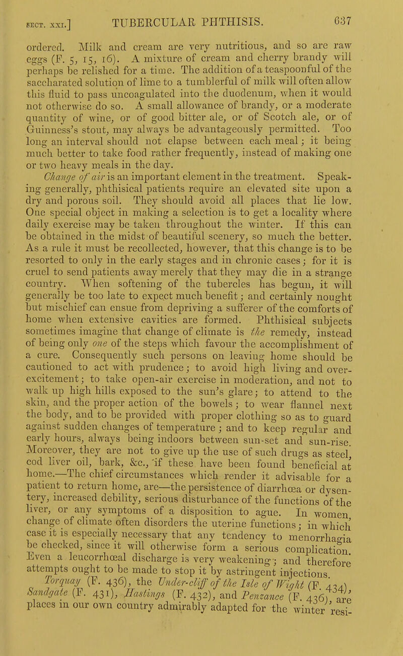 SECT. :iXI iXl.] ordered. Milk and cream are very nutritious, and so are raw eggs (P. 5, 15, 16). A mixture of cream and cherry brandy will perliaps be relished for a time. The addition of a teaspoon ful of the saccharated solution of lime to a tumblerful of milk will often allow this fluid to pass uncoagulated into the duodenum, when it would not otherwise do so. A small allowance of brandy, or a moderate quantity of wine, or of good bitter ale, or of Scotch ale, or of Guinnesses stout, may always be advantageously permitted. Too long an interval should not elapse between each meal; it being much better to take food rather frequently, instead of making one or two heavy meals in the day. Change of air is an important element in the treatment. Speak- ing generally, phthisical patients require an elevated site upon a dry and porous soil. They should avoid all plaees that lie low. One special object in making a selection is to get a locality where daily exercise may be taken throughout the winter. If this eaii be obtained in the midst of beautiful scenery, so much the better. As a rule it must be recollected, however, that this ehange is to be resorted to only in the early stages and in chronic cases; for it is cruel to send patients away merely that they may die in a strange eountry. When softening of the tubereles has begun, it will generally be too late to expect much benefit; and certainly nought but mischief can ensue from depriving a snfferer of the comforts of home when extensive cavities are formed. Phthisical subjects sometimes imagine that change of climate is the remedy, instead of being only one of the steps which favour the accomplishment of a cure. Consequently snch persons on leaving home should be cautioned to act with prudence; to avoid high living and over- excitement ; to take open-air exercise in moderation, and not to walk up high hills exposed to the suAs glare; to attend to the skin, and the proper action of the bowels; to wear flannel next the body, and to be provided with proper elothing so as to guard against sudden changes of temperature j and to keep regular and eaily houis, always being indoors between sun-set and sun-rise Moreover, they are not to give up the use of sueh drugs as steel eod liver oil, bark, &c., 'if these have been found benefieial at home.—The chief circumstances which render it advisable for a patient to return home, are—the persistence of diarrhoea or dysen- tery, increased debility, serious disturbanee of the funetions of the liver, or any symptoms of a disposition to ague. In women change of climate often disorders the uterine functions; in which case it is especially necessary that any tendency to menorrhao-ia be checked, since it will otherwise form a serious complication. Even a leucorrhoeal diseharge is very weakening; and therefore attempts ought to be made to stop it by astringent injections. Torquay (E. 436), the Under-cliff of the Isle of Wight (F. 4.2a.) Sandgate (F. 431), Hastings (F. 432), f enzance (F 426) arp places in our own country admirably adapted for the winter resi