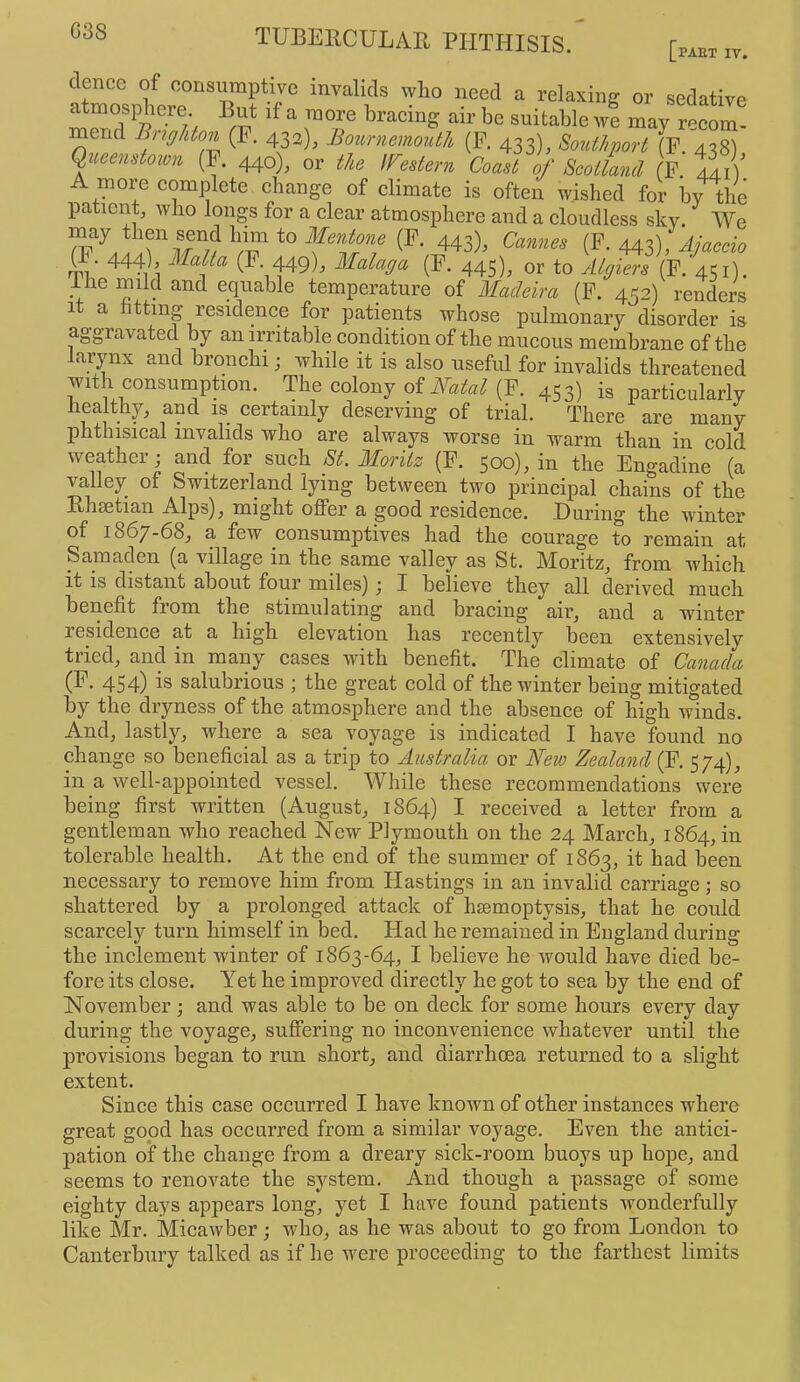 G38 [PAET IV. »>• sedative atmospliere But if a more bracing air be suitable we may recom- mend Brighton (F. 432), Bournemouth (F. 433), Southport (F 4^8) Queenstoivn (F. 440), or the IFestern Coast of Scotland f’ lii) A more eomplete change of climate is often wished for by the patient, who longs for a clear atmosphere and a cloudless sky. We ^3), (F. 443), Jj^cdo rm’ ^^falaga (F. 445), or to yitgiers (F. 451) ihe mild and equable temperature of Madeira (F. 452) renders 1 a tting residence for patients whose pulmonary disorder is aggravated by an irritable condition of the mucous membrane of the larynx and bronchi; while it is also useful for invalids threatened withconsurnption. The colony of AW«^ (F. 453) is particularly healthy, and is certainly deserving of trial. There are many phthisical invalids who are always worse in warm than in cold weather; and for such St. Moritz (F. 500)^ in the Engadine (a valley of Switzerland lying between two principal chains of the Rhsetian Alps), might offer a good residence. During the winter of 1867-68, a few consumptives had the courage to remain at Samaden (a village in the same valley as St. Moritz, from which it is distant about four miles) j I believe they all derived much benefit from the stimulating and bracing air, and a winter residence at a high elevation has recently been extensively tried, and in many cases with benefit. The climate of Canada 454) is salubrious ; the great cold of the winter being mitigated by the dryness of the atmosphere and the absence of high ivinds. And, lastly, where a sea voyage is indicated I have found no change so beneficial as a trip to Australia or New Zealand (F. 574), in a well-appointed vessel. While these recommendations were being first written (August, 1864) I received a letter from a gentleman who reached New Plymouth on the 24 March, 1864, in tolerable health. At the end of the summer of 1863, i*- i^een neeessary to remove him from Hastings in an invalid carriage; so shattered by a prolonged attack of hiemoptysis, that he could scarcely turn himself in bed. Had he remained in England during the inclement winter of 1863-64, I believe he would have died be- fore its close. Yet he improved directly he got to sea by the end of November; and was able to be on deck for some hours every day during the voyage, suffering no inconvenience whatever until the provisions began to run short, and diarrhoea returned to a slight extent. Since this case occurred I have known of other instances where great good has occurred from a similar voyage. Even the antici- pation of the change from a dreary sick-room buoys up hope, and seems to renovate the system. And though a passage of some eighty days appears long, yet I have found patients wonderfully like Mr. Micawber; who, as he was about to go from London to Canterbury talked as if he were proceeding to the farthest limits