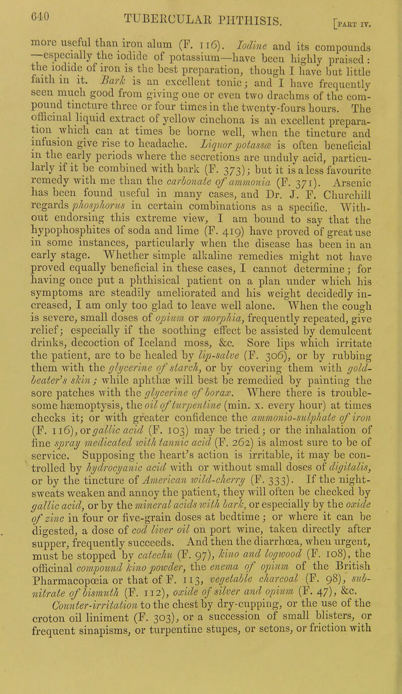 TUBERCULAll PPITHISIS. [part it. moie useful than iron alum (F. ii6). Iodine and its compounds —especially the iodide of potassium—have been highly praised : 116 iodide of iron is the best preparation^ though I have but little faith in it. Jiavh is an excellent tonic; and I have frequently seen much good from giving one or even two drachms of the com- pound tincture three or four times in the twenty-fours hours. The officinal liquid extract of yellow cinchona is an excellent prepara- tion which can at times be borne well, when the tincture and infusion give rise to headache. Liqiior potassa is often benelicial in the early periods where the secretions are unduly acid, particu- larly if it be combined with bark (F. 373) J it is a less favourite remedy with me than the carbonate of ammonia (F. 371). Arsenic has been found useful in many cases, and Dr. J. F. Churchill regards phosphorus in certain combinations as a specific. With- out endorsing this extreme view, I am bound to say that the hypophosphites of soda and lime (F. 419) have proved of great use in some instances, particularly when the disease has been in an early stage. Whether simple alkaline remedies might not have proved equally beneficial in these cases, I cannot determine; for having once put a phthisical patient on a plan under which his symptoms are steadily ameliorated and his weight decidedly in- creased, I am only too glad to leave well alone. When the cough is severe, small doses of opium or morphia, frequently repeated, give relief; especially if the soothing effect be assisted by demulcent drinks, decoction of Iceland moss, &c. Sore lips which irritate the patient, are to be healed by lip-salve (F. 306), or by rubbing them with the glycerine of starch, or by covering them with gold- beater^ s sldn ; while aphthse will best be remedied by painting the sore patches with the glycerine of borax. Where there is trouble- some hsemoptysis, the oil of turpentine (min. x. every hour) at times checks it; or with greater confidence the ammonio-sulpJiate of iron (F. i\6), ox gallic acid (F. 103) may be tried; or the inhalation of fine spray medicated ^vith tannic acid (F. 262) is almost sure to be of service. Supposing the hearFs action is irritable, it may be con- trolled by hydrocyanic acid with or without small doses of digitalis, or by the tincture of American toild-cherry (F. 333). If the night- sweats weaken and annoy the patient, they will often be checked by gallic acid, or by the mineral acids with bark, or especially by the oxide of zinc in four or five-grain doses at bedtime; or where it can be digested, a dose of cod liver oil on port wine, taken directly after supper, frequently succeeds. And then the diarrhoea, when urgent, must be stopped by catechu (F. 97), kino and logwood (F. 108), the officinal compound kino powder, the enema of opium of the British Pharmacopoeia or that of F. 113, vegetable charcoal (F. 98), sub- nitrate of bismuth (F. 112), oxide of silver and opium (F. 47), &c. Counter-irritation to chest by dry-cupping, or the use of the croton oil liniment (F. 303), or a succession of small blisters, or frequent sinapisms, or turpentine stupes, or setons, or friction with