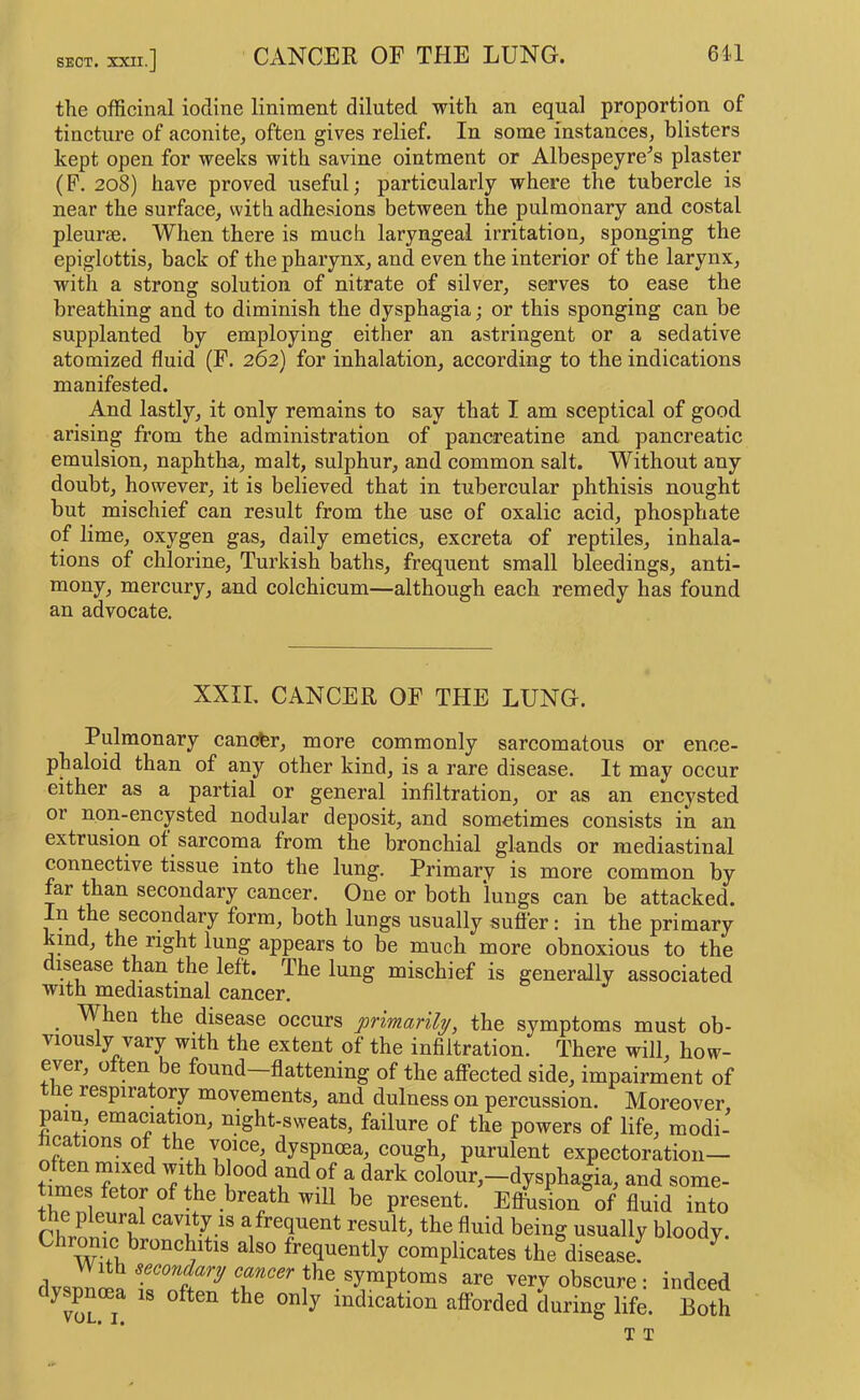 SECT. the officinal iodine liniment diluted with an equal proportion of tincture of aconite, often gives relief. In some instances, blisters kept open for weeks with savine ointment or Albespeyre'’s plaster (P. 208) have proved useful; particularly where the tubercle is near the surface, with adhesions between the pulmonary and costal pleurae. When there is much laryngeal irritation, sponging the epiglottis, back of the pharynx, and even the interior of the larynx, with a strong solution of nitrate of silver, serves to ease the breathing and to diminish the dysphagia; or this sponging can be supplanted by employing either an astringent or a sedative atomized fluid (F. 262) for inhalation, according to the indications manifested. And lastly, it only remains to say that I am sceptical of good arising from the administration of pancreatine and pancreatic emulsion, naphtha, malt, sulphur, and common salt. Without any doubt, however, it is believed that in tubercular phthisis nought but mischief can result from the use of oxalic acid, phosphate of lime, oxygen gas, daily emetics, excreta of reptiles, inhala- tions of chlorine, Turkish baths, frequent small bleedings, anti- mony, mercury, and colchicum—although each remedy has found an advocate. XXII. CANCER OF THE LUNG. Pulmonary cancfer, more commonly sarcomatous or ence- phaloid than of any other kind, is a rare disease. It may occur either as a partial or general infiltration, or as an encysted or non-encysted nodular deposit, and sometimes consists in an extrusion of sarcoma from the bronchial glands or mediastinal connective tissue into the lung. Primary is more common by far than secondary cancer. One or both lungs can be attacked. In the secondary form, both lungs usually suffer: in the primary kind, the right lung appears to be much more obnoxious to the disease than the left. The lung mischief is generally associated with mediastinal cancer. hen the disease occurs primarily, the symptoms must ob- viously vary with the extent of the infiltration. There will, how- ever, often be found—flattening of the affected side, impairment of the respiratory movements, and dulness on percussion. Moreover, pain, emaciation, night-sweats, failure of the powers of life, modi- fications of the voice dyspnoea, cough, purulent expectoration— c^ften mixed yth blood and of a dark colour,-dysphagia, and some- present. Effusion of fluid into the pleural cavity is a frequent result, the fluid being usually bloodv Chrome bronchitis also frequently complicates the disease!^ ^ very obscure: indeed dyspnoea is often the only indication afforded during life. Both