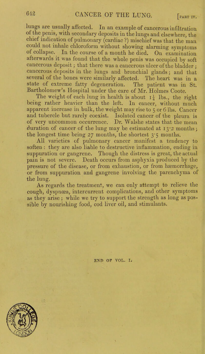 PART rv. luugs are usually affected. In an example of cancerous infiltration of the penis, with secondary deposits in the lungs and elsewhere, the chief indication of pulmonary (cardiac ?) mischief was that the man could not inhale chloroform without showing alarming symptoms of collapse. In the course of a month he died. On examination afterwards it was found that the whole penis was occupied by soft cancerous deposit; that there was a cancerous ulcer of the bladder; cancerous deposits in the lunp and bronchial glands; and that several of the bones were similarly affected. The heart was in a state of extreme fatty degeneration. The patient was in St. Bartholomew’s Hospital under the care of Mr. Holmes Coote. The weight of each lung in health is about lbs., the right being rather heavier than the left. In cancer, without much apparent increase in bulk, the weight may rise to 5 or 6 lbs. Cancer and tubercle but rarely coexist. Isolated cancer of the pleura is of very uncommon occurrence. Dr. Walshe states that the mean duration of cancer of the lung may be estimated at 13-2 months; the longest time being 27 months, the shortest 3‘5 months. All varieties of pulmonary cancer manifest a tendency to soften : they are also liable to destructive inflammation, ending in suppuration or gangrene. Though the distress is great, the actual pain is not severe. Death occurs from asphyxia produced by the pressure of the disease, or from exhaustion, or from haemorrhage, or from suppuration and gangrene involving the parenchyma of the lung. As regards the treatment, we can only attempt to relieve the cough, dyspnoea, intercurrent complications, and other symptoms as they arise ; while we try to support the strength as long as pos- sible by nourishing food, cod liver oil, and stimulants. END OF VOL. I,