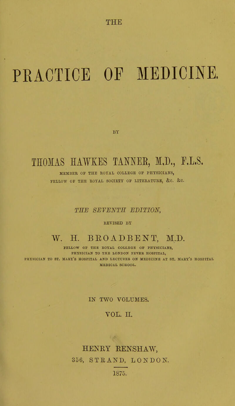 PRACTICE OF MEDICINE. BY THOMAS HAWKES TAMEB, M.D., F.L.S. MEMBER OF THE ROYAL COLLEGE OF FHYSIOIANS, FELLOW OF THE ROYAL SOCIETY OF LITERATURE, &C. &C. THE SEVENTH EDITION, REVISED BY W. H. BROADBENT, M.D. FELLOW OF THE BOYAL COLLEGE OF PHYSICIANS, PHYSICIAN TO THE LONDON FEYEB HOSPITAL, PHYSICIAN TO ST. MABY’S HOSPITAL AND LECTUOEB ON MEDICINE AT ST. MABY’S HOSPITAL MEDICAL SCHOOL. IN TWO VOLUMES. VOL. II. HENRY RENSHAW, 356, STRAND, LONDON. 1875.