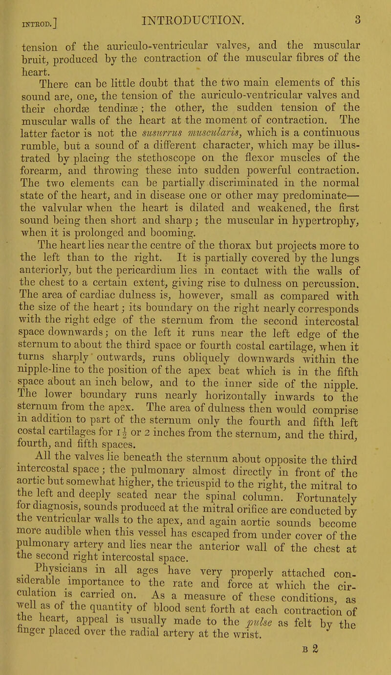 INTBOD.] tension of the auriculo-ventricular valves, anti the muscular bruit, produced by the contraction of the muscular fibres of the heart. There can be little doubt that the two main elements of this sound are, one, the tension of the auriculo-ventricular valves and their chordse tendinae; the other, the sudden tension of the muscular walls of the heart at the moment of contraction. The latter factor is not the susurrus muscularis, which is a continuous rumble, but a sound of a different character, which may be illus- trated by placing the stethoscope on the flexor muscles of the forearm, and throwing these into sudden powerful contraction. The two elements can be partially discriminated in the normal state of the heart, and in disease one or other may predominate— the valvular when the heart is dilated and weakened, the first sound being then short and sharp ; the muscular in hypertrophy, when it is prolonged and booming. The heart lies near the centre of the thorax but projects more to the left than to the right. It is partially covered by the lungs anteriorly, but the pericardium lies in contact with, the walls of the chest to a certain extent, giving rise to dulness on percussion. The area of cardiac dulness is, however, small as compared with the size of the heart; its boundary on the right nearly corresponds with the right edge of the sternum from the second intercostal space downwards; on the left it runs near the left edge of the sternum to about the third space or fourth costal cartilage, when it turns sharply' outwards, runs obliquely downwards within the nipple-line to the position of the apex beat which is in the fifth space about an inch below, and to the inner side of the nipple. The lower boundary runs nearly horizontally inwards to the sternum fiom the apex. The area of dulness then would comprise m addition to part of the sternum only the fourth and fifth left costal cartilages for if or 2 inches from the sternum, and the third fourth, and fifth spaces. . tlie valves lie beneath the sternum about opposite the third intercostal space; the pulmonary almost directly in front of the aortic but somewhat higher, the tricuspid to the right, the mitral to the left and deeply seated near the spinal column. Fortunately tor diagnosis, sounds produced at the mitral orifice are conducted by the ventricular walls to the apex, and again aortic sounds become more audible when this vessel has escaped from under cover of the pulmonary artery and lies near the anterior wall of the chest at the second right intercostal space. • i ^ys^ans a^ ages have very properly attached con- siderable importance to the rate and force at which the cir- culation is carried on. As a measure of these conditions, as well as of the quantity of blood sent forth at each contraction of tbe heart, appeal is usually made to the pulse as felt by the finger placed over the radial artery at the wrist. b 2