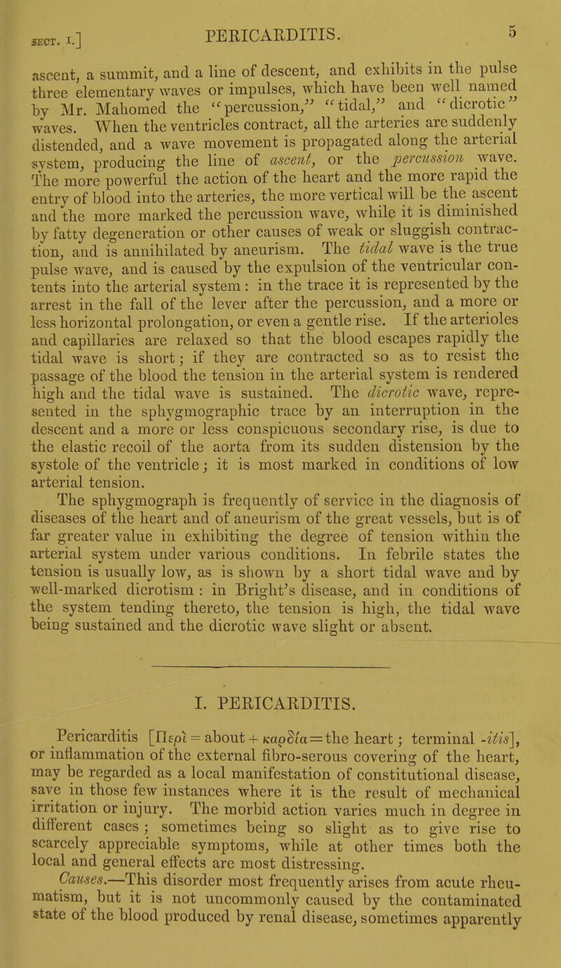ascent, a summit, and a line of descent, and exhibits m the pulse three elementary waves or impulses, which have been well named by Mr. Mahomed the <<rpercussion,” “tidal,” and “ dicrotic” waves. When the ventricles contract, all the arteries arc suddenly distended, and a wave movement is propagated along the arterial system, producing the line of ascent, or the percussion wave. The more powerful the action of the heart and the more rapid the entry of blood into the arteries, the more vertical will be the ascent and the more marked the percussion wave, while it is diminished by fatty degeneration or other causes of weak or sluggish contrac- tion, and is annihilated by aneurism. The tidal wave is the true pulse wave, and is caused by the expulsion of the ventricular con- tents into the arterial system : in the trace it is represented by the arrest in the fall of the lever after the percussion, and a more or less horizontal prolongation, or even a gentle rise. II the arterioles and capillaries are relaxed so that the blood escapes rapidly the tidal wave is short •, if they are contracted so as to resist the passage of the blood the tension in the arterial system is rendered high and the tidal wave is sustained. The dicrotic wave, repre- sented in the sphygmographic trace by an interruption in the descent and a more or less conspicuous secondary rise, is due to the elastic recoil of the aorta from its sudden distension by the systole of the ventricle; it is most marked in conditions of low arterial tension. The sphygmograph is frequently of service in the diagnosis of diseases of the heart and of aneurism of the great vessels, but is of far greater value in exhibiting the degree of tension within the arterial system under various conditions. In febrile states the tension is usually low, as is shown by a short tidal wave and by well-marked dicrotism : in Bright’s disease, and in conditions of the system tending thereto, the tension is high, the tidal wave being sustained and the dicrotic wave slight or absent. I. PERICARDITIS. Pericarditis [IDpi = about + icapS(a=the heart; terminal -itis], or inflammation of the external fibro-serous covering of the heart, may be regarded as a local manifestation of constitutional disease, save in those few instances where it is the result of mechanical irritation or injury. The morbid action varies much in degree in different cases ; sometimes being so slight as to give rise to scarcely appreciable symptoms, while at other times both the local and general effects are most distressing. Causes.—This disorder most frequently arises from acute rheu- matism, but it is not uncommonly caused by the contaminated state of the blood produced by renal disease, sometimes apparently