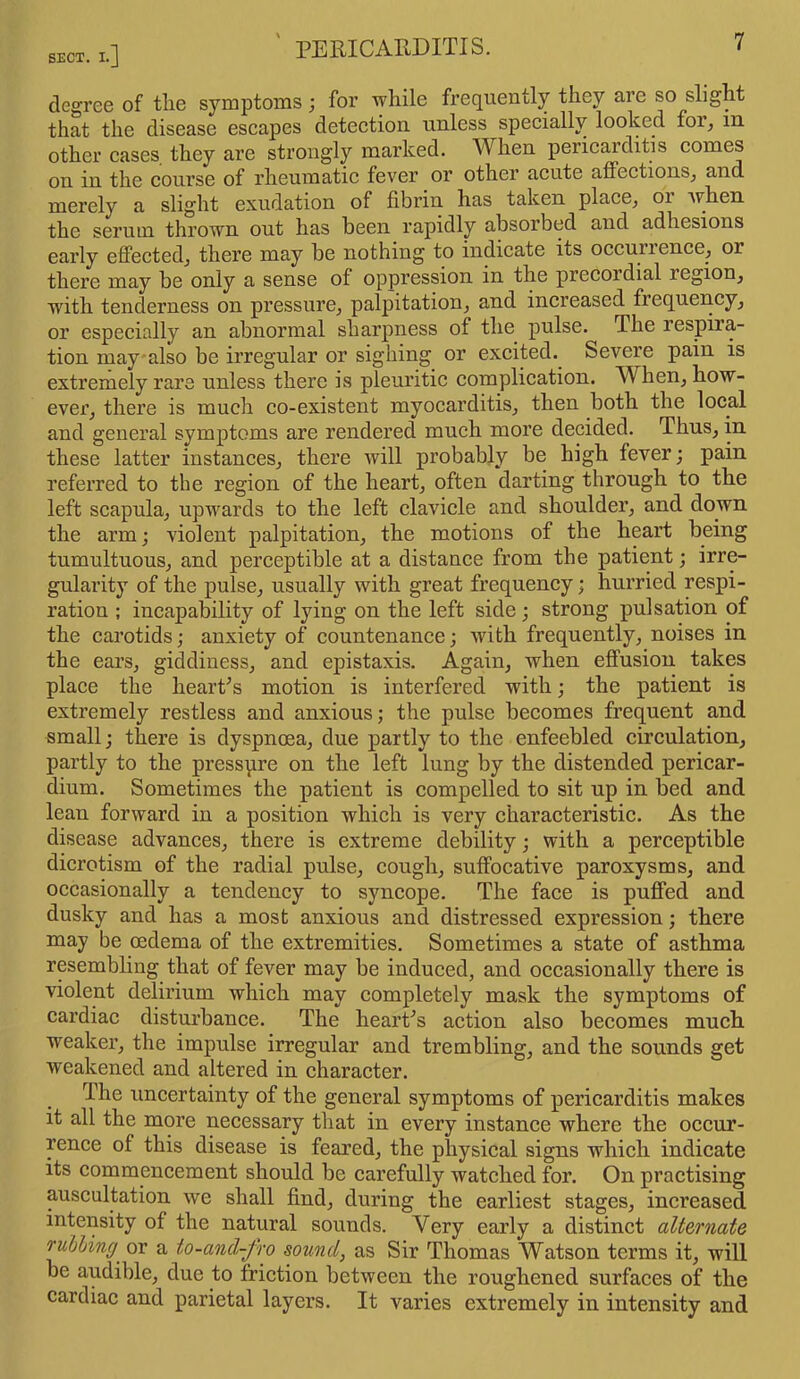 SECT. !.] PERICARDITIS. degree of the symptoms; for while frequently they are so slight that the disease escapes detection, unless specially looked for, m other cases, they are strongly marked. When pericarditis comes on in the course of rheumatic fever or other acute affections, and merely a slight exudation of fibrin has taken place, 01 when the serum thrown out has been rapidly absorbed and adhesions early effected, there may be nothing to indicate its occuiience, or there may be only a sense of oppression in the precordial legion, with tenderness on pressure, palpitation, and increased frequency, or especially an abnormal sharpness of the pulse. The respira- tion may also be irregular or sighing or excited. Severe pain is extremely rare unless there is pleuritic complication. W hen, how- ever, there is much co-existent myocarditis, then both the local and general symptoms are rendered much more decided. T hus, in these latter instances, there will probably be high fever; pain referred to the region of the heart, often darting through to the left scapula, upwards to the left clavicle and shoulder, and down the arm; violent palpitation, the motions of the heart being tumultuous, and perceptible at a distance from the patient; irre- gularity of the pulse, usually with great frequency; hurried respi- ration ; incapability of lying on the left side; strong pulsation of the carotids; anxiety of countenance; with frequently, noises in the ears, giddiness, and epistaxis. Again, when effusion takes place the heart’s motion is interfered with; the patient is extremely restless and anxious; the pulse becomes frequent and small; there is dyspnoea, due partly to the enfeebled circulation, partly to the pressure on the left lung by the distended pericar- dium. Sometimes the patient is compelled to sit up in bed and lean forward in a position which is very characteristic. As the disease advances, there is extreme debility; with a perceptible dicrotism of the radial pulse, cough, suffocative paroxysms, and occasionally a tendency to syncope. The face is puffed and dusky and has a most anxious and distressed expression; there may be oedema of the extremities. Sometimes a state of asthma resembling that of fever may be induced, and occasionally there is violent delirium which may completely mask the symptoms of cardiac disturbance. The heart’s action also becomes much weaker, the impulse irregular and trembling, and the sounds get weakened and altered in character. The uncertainty of the general symptoms of pericarditis makes it all the more necessary that in every instance where the occur- rence of this disease is feared, the physical signs which indicate its commencement should be carefully watched for. On practising auscultation we shall find, during the earliest stages, increased intensity of the natural sounds. Very early a distinct alternate rubbing' or a to-and-fro sound, as Sir Thomas Watson terms it, will be audible, due to friction between the roughened surfaces of the cardiac and parietal layers. It varies extremely in intensity and