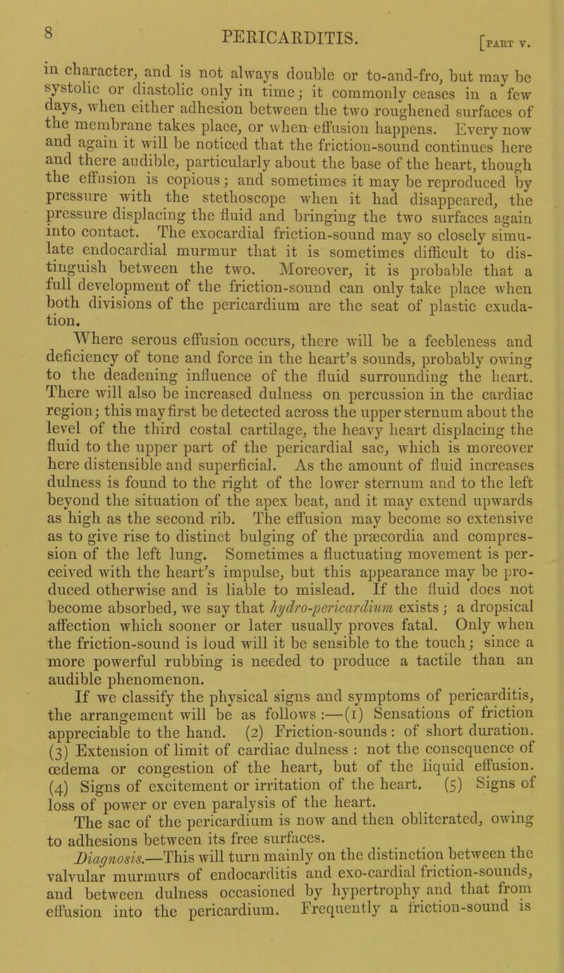 PART V. m character, and is not always double or to-and-fro, but may be systolic or diastolic only in time; it commonly ceases in a few days, when either adhesion between the two roughened surfaces of the membrane takes place, or when effusion happens. Every now and again it will be noticed that the fi’iction-sound continues here and there audible, particularly about the base of the heart, though the effusion is copious; and sometimes it may be reproduced by pressure with the stethoscope when it had disappeared, the pressure displacing the fluid and bringing the two surfaces again into contact. The exocardial friction-sound may so closely simu- late endocardial murmur that it is sometimes difficult to dis- tinguish between the two. Moreover, it is probable that a full development of the friction-sound can only take place when both divisions of the pericardium are the seat of plastic exuda- tion. Where serous effusion occurs, there will be a feebleness and deficiency of tone and force in the heart’s sounds, probably owing to the deadening influence of the fluid surrounding the heart. There will also be increased dulness on percussion in the cardiac region; this may first be detected across the upper sternum about the level of the third costal cartilage, the heavy heart displacing the fluid to the upper part of the pericardial sac, which is moreover here distensible and superficial. As the amount of fluid increases dulness is found to the right of the lower sternum and to the left beyond the situation of the apex beat, and it may extend upwards as high as the second rib. The effusion may become so extensive as to give rise to distinct bulging of the praecordia aud compres- sion of the left lung. Sometimes a fluctuating movement is per- ceived with the heart’s impulse, but this appearance may be pro- duced otherwise and is liable to mislead. If the fluid does not become absorbed, we say that hydro-'pericardium exists ; a dropsical affection which sooner or later usually proves fatal. Only when the friction-sound is loud will it be sensible to the touch; since a more powerful rubbing is needed to produce a tactile than an audible phenomenon. If we classify the physical signs and symptoms of pericarditis, the arrangement will be as follows :—(i) Sensations of friction appreciable to the hand. (2) Friction-sounds : of short duration. (3) Extension of limit of cardiac dulness : not the consequence of oedema or congestion of the heart, but of the liquid effusion. (4) Signs of excitement or irritation of the heart. (5) Signs of loss of power or even paralysis of the heart. The sac of the pericardium is now and then obliterated, owing to adhesions between its free surfaces. Diagnosis.—This will turn mainly on the distinction between the valvular murmurs of endocarditis and exo-cardial friction-sounds, and between dulness occasioned by hypertrophy and that from effusion into the pericardium. Frequently a friction-sound is