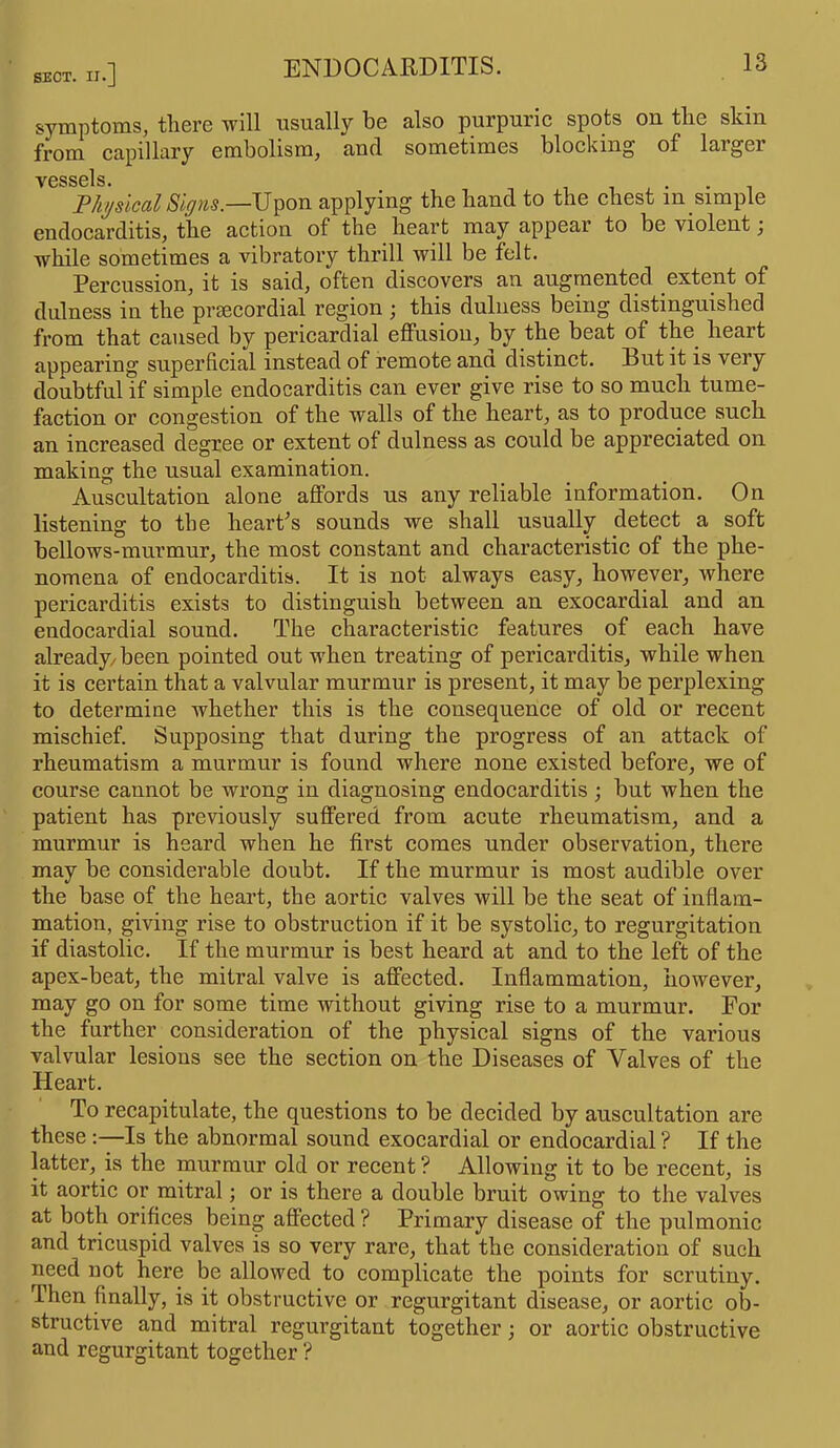SECT. n.] symptoms, there will usually he also purpuric spots on the skin from capillary embolism, and sometimes blocking of laigei vessels. Physical Signs.—Upon applying the hand to the chest m simple endocarditis, the action of the heart may appear to be violent; while sometimes a vibratory thrill will be felt. Percussion, it is said, often discovers an augmented extent of dulness in the prsecordial region ; this dulness being distinguished from that caused by pericardial effusion, by the beat of the heart appearing superficial instead of remote and distinct. Rut it is very doubtful if simple endocarditis can ever give rise to so much tume- faction or congestion of the walls of the heart, as to produce such an increased degree or extent of dulness as could be appreciated on making the usual examination. Auscultation alone affords us any reliable information. On listening to the heart's sounds we shall usually detect a soft bellows-murmur, the most constant and characteristic of the phe- nomena of endocarditis. It is not always easy, however, where pericarditis exists to distinguish between an exocardial and an endocardial sound. The characteristic features of each have already/been pointed out when treating of pericarditis, while when it is certain that a valvular murmur is present, it may be perplexing to determine whether this is the consequence of old or recent mischief. Supposing that during the progress of an attack of rheumatism a murmur is found where none existed before, we of course cannot be wrong in diagnosing endocarditis; but when the patient has previously suffered from acute rheumatism, and a murmur is heard when he first comes under observation, there may be considerable doubt. If the murmur is most audible over the base of the heart, the aortic valves will be the seat of inflam- mation, giving rise to obstruction if it be systolic, to regurgitation if diastolic. If the murmur is best heard at and to the left of the apex-beat, the mitral valve is affected. Inflammation, however, may go on for some time without giving rise to a murmur. For the further consideration of the physical signs of the various valvular lesions see the section on the Diseases of Valves of the Heart. To recapitulate, the questions to be decided by auscultation are these :—Is the abnormal sound exocardial or endocardial ? If the latter, is the murmur old or recent ? Allowing it to be recent, is it aortic or mitral; or is there a double bruit owing to the valves at both orifices being affected ? Primary disease of the pulmonic and tricuspid valves is so very rare, that the consideration of such need not here be allowed to complicate the points for scrutiny. Then finally, is it obstructive or regurgitant disease, or aortic ob- structive and mitral regurgitant together; or aortic obstructive and regurgitant together ?