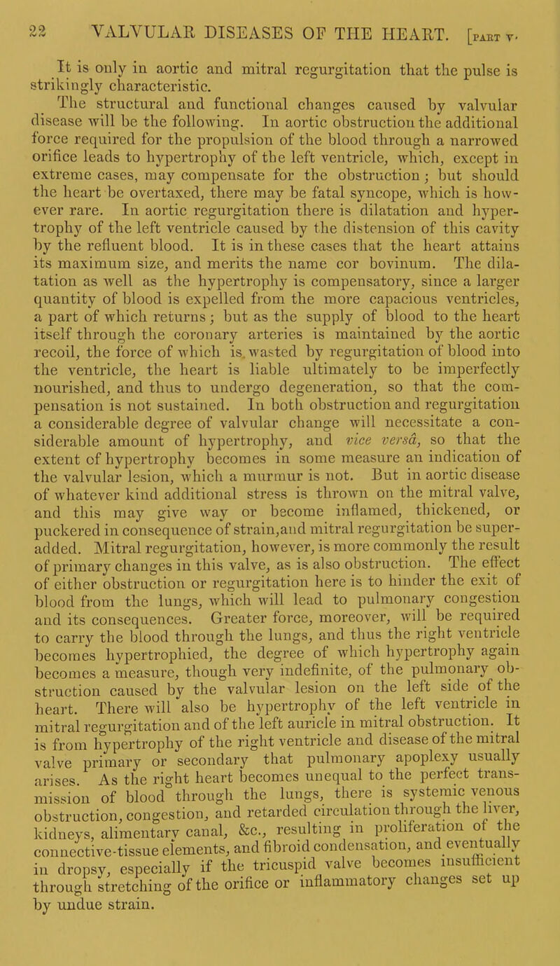 It is only in aortic and mitral regurgitation that the pulse is strikingly characteristic. The structural and functional changes caused by valvular disease will be the following. In aortic obstruction the additional force required for the propulsion of the blood through a narrowed orifice leads to hypertrophy of the left ventricle, which, except in extreme cases, may compensate for the obstruction • but should the heart be overtaxed, there may be fatal syncope, which is how- ever rare. In aortic regurgitation there is dilatation and hyper- trophy of the left ventricle caused by the distension of this cavity by the refluent blood. It is in these cases that the heart attains its maximum size, and merits the name cor bovinum. The dila- tation as well as the hypertrophy is compensatory, since a larger quantity of blood is expelled from the more capacious ventricles, a part of which returns; but as the supply of blood to the heart itself through the coronary arteries is maintained by the aortic recoil, the force of which is. wasted by regurgitation of blood into the ventricle, the heart is liable ultimately to be imperfectly nourished, and thus to undergo degeneration, so that the com- pensation is not sustained. In both obstruction and regurgitation a considerable degree of valvular change will necessitate a con- siderable amount of hypertrophy, and vice versa, so that the extent of hypertrophy becomes in some measure an indication of the valvular lesion, which a murmur is not. But in aortic disease of whatever kind additional stress is thrown on the mitral valve, and this may give way or become inflamed, thickened, or puckered in consequence of strain,and mitral regurgitation be super- added. Mitral regurgitation, however, is more commonly the result of primary changes in this valve, as is also obstruction. The effect of either obstruction or regurgitation here is to hinder the exit of blood from the lungs, which will lead to pulmonary congestion and its consequences. Greater force, moreover, will be required to carry the blood through the lungs, and thus the right ventricle becomes hypertrophied, the degree of which hypertrophy again becomes a measure, though very indefinite, of the pulmonary ob- struction caused by the valvular lesion on the left side of the heart. There will also be hypertrophy of the left ventricle in mitral regurgitation and of the left auricle in mitral obstiuction. It is from hypertrophy of the right ventricle and disease of tne initial valve primary or secondary that pulmonary apoplexy usually arises As the right heart becomes unequal to the perfect trans- mission of blood through the lungs, there is systemic venous obstruction, congestion, and retarded circulation through the liver, kidneys, alimentary canal, &c., resulting in proliferation o tie connective-tissue elements, and fibroid condensation, and eventually in dropsy, especially if the tricuspid valve becomes insufficient through stretching of the orifice or inflammatory changes set up by undue strain.