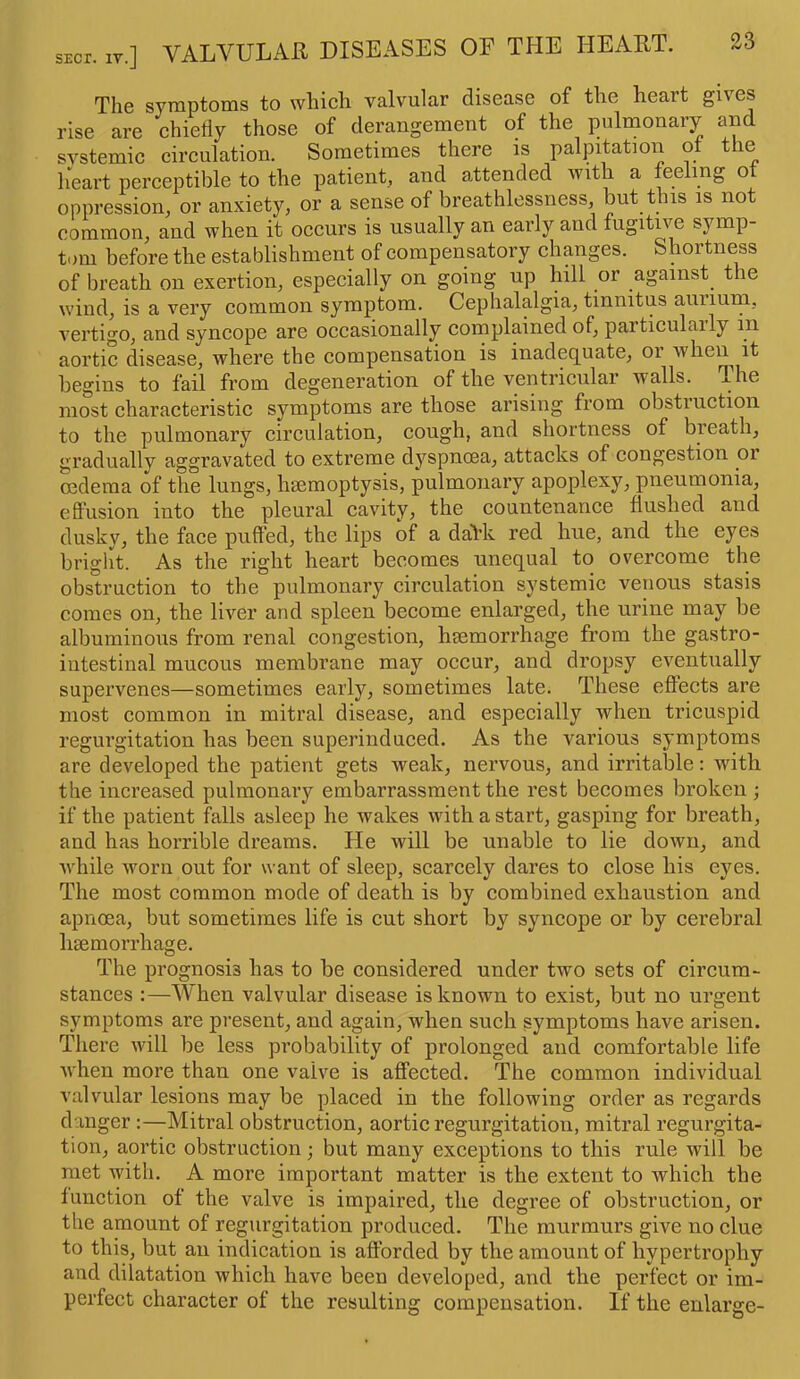 The symptoms to which valvular disease of the heart gives rise are chieiiy those of derangement of the pulmonary and svstemic circulation. Sometimes there is palpitation or t le heart perceptible to the patient, and attended with a feeling o oppression, or anxiety, or a sense of breathlessness, but this is not common, and when it occurs is usually an early and fugitive symp- tom before the establishment of compensatory changes. Shortness of breath on exertion, especially on going up hill or against the wind, is a very common symptom. Cephalalgia, tinnitus annum, vertigo, and syncope are occasionally complained of, particularly m aortic disease, where the compensation is inadequate, 01 when it begins to fail from degeneration of the ventricular walls. The most characteristic symptoms are those arising from obstruction to the pulmonary circulation, cough, and shortness of breath, gradually aggravated to extreme dyspnoea, attacks of congestion or cedema of the lungs, haemoptysis, pulmonary apoplexy, pneumonia, effusion into the pleural cavity, the countenance flushed and dusky, the face puffed, the lips of a daVk red hue, and the eyes bright. As the right heart becomes unequal to overcome the obstruction to the pulmonary circulation systemic venous stasis comes on, the liver and spleen become enlarged, the urine may be albuminous from renal congestion, haemorrhage from the gastro- intestinal mucous membrane may occur, and dropsy eventually supervenes—sometimes early, sometimes late. These effects are most common in mitral disease, and especially when tricuspid regurgitation has been superinduced. As the various symptoms are developed the patient gets weak, nervous, and irritable: with the increased pulmonary embarrassment the rest becomes broken; if the patient falls asleep he wakes with a start, gasping for breath, and has horrible dreams. He will be unable to lie down, and while worn out for want of sleep, scarcely dares to close his eyes. The most common mode of death is by combined exhaustion and apnoea, but sometimes life is cut short by syncope or by cerebral haemorrhage. The prognosis has to be considered under two sets of circum- stances :—When valvular disease is known to exist, but no ui’gent symptoms are present, and again, when such symptoms have arisen. There will be less probability of prolonged and comfortable life when more than one valve is affected. The common individual valvular lesions may be placed in the following order as regards danger :—Mitral obstruction, aortic regurgitation, mitral regurgita- tion, aortic obstruction; but many exceptions to this rule will be met with. A more important matter is the extent to which the function of the valve is impaired, the degree of obstruction, or the amount of regurgitation produced. The murmurs give no clue to this, but an indication is afforded by the amount of hypertrophy and dilatation which have been developed, and the perfect or im- perfect character of the resulting compensation. If the enlarge-