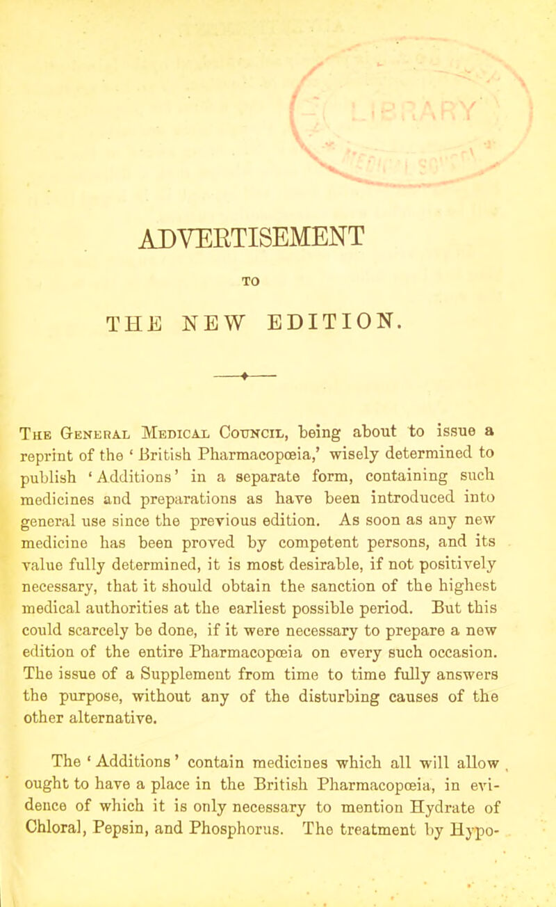 ADVERTISEMENT TO THE NEW EDITION. The General Medical Council, being about to issue a repriut of the 1 British Pharmacopoeia,’ wisely determined to publish ‘ Additions ’ in a separate form, containing such medicines and preparations as have been introduced into general use since the previous edition. As soon as any new medicine has been proved by competent persons, and its value fully determined, it is most desirable, if not positively necessary, that it should obtain the sanction of the highest medical authorities at the earliest possible period. But this could scarcely be done, if it were necessary to prepare a new edition of the entire Pharmacopoeia on every such occasion. The issue of a Supplement from time to time fully answers the purpose, without any of the disturbing causes of the other alternative. The ‘ Additions ’ contain medicines which all will allow , ought to have a place in the British Pharmacopoeia, in evi- dence of which it is only necessary to mention Hydrate of Chloral, Pepsin, and Phosphorus. The treatment by Hypo-