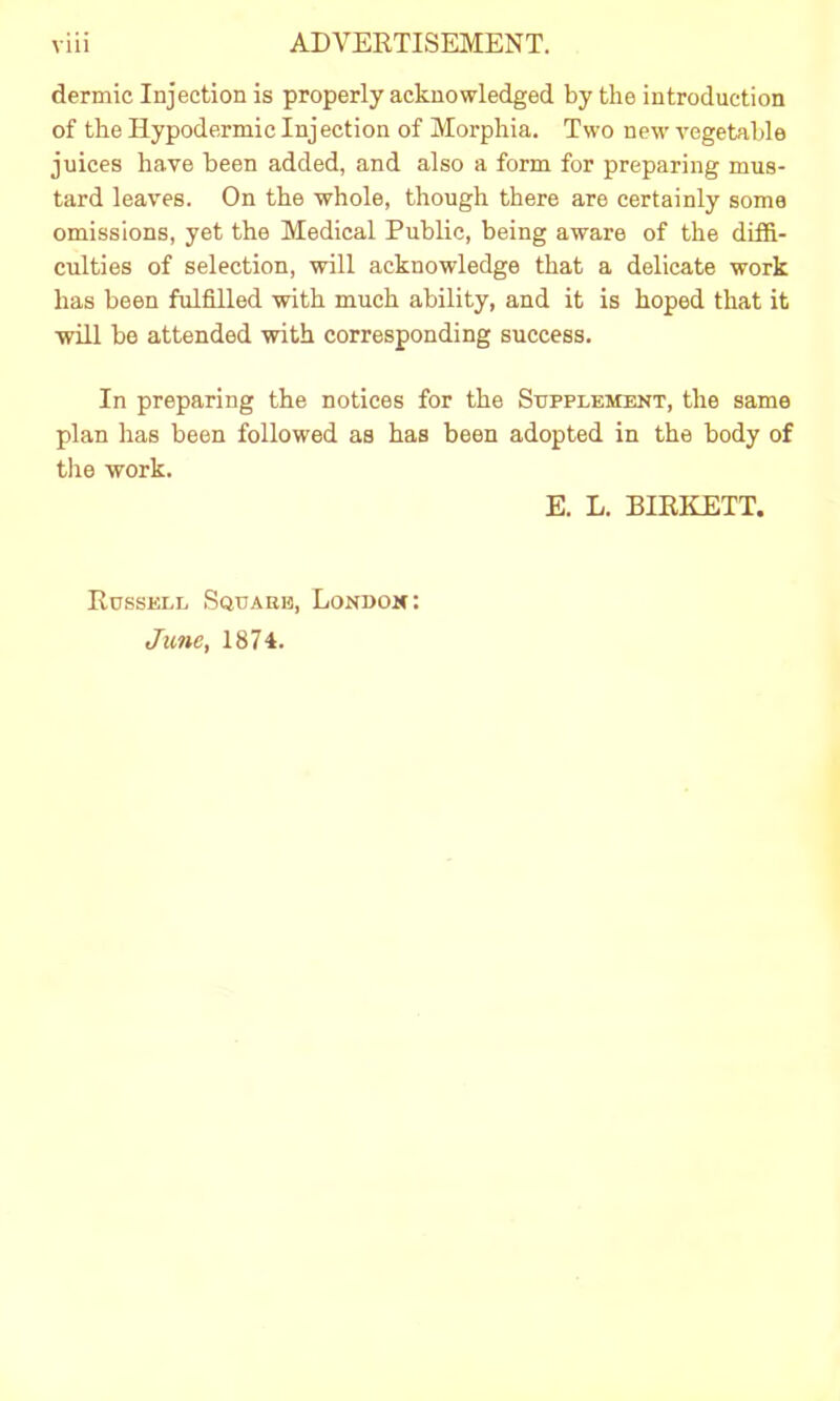dermic Injection is properly acknowledged by the introduction of the Hypodermic Injection of Morphia. Two new vegetable juices have been added, and also a form for preparing mus- tard leaves. On the whole, though there are certainly some omissions, yet the Medical Public, being aware of the diffi- culties of selection, will acknowledge that a delicate work has been fulfilled with much ability, and it is hoped that it will be attended with corresponding success. In preparing the notices for the Supplement, the same plan has been followed as has been adopted in the body of the work. E. L. BIRKETT. Russell Square, London: June, 1874.