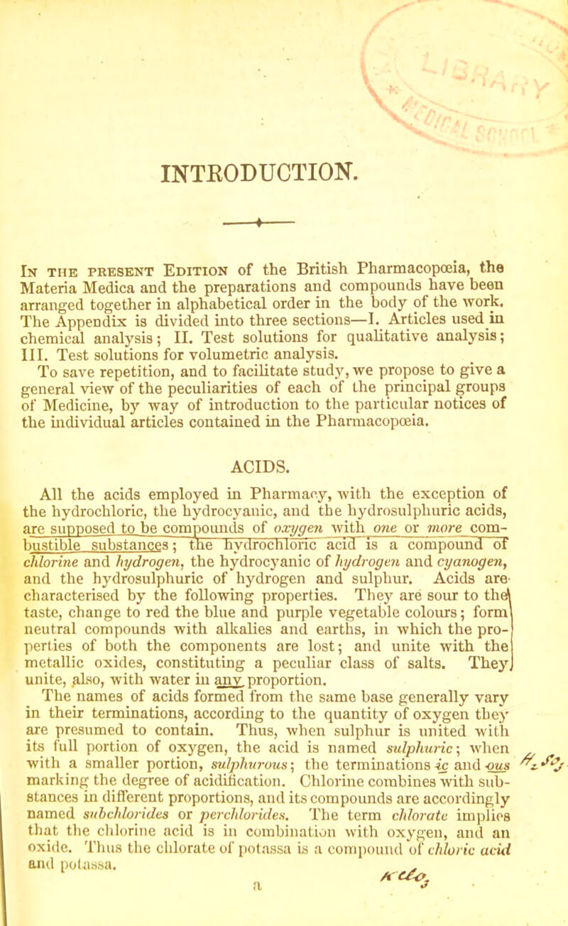 INTRODUCTION. 4- In the present Edition of the British Pharmacopoeia, the Materia Medica and the preparations and compounds have been arranged together in alphabetical order in the body of the work. The Appendix is divided into three sections—I. Articles used in chemical analysis; II. Test solutions for qualitative analysis; III. Test solutions for volumetric analysis. To save repetition, and to facilitate study, we propose to give a general view of the peculiarities of each of the principal groups of Medicine, by way of introduction to the particular notices of the individual articles contained in the Pharmacopoeia. ACIDS. All the acids employed in Pharmacy, with the exception of the hydrochloric, the hydrocyanic, and the hydrosulpliuric acids, are supposed to he compounds of oxygen with owe or more com- the bustible substances; The- hydrochloric acid is a compound of chlorine and hydrogen, the hydrocyanic of hydrogen and cyanogen, and the hydrosulphuric of hydrogen and sulphur. Acids are characterised by the following properties. They are sour to the! taste, change to red the blue and purple vegetable colours; form neutral compounds with alkalies and earths, in which the pro- perties of both the components are lost; and unite with the metallic oxides, constituting a peculiar class of salts. They unite, .also, with water in any proportion. The names of acids formed from the same base generally vary in their terminations, according to the quantity of oxygen they are presumed to contain. Thus, when sulphur is united with its full portion of oxygen, the acid is named sulphuric-, when with a smaller portion, sulphurous; the terminations ic and -ous ''z.'foj marking the degree of acidification. Chlorine combines with sub- stances in different proportions, and its compounds are accordingly named subchlorides or perchlorides. The term chlorate implies that the chlorine acid is in combination with oxygen, and an oxide. Thus the chlorate of potassa is a compound of chloric acid ami potassa, A (/< >,