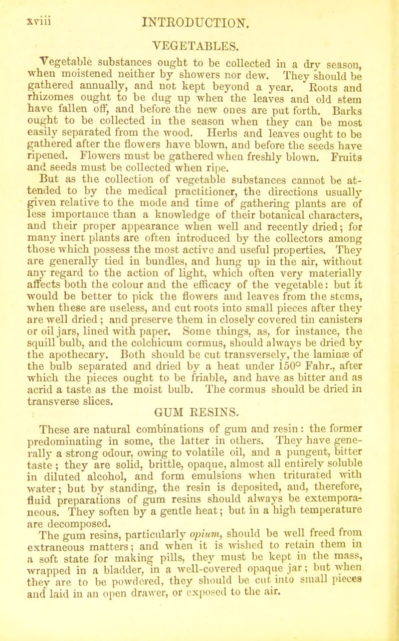 VEGETABLES. Vegetable substances ought to be collected in a dry season, when moistened neither by showers nor dew. They should be gathered annually, and not kept beyond a year. Roots and rhizomes ought to be dug up when the leaves and old stem have fallen off, and before the new ones are put forth. Barks ought to be collected in the season when they can be most easily separated from the wood. Herbs and leaves ought to be gathered after the flowers have blown, and before the seeds have ripened. Flowers must be gathered when freshly blown. Fruits and seeds must be collected when ripe. But as the collection of vegetable substances cannot be at- tended to by the medical practitioner, the directions usually given relative to the mode and time of gathering plants are of less importance than a knowledge of their botanical characters, and their proper appearance when well and recently dried; for many inert plants are often introduced by the collectors among those which possess the most active and useful properties. They are generally tied in bundles, and hung up in the air, without any regard to the action of light, which often very materially affects both the colour and the efficacy of the vegetable: but it would be better to pick the flowers and leaves from the stems, when these are useless, and cut roots into small pieces after they are well dried ; and preserve them in closely covered tin canisters or oil jars, lined with paper. Some things, as, for instance, the squill bulb, and the colchicum cormus, should always be dried by the apothecary. Both should be cut transversely, the laminae of the bulb separated and dried by a heat under i50° Fahr., after which the pieces ought to be friable, and have as bitter and as acrid a taste as the moist bulb. The cormus should be dried in transverse slices. GUM RESINS. These are natural combinations of gum and resin: the former predominating in some, the latter in others. They have gene- rally a strong odour, owing to volatile oil, and a pungent, bitter taste ; they are solid, brittle, opaque, almost all entirely soluble in diluted alcohol, and form emulsions when triturated with water; but bv standing, the resin is deposited, and, therefore, fluid preparations of gum resins should always be extempora- neous. They soften by a gentle heat; but in a high temperature are decomposed. The gum resins, particularly opium, should be well freed from extraneous matters; and when it is wished to retain them in a soft state for making pills, they must be kept in the mass, wrapped in a bladder, in a well-covered opaque jar; but when they are to be powdered, they should be cut into small pieces and laid in an open drawer, or exposed to the air.