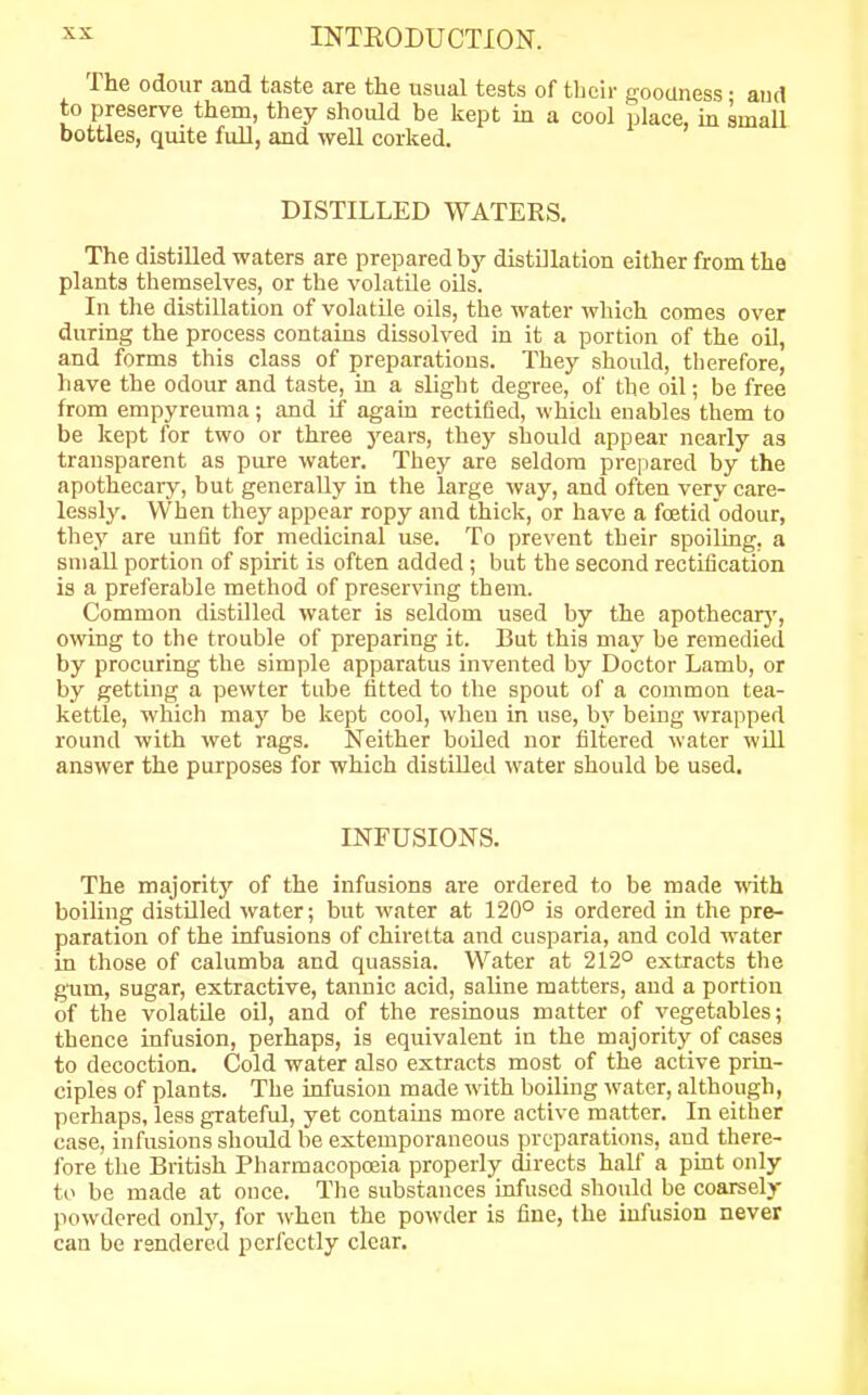 The odour and taste are the usual tests of their goouness • and to preserve them, they should be kept in a cool place, in small bottles, quite full, and well corked. DISTILLED WATERS. The distilled waters are prepared by distillation either from the plants themselves, or the volatile oils. In the distillation of volatile oils, the water which comes over during the process contains dissolved in it a portion of the oil, and forms this class of preparations. They should, therefore, have the odour and taste, in a slight degree, of the oil; be free from empyreuma; and if again rectified, which enables them to be kept for two or three years, they should appear nearly as transparent as pure water. They are seldom prepared by the apothecary, but generally in the large way, and often very care- lessly. When they appear ropy and thick, or have a foetid odour, they are unfit for medicinal use. To prevent their spoiling, a small portion of spirit is often added ; but the second rectification is a preferable method of preserving them. Common distilled water is seldom used by the apothecary, owing to the trouble of preparing it. But this may be remedied by procuring the simple apparatus invented by Doctor Lamb, or by getting a pewter tube fitted to the spout of a common tea- kettle, which may be kept cool, when in use, by being wrapped round with wet rags. Neither boiled nor filtered water will answer the purposes for which distilled water should be used. INFUSIONS. The majority of the infusions are ordered to be made with boiling distilled water; but water at 120° is ordered in the pre- paration of the infusions of chiretta and cusparia, and cold water in those of calumba and quassia. Water at 212° extracts the gum, sugar, extractive, tannic acid, saline matters, and a portion of the volatile oil, and of the resinous matter of vegetables; thence infusion, perhaps, is equivalent in the majority of cases to decoction. Cold water also extracts most of the active prin- ciples of plants. The infusion made with boiling water, although, perhaps, less grateful, yet contains more active matter. In either case, infusions should be extemporaneous preparations, and there- fore the British Pharmacopoeia properly directs half a pint only to be made at once. The substances infused should be coarsely powdered only, for when the powder is fine, the infusion never can be rendered perfectly clear.