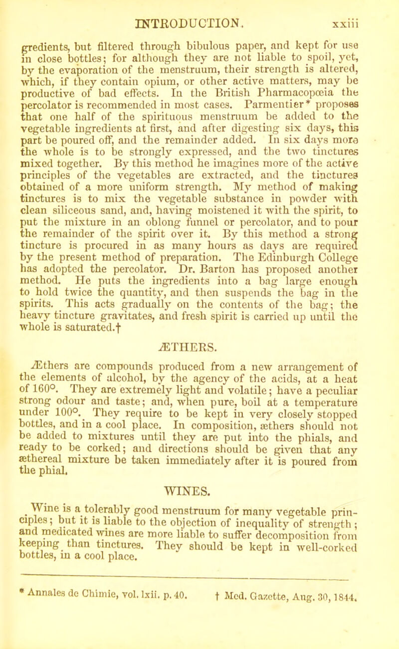 gredients, but filtered through bibulous paper, and kept for use in close bottles; for although they are not liable to spoil, yet, by the evaporation of the menstruum, their strength is altered, which, if they contain opium, or other active matters, may be productive of bad effects. In the British Pharmacopoeia the percolator is recommended in most cases. Parmentier* proposes that one half of the spirituous menstruum be added to the vegetable ingredients at first, and after digesting six days, this part be poured off, and the remainder added. In six days more the whole is to be strongly expressed, and the two tinctures mixed together. By this method he imagines more of the active principles of the vegetables are extracted, and the tinctures obtained of a more uniform strength. My method of making tinctures is to mix the vegetable substance in powder with clean siliceous sand, and, having moistened it with the spirit, to put the mixture in an oblong funnel or percolator, and to pour the remainder of the spirit over it. By this method a strong tincture is procured in as many hours as days are required by the present method of preparation. The Edinburgh College has adopted the percolator. Dr. Barton has proposed another method. He puts the ingredients into a bag large enough to hold twice the quantity, and then suspends the bag in the spirits. This acts gradually on the contents of the bag; the heavy tincture gravitates, and fresh spirit is carried up until the whole is saturated.! OTHERS. /Ethers are compounds produced from a new arrangement of the elements of alcohol, by the agency of the acids, at a heat of 160°. They are extremely light and volatile; have a peculiar strong odour and taste; and, when pure, boil at a temperature under 100°.. They require to be kept in very closely stopped bottles, and in a cool place. In composition, tethers should not be added to mixtures until they are put into the phials, and ready to be corked; and directions should be given that any aethereal mixture be taken immediately after it is poured from the phial. WINES. Wine is a tolerably good menstruum for many vegetable prin- ciples; but it is liable to the objection of inequality of strength ; and medicated wines are more liable to suffer decomposition from keeping than tinctures. They should be kept in well-corked bottles, in a cool place. * Annales de Chimie, vol. lxii. p. 40. t Med. Gazette, Aug. 30,1844.