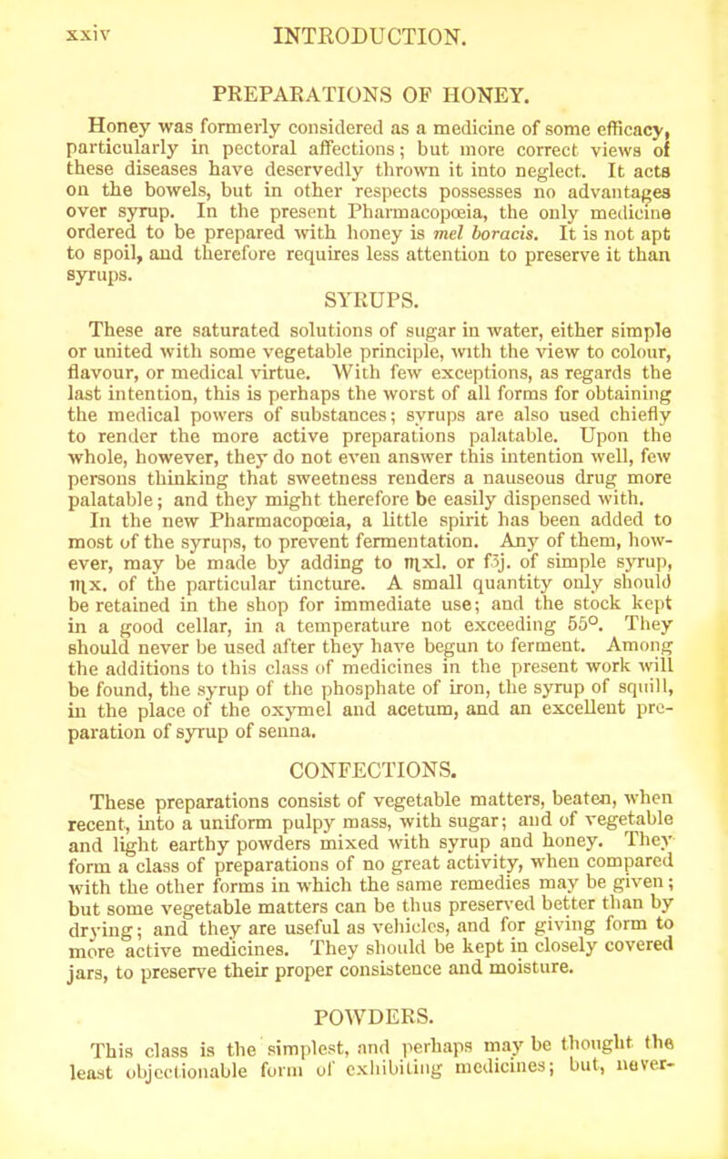 PREPARATIONS OF HONEY. Honey was formerly considered as a medicine of some efficacy, particularly in pectoral affections; but more correct views of these diseases have deservedly thrown it into neglect. It acts on the bowels, but in other respects possesses no advantages over syrup. In the present Pharmacopceia, the only medicine ordered to be prepared with honey is mel boracis. It is not apt to spoil, and therefore requires less attention to preserve it than syrups. SYRUPS. These are saturated solutions of sugar in water, either simple or united with some vegetable principle, with the view to colour, flavour, or medical virtue. With few exceptions, as regards the last intention, this is perhaps the worst of all forms for obtaining the medical powers of substances; syrups are also used chiefly to render the more active preparations palatable. Upon the whole, however, they do not even answer this intention well, few persons thinking that sweetness renders a nauseous drug more palatable; and they might therefore be easily dispensed with. In the new Pharmacopoeia, a little spirit has been added to most of the syrups, to prevent fermentation. Any of them, how- ever, may be made by adding to ntxl. or f3j. of simple syrup, nix. of the particular tincture. A small quantity only should be retained in the shop for immediate use; and the stock kept in a good cellar, in a temperature not exceeding 55°. They should never be used after they have begun to ferment. Among the additions to this class of medicines in the present work will be found, the syrup of the phosphate of iron, the syrup of squill, in the place of the oxymel and acetum, and an excellent pre- paration of syrup of senna. CONFECTIONS. These preparations consist of vegetable matters, beaten, when recent, into a uniform pulpy mass, with sugar; and of vegetable and light earthy powders mixed with syrup and honey. They form a class of preparations of no great activity, when compared with the other forms in which the same remedies may be given; but some vegetable matters can be thus preserved better tlian by drying; and they are useful as vehicles, and for giving form to more active medicines. They should be kept in closely covered jars, to preserve their proper consistence and moisture. POWDERS. This class is the simplest, and perhaps may be thought the least objectionable form of exhibiting medicines; but, never-