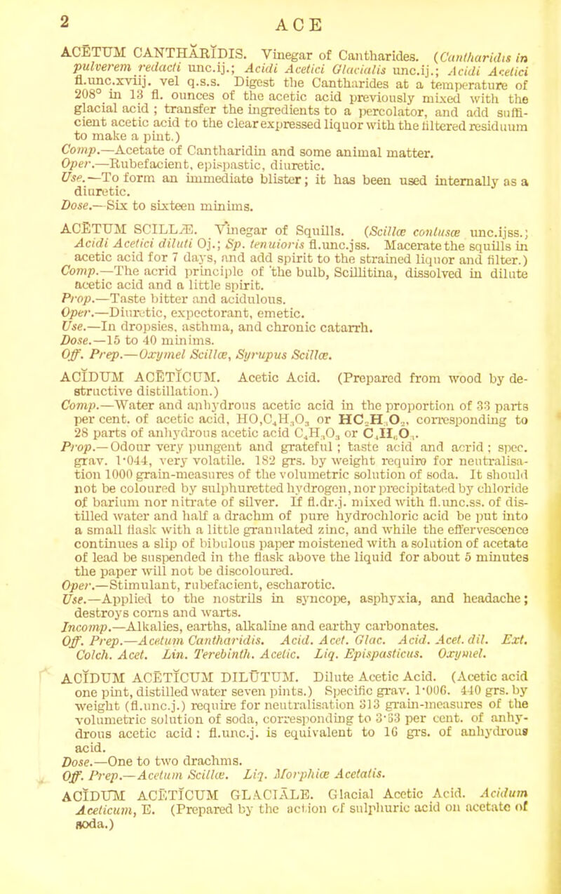 ACE ACETUM CANTHARIDIS. Vinegar of Cantharides. (Cantharidis in pulverem redacli unc.ij.; Acidi Acetici Olacialis unc.ij.; Acidi Acetici fl.unc.xviij. vel q.s.s. Digest the Cantharides at a temperature of 208 m 13 fl. ounces of the acetic acid previously mixed with the glacial acid ; transfer the ingredients to a percolator, and add suffi- cient acetic acid to the clear expressed liquor with the altered residuum to make a pint.) Comp.—Acetate of Cantharidin and some animal matter. Oper.—Rubefacient, epispastic, diuretic. Use.—To form an immediate blister; it has been used internally as a diuretic. Dose.—Six to sixteen minims. ACETUM SCILLiE. Vinegar of Squills. (Scillce contuses unc.ijss.; Acidi Acetici diluti Oj.; Sp. tenuioris fl.unc.jss. Maceratethe squills in acetic acid for 7 days, and add spirit to the strained liquor and filter.) Comp.—The acrid principle of 'the bulb, Scillitina, dissolved in dilute acetic acid and a little spirit. Prop.—Taste bitter and acidulous. Oper.—Diuretic, expectorant, emetic. Use.—In dropsies, asthma, and chronic catarrh. Dose.—15 to 40 minims. Off. Prep.—Oxymel Scillce, Syrupus Scillce. ACIDUM ACETICUM. Acetic Acid. (Prepared from wood by de- structive distillation.) Comp.—Water and anhydrous acetic acid in the proportion of 33 parts per cent, of acetic acid, H0,C4H,0:, or HC H O ,, corresponding to 28 parts of anhydrous acetic acid C4H3Oa or C4il„0,. Prop.— Odour very pungent and grateful; taste acid and acrid; spec, grav. P044, very volatile. 182 grs. by weight require for neutralisa- tion 1000 grain-measures of the volumetric solution of soda. It should not be coloured by sulphuretted hydrogen, nor precipitated by chloride of barium nor nitrate of silver. If fl.dr.j. mixed with fl.imc.ss. of dis- tilled water and half a drachm of pure hydrochloric acid be put into a small flask with a little granulated zinc, and while the effervescence continues a slip of bibulous paper moistened with a solution of acetate of lead be suspended in the flask above the liquid for about 5 minutes the paper will not be discoloured. Oper.—Stimulant, rubefacient, escharotic. Use.—Applied to the nostrils in syncope, asphyxia, and headache; destroys corns and warts. Incomp.—Alkalies, earths, alkaline and earthy carbonates. Off. Prep.—Acetum Cantharidis. Acid. Acet. Glac. Acid. Acet. dil. Ext. Colch. Acet. Lin. Terebinth. Acetic. Liq. Epispasticus. Oxymel. ACIDUM ACETICUM DILUTUM. Dilute Acetic Acid. (Acetic acid one pint, distilled water seven pints.) Specific grav. 1‘OOG. 440 grs. by- weight (fl.unc.j.) require for neutralisation 313 gram-measures of the volumetric solution of soda, corresponding to 3‘33 per cent, of anhy- drous acetic acid; fl.unc.j. is equivalent to 1G grs. of anhydrous acid. Dose.—One to two drachms. Off. Prep.—Acetum Scillce. Liq. Morphies Acetatis. ACIDUM ACETICUM GLACIATE. Glacial Acetic Acid. Acidum Aceticum, E. (Prepared by the action of sulphuric acid on acetate of soda.)