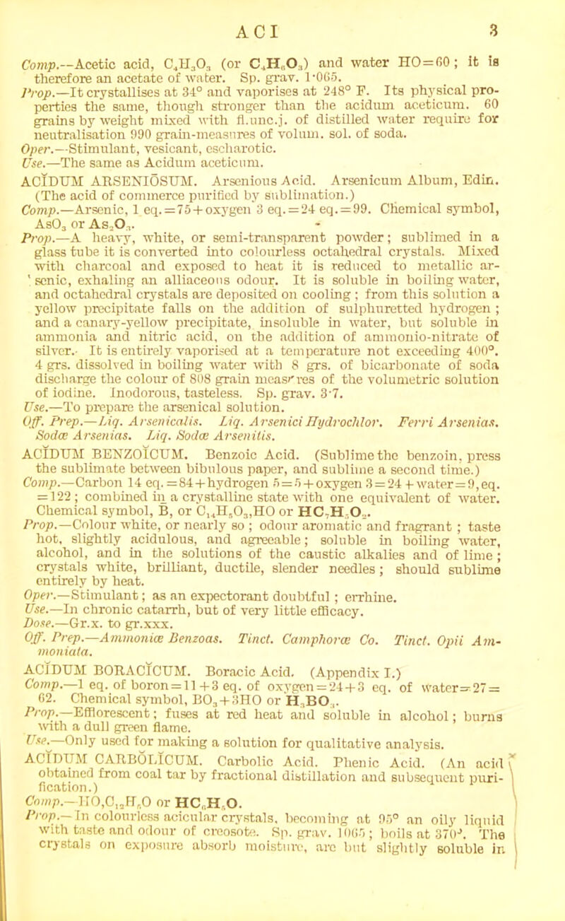 Comp.—Acetic acid, C',11.,0,, (or C,H,0,) and water HO=60; it is therefore an acetate of water. Sp. grav. 1'065. Prop.— It crystallises at 34° and vaporises at 248° F. Its physical pro- perties the same, though stronger than the acidum aceticum. 60 grains by weight mixed with fl.unc.j. of distilled water require for neutralisation 990 grain-measures of volum. sol. of soda. Oper.—Stimulant, vesicant, escharotic. Use.—The same as Acidum aceticum. ACIDUM ARSENIOSUM. Arsenious Acid. Arsenicum Album, Edin. (The acid of commerce purified by sublimation.) Comp.—Arsenic, 1 eq. =75 + ox3'gen 3 eq.=24 eq. = 99. Chemical symbol, As03 or As .O,. Prop.—A heavy, white, or semi-transparent powder; sublimed in a glass tube it is converted into colourless octahedral crystals. Mixed with charcoal and exposed to heat it is reduced to metallic ar- ' sonic, exhaling an alliaceous odour. It is soluble in boiling water, and octahedral crystals are deposited on cooling; from this solution a yellow precipitate falls on the addition of sulphuretted hydrogen ; and a canary-yellow precipitate, insoluble in water, but soluble in ammonia and nitric acid, on the addition of ammonio-nitrate of silver.- It is entirely vaporised at a temperature not exceeding 400°. 4 grs. dissolved in boiling water with 8 grs. of bicarbonate of soda discharge the colour of 808 grain measures of the volumetric solution of iodine. Inodorous, tasteless. Sp. grav. 3-7. Use.—-To prepare the arsenical solution. Off. Prep.—Liq. Arsenicalis. Liq. ArseniciHydrochlor. Ferri Arsenias. Soda; Arsenias. Liq. Soda: Arsenitis. ACIDUM BENZOICUM. Benzoic Acid. (Sublime the benzoin, press the sublimate between bibulous paper, and sublime a second time.) Comp.—Carbon 14 eq. = 84+hydrogen 5 = r> + oxygen 3 = 24 +water=9,eq. = 122; combined in a crystalline state with one equivalent of water. Chemical symbol, B, or C14H503,H0 or HC-H O,. Prop.—Colour white, or nearly so ; odour aromatic and fragrant; taste hot, slightly acidulous, and agreeable; soluble in boiling water, alcohol, and in the solutions of the caustic alkalies and of lime; crystals white, brilliant, ductile, slender needles ; should sublime entirely by heat. Oper.—Stimulant; as an expectorant doubtful ; errhine. Use.—In chronic catarrh, but of very little efficacy. Dose.—Gr.x. to gr.xxx. Off. Prep.—Ammonia: Benzoas. Tinct. Camphoroe Co. Tinct. Opii Ain- moniata. ACIDUM BORACICUM. Boracic Acid. (Appendix I.) Comp.—1 eq. of boron = ll +3 eq. of oxygen = 24+ 3 eq. of Water=27 = 02. Chemical symbol, B03+3HO or H,BO ,. Prop.—Efflorescent; fuses at red heat and soluble in alcohol; burns with a dull green flame. —Only used for making a solution for qualitative analysis. ACIDUM CATtBOLICUM. Carbolic Acid. Phenic Acid. (An acid obtained from coal tar by fractional distillation and subsequent puri- fication.) Comp.—H0,ClaH„0 or HC„H,0. Prop. In colourless acicular crystals, becoming at 95° an oily liquid with taste and odour of creosote. Sp. grav. 10G5 ; boils at 370-\ The crystals on exposure absorb moisture, are but slightly soluble in