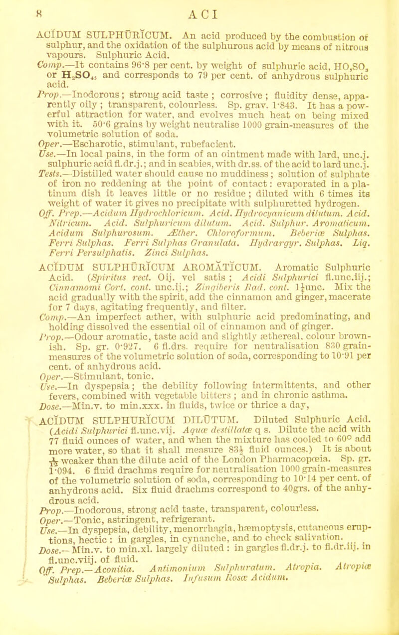 AGIDUM SULPHURICUM. An acid produced by the combustion of sulphur, and the oxidation of the sulphurous acid by moans of nitrous vapours. Sulphuric Acid. Comp.—It contains 96-8 per cent, by weight of sulphuric acid, HO,SO, or H3S04, and corresponds to 79 per cent, of anhydrous sulphuric acid. Prop— Inodorous; strong acid taste; corrosive; fluidity dense, appa- rently oily ; transparent, colourless. Sp. grav. 1-843. It has a pow- erful attraction for water, and evolves much heat on being mixed with it. 50'6 grains by weight neutralise 1000 grain-measures of the volumetric solution of soda. Oper.—Escharotic, stimulant, rubefacient. Use.—In local pains, in the form of an ointment made with lard, unc.j. sulphuric acid fl.dr.j.; and in scabies, with dr.ss. of the acid to lard unc.j. Tests.—Distilled water should cause no muddiness; solution of sulphate of iron no reddening at the point of contact: evaporated in a pla- tinum dish it leaves little or no residue; diluted with 6 times its weight of water it gives no precipitate with sulphuretted hydrogen. Off. Prep.—Acidum llydrochloricum. Acid. Ilydrocyanicumdilutum. Acid. Nitrieum. Acid. Sulphuricum dilutum. Acid. Sulphur. Aromaticum. Acidum Sulphurosum. ZElher. Chlorofannum. Beberice Sulphas. Fern Sulphas. Ferri Sulphas Granulata. Hydrargyr. Sulphas. Liq. Ferri Persulphatis. Find Sulphas. ACIDUM SULPHURICUM AROMATICUM. Aromatic Sulphuric Acid. (Spiritus red. Oij. vel satis ; Acidi Sulphuriei fl.unc.iij.; Cinnamomi Cort. cont. unc.ij.; Zingiberis Had. coni. IJunc. Mix the acid gradually with the spirit, add the cinnamon and ginger, macerate for 7 days, agitating frequently, and (liter. Comp.—An imperfect rnther, with sulphuric acid predominating, and holding dissolved the essential oil of cinnamon and of ginger. Prop.—Odour aromatic, taste acid and slightly mthereal. colour brown- ish. Sp. gr. 0-977. 6 fl.drs. require for neutralisation 830 grain- measures of the volumetric solution of soda, corresponding to 10-91 per cent, of anhydrous acid. Oper.—Stimulant, tonic. Use.—in dyspepsia; the debility following intermittents, and other fevers, combined with vegetable bitters ; and in chronic asthma. Dose.—Min.v. to min.xxx. in fluids, twice or thrice a day, ACIDUM SULPHURICUM DILUTUM. Diluted Sulphuric Acid. (Acidi Sulphuriei fl.unc.vij. Aquae destillalw q s. Dilute the acid with 77 fluid ounces of water, and when the mixture has cooled to 60° add more water, so that it shall measure 831 fluid ounces.) It is about ^ weaker than the dilute acid of the London Pharmacopoeia. Sp. gr. 1-094. 6 fluid drachms require for neutralisation 1000 grain-measures of the volumetric solution of soda, corresponding to 10-14 per cent, of anhydrous acid. Six fluid drachms correspond to 40grs. of the anhy- drous acid. Drop.—Inodorous, strong acid taste, transparent, colourless. Oper.—Tonic, astringent, refrigerant. jpse.—in dyspepsia, debility, menorrhagia, hemoptysis, cutaneous erup- tions, hectic : in gargles, in cynanche, and to check salivation. _ Dose.- Min.v. to min.xl. largely diluted : in gargles fl.dr.j. to fl.dr.nj. in fl.unc.viij. of fluid. . ... Off. Prep.— Aconitia. Antimonium Sulphuratum. Atropia. Alropnc 'Sulphas. Beberice Sulphas. Jn/usum Rosa; Acidum.