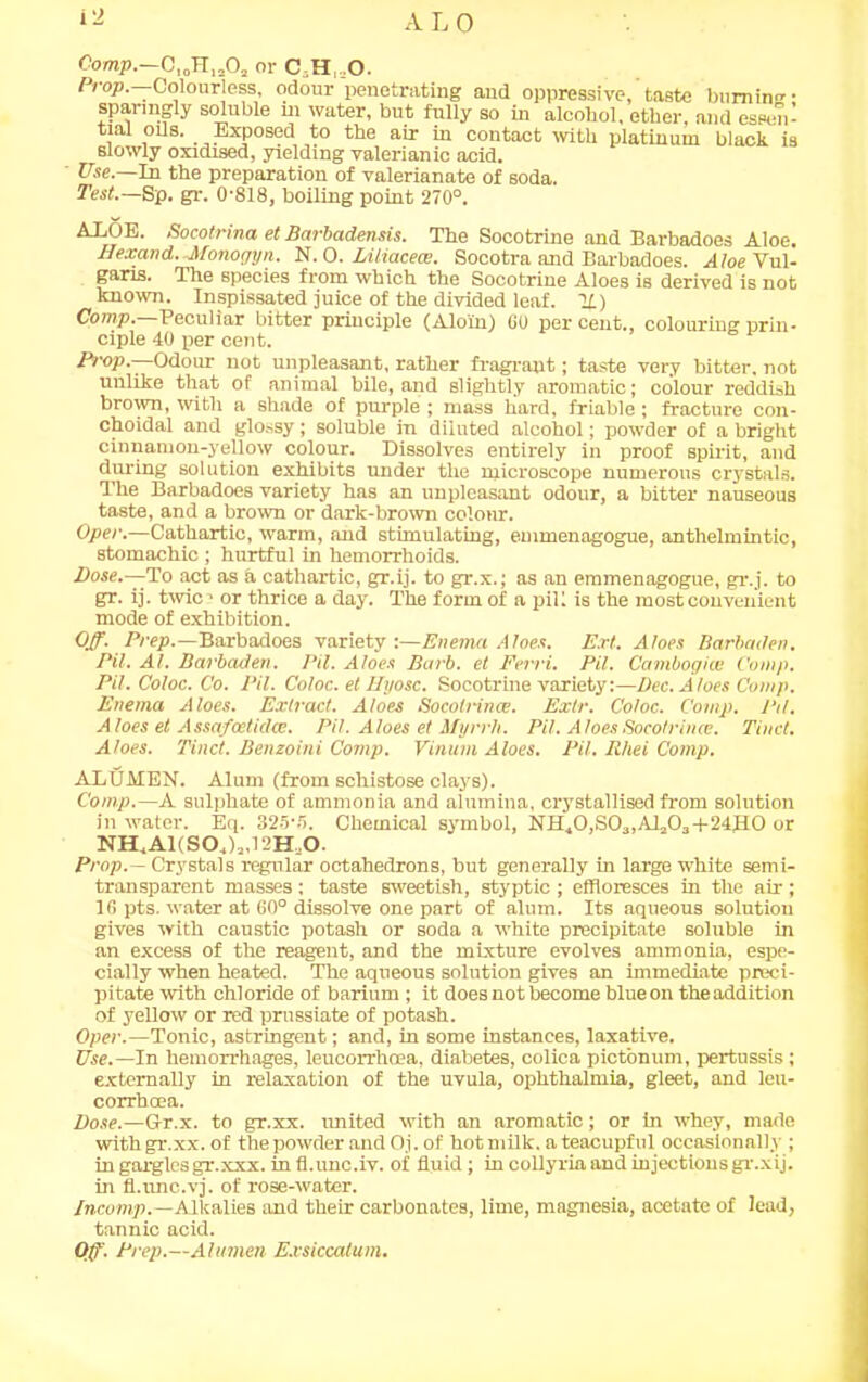 i'J rVLO Comp.—C,0H„,Oa or C,H,=0. Prop— Colourless, odour penetrating and oppressive, taste burning- sparingly soluble m water, but fully so in alcoliol, ether, and essen- tial oils. Exposed to the air in contact with platinum black is Blowly oxidised, yielding valerianic acid. Use.—In the preparation of valerianate of soda. Test.— Sp. gr. 0-818, boiling point 270°. AXOE. Socotrina et Barbadensis. The Socotrine and Barbadoes Aloe. Ilexand.-Monogyn. N. 0. Liliacece. Socotra and Barbadoes. A/oe Vul- garis. The species from which the Socotrine Aloes is derived is not known. Inspissated juice of the divided leaf. If) Comp.—Peculiar bitter principle (Aloln) 60 per cent., colouring prin- ciple 40 per cent. Prop.—Odour not unpleasant, rather fragrant; taste very bitter, not unlike that of animal bile, and slightly aromatic; colour reddish brown, with a shade of purple ; mass liard, friable ; fracture con- choidal and glossy; soluble in diiuted alcohol; powder of a bright cinnamon-yellow colour. Dissolves entirely in proof spirit, and during solution exhibits under the microscope numerous crystals. The Barbadoes variety has an unpleasant odour, a bitter nauseous taste, and a brown or dark-brown colour. Oper.—Cathartic, warm, and stimulating, emmenagogue, anthelmintic, stomachic ; hurtful in hemorrhoids. Dose.—-To act as a cathartic, gr.ij. to gr.x.; as an emmenagogue, gr.j. to gr. ij. twic- or thrice a day. The form of a pill is the most convenient mode of exhibition. Off. Prep.—Barbadoes variety:—Enema Aloes. Ext. Aloes Barbaden. Pit. At. Barbaden. Pit. Aloes Barb, et Pern. Pit. Cambogiai C'omp. Pit. Coloc. Co. Pil. Coloc. et Ilyosc. Socotrine variety:—Dec. Aloes Comp. Enema Aloes. Extract. Aloes Socolnnce. Extr. Coloc. C'omp. Pd. Aloes et Assafcetklce. Pil. Aloes et Myrrh. Pil, AloesSocotrince. Tiuct. Aloes. Tinct. Benzoini Comp. Vinum Aloes. Pil. R/iei Comp. ABUMEN. Alum (from schistose clays). Comp.—A sulphate of ammonia and alumina, crystallised from solution in water. Eq. 325-fl. Chemical symbol, NH40,S03,Al303-i-24H0 or NH,A1(S04)2,12Hu0. Prop.— Crystals regular octahedrons, but generally in large white semi- transparent masses; taste sweetish, styptic ; effloresces in the air; 16 pts. water at 60° dissolve one part of alum. Its aqueous solntiou gives with caustic potash or soda a white precipitate soluble in an excess of the reagent, and the mixture evolves ammonia, espe- cially when heated. The aqueous solution gives an immediate preci- pitate with chloride of barium ; it does not become blueon the addition of yellow or red prussiate of potash. Oper.—Tonic, astringent; and, in some instances, laxative. Use.—In hemorrhages, leucorrhcea, diabetes, colica pictonum, pertussis; externally in relaxation of the uvula, ophthalmia, gleet, and leu- corrhcea. Dose.—Gr.x. to gr.xx. united with an aromatic; or in whey, made with gr.xx. of the powder and Oj. of hot milk, a teacupful occasionally ; in gargles gr.xxx. in fl.unc.iv. of fluid; in collyria and injections gr.xij. in fl.unc.vj. of rose-water. Incomp.—A.lkalies and their carbonates, lime, magnesia, acetate of lead, tannic acid. Off. Prep.—Alumen E.vsiccalum.