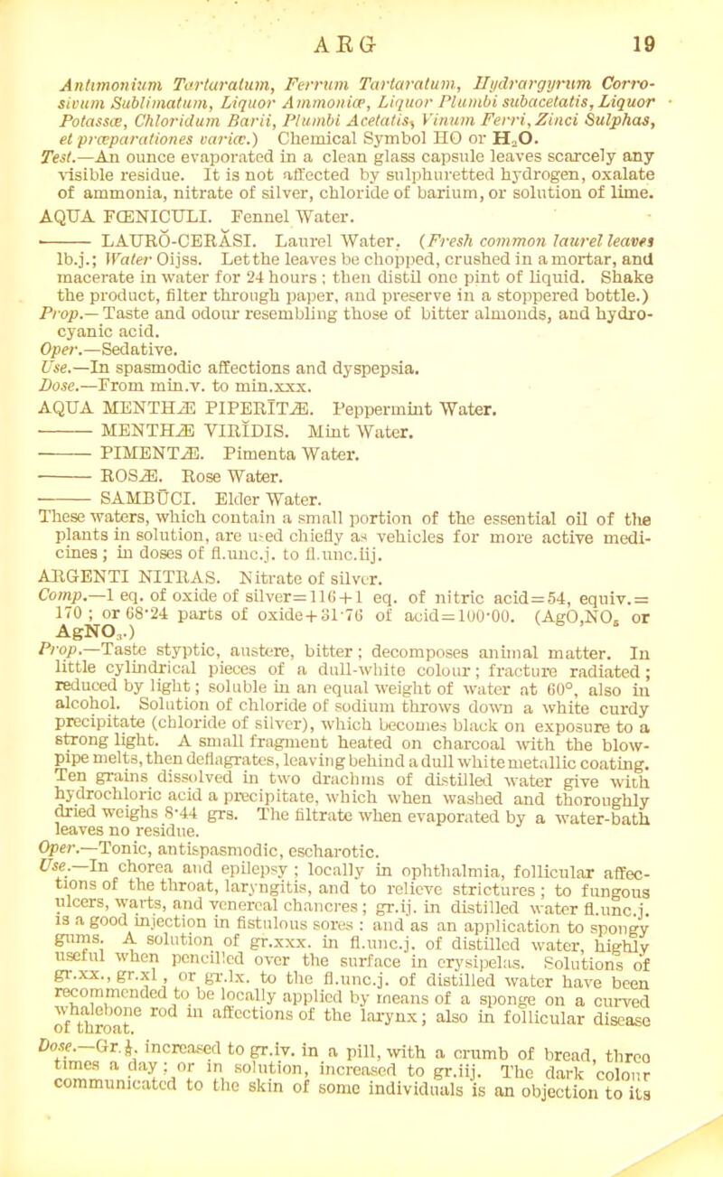 Anhmonium Tarturatum, Ferrum Tartaratum, Hydrargyrum Cortv- sivum Sublimatum, Liquor A mmonia>, Liquor Plumbi subacetatis, Liquor Potasses, Chloridum Barii, Plumbi Acetatis, Vinurn Ferri.Zinci Sulphas, et prmparationes varicc.) Chemical Symbol HO or H O. Test.—An ounce evaporated in a clean glass capsule leaves scarcely any visible residue. It is not affected by sulphuretted hydrogen, oxalate of ammonia, nitrate of silver, chloride of barium, or solution of lime. AQUA FCENTCULI. Fennel Water. • LATTRO-CERASI. Laurel Water, (Fresh common laurel leaves lb.j.; Water Oijss. Letthe leaves be chopped, crushed in amortar, and macerate in water for 24 hours ; then distil one pint of liquid. Shake the product, filter through paper, and preserve in a stoppered bottle.) Prop — Taste and odour resembling those of bitter almonds, and hydro- cyanic acid. Oper.—Sedative. Use.—In spasmodic affections and dyspepsia. Pose.—From min.v. to min.xxx. AQUA MENTHiE PIPERITA. Peppermint Water. MENTHiB VIRIDIS. Mint Water. PIHENTA3. Pimenta Water. ROSJE. Rose Water. SAMBUCI. Elder Water. These waters, which contain a small portion of the essential oil of the plants in solution, are used chiefly as vehicles for more active medi- cines ; in doses of fl.unc.j. to fl.unc.iij. ARGENTI NITRAS. N itrate of silver. Comp.—1 eq. of oxide of silver= 116 + 1 eq. of nitric acid=54, equiv.= 170; or 68-24 parts of oxide+31'76 of acid=100-00. (AgO.NO, or AgN03.) Prop.—Taste styptic, austere, bitter; decomposes animal matter. In little cylindrical pieces of a duU-white colour; fracture radiated; reduced by light; soluble in an equal weight of water at 60°, also in alcohol. Solution of chloride of sodium throws down a white curdy precipitate (chloride of silver), which becomes black on exposure to a strong light. A small fragment heated on charcoal with the blow- pipe melts, then deflagrates, leaving behind a dull white metallic coating. Ten grains dissolved in two drachms of distilled water give with hydrochloric acid a precipitate, which when washed and thoroughly dried weighs 8-44 grs. The filtrate when evaporated by a water-bath leaves no residue. Oper.—Tonic, antispasmodic, escharotic. Use.—In chorea and epilepsy; locally in ophthalmia, follicular affec- tions of the throat, laryngitis, and to relieve strictures; to fungous ulcers, warts, and venereal chancres; gr.ij. in distilled water fl.unc.j. is a good injection in fistulous sores : and as an application to spongy gums. A solution of gr.xxx. in fl.unc.j. of distilled water, highly useful when pencilled over the surface in erysipelas. Solutions of gr.xx., gr.xl or gr.lx. to the fl.unc.j. of distilled water have been recommended to be locally applied by means of a sponge on a curved ^fthroat6 r°d m affeotions of the larynx; also in follicular disease Dose. Gr, J. increased to gr.iv. in a pill, with a crumb of bread, threo times a day; or in solution, increased to gr.iij. The dark colour communicated to the skin of some individuals is an objection to its