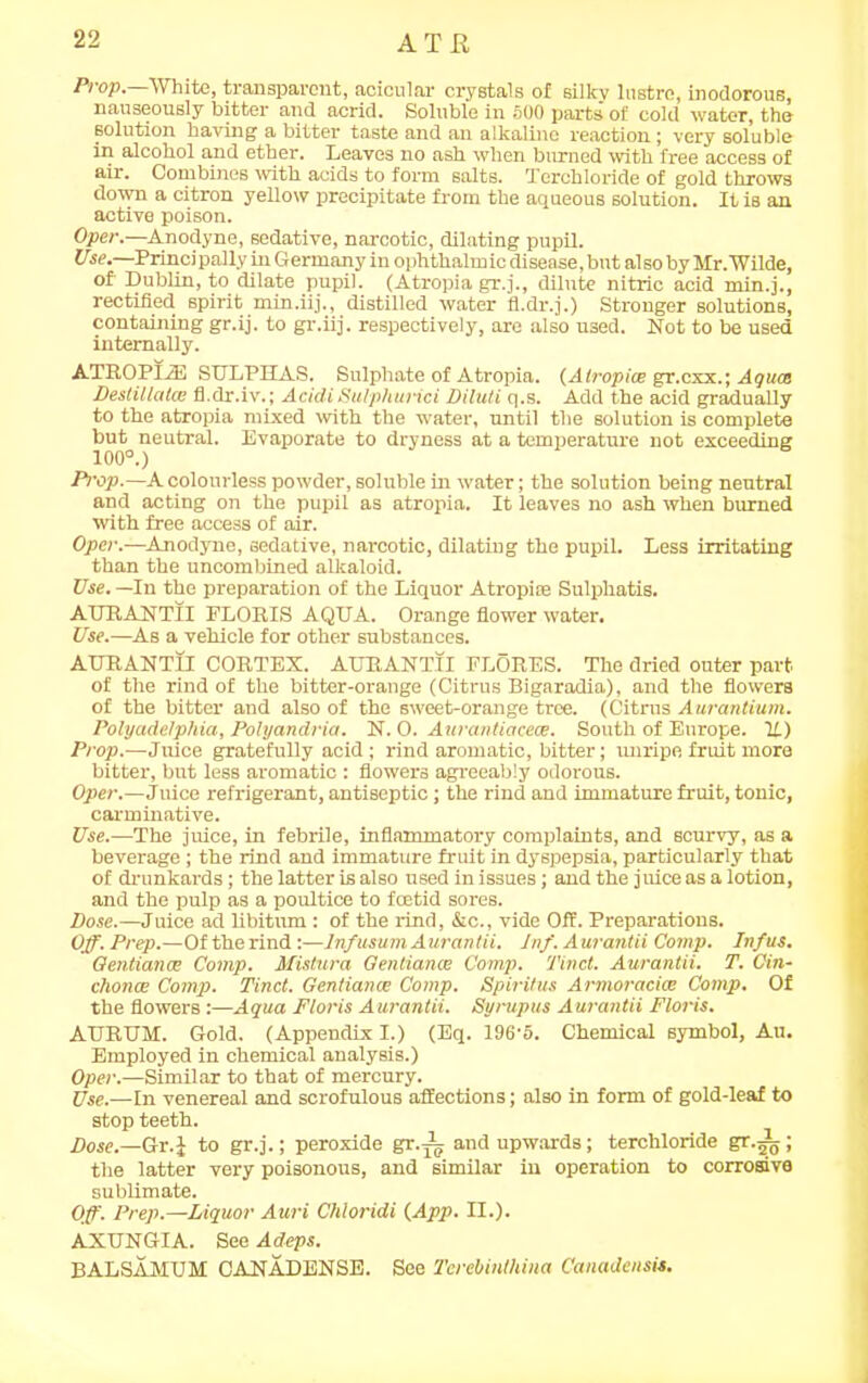 Prop. White, transparent, acicular crystals of silky lustre, inodorous, nauseously bitter and acrid. Soluble in 500 parts of cold water, the solution having a bitter taste and an alkaline reaction ; very soluble in alcohol and ether. Leaves no ash when burned with free access of air. Combines with acids to form salts. Terchloride of gold throws down a citron yellow precipitate from the aqueous solution. It is an active poison. Oper.—Anodyne, sedative, narcotic, dilating pupil. Use.—Princi pally in Germany in ophthalm ic disease, but also by Mr.Wilde, of Dublin, to dilate pupil. (Atropia gr.j., dilute nitric acid min.]., rectified spirit min.iij., distilled water fl.dr.j.) Stronger solutions, containing gr.ij. to gr.iij. respectively, are also used. Not to be used internally. ATROPIiE SULPHAS. Sulphate of Atropia. (Atropice gr.cxx.; Aguce Destillatce fl.dr.iv.; AcidiSu/phurici Diluti q.s. Add the acid gradually to the atropia mixed with the water, until the solution is complete but neutral. Evaporate to dryness at a temperature not exceeding 100°.) Prop.—A colourless powder, soluble in water; the solution being neutral and acting on the pupil as atropia. It leaves no ash when burned with free access of air. Oper.-—Anodyne, sedative, narcotic, dilating the pupil. Less irritating than the uncombined alkaloid. Use. —In the preparation of the Liquor Atropice Sulphatis. AURANTII FLORIS AQUA. Orange flower water. Use.—As a vehicle for other substances. AURANTII CORTEX. AURANTII FLORES. The dried outer part of the rind of the bitter-orange (Citrus Bigaradia), and the flowers of the bitter and also of the sweet-orange tree. (Citrus Aurantium. Polyadelphia, Polyandria. N. 0. Aitrantiacece. South of Europe. U) Prop.—Juice gratefully acid; rind aromatic, bitter; unripe fruit more bitter, but less aromatic : flowers agreeably odorous. Oper.—Juice refrigerant, antiseptic; the rind and immature fruit, tonic, carminative. Use.—The juice, in febrile, inflammatory complaints, and scurvy, as a beverage ; the rind and immature fruit in dyspepsia, particularly that of drunkards; the latter is also used in issues; and the juice as a lotion, and the pulp as a poultice to foetid sores. Dose.—Juice ad libitum: of the rind, &c., vide Off. Preparations. Off. Prep.—Of the rind:—Infusum Aurantii. Inf. Aurantii Comp. Infus. Qentianm Comp. Mistura Gentiance Comp. 'find. Aurantii. T. Cin- chonoe Comp. Tinct. Gentiance Comp. Spiritus Armoracice Comp. Of the flowers :—Aqua Floris Aurantii. Syrupus Aurantii Floris. AURUM. Gold. (Appendix I.) (Eq. 196’5. Chemical symbol, Au. Employed in chemical analysis.) Oper.—Similar to that of mercury. Use.—In venereal and scrofulous affections; also in form of gold-leaf to stop teeth. Dose.—Gr.J to gr.j.; peroxide gr.i and upwards; terchloride gr.^; the latter very poisonous, and similar in operation to corrosive sublimate. Off. Prep.—Liquor Auri Chloridi (App. II.). AXUNGIA. See Adeps. BALSAMUM CANADENSE. See Terebinthina Canadensis.