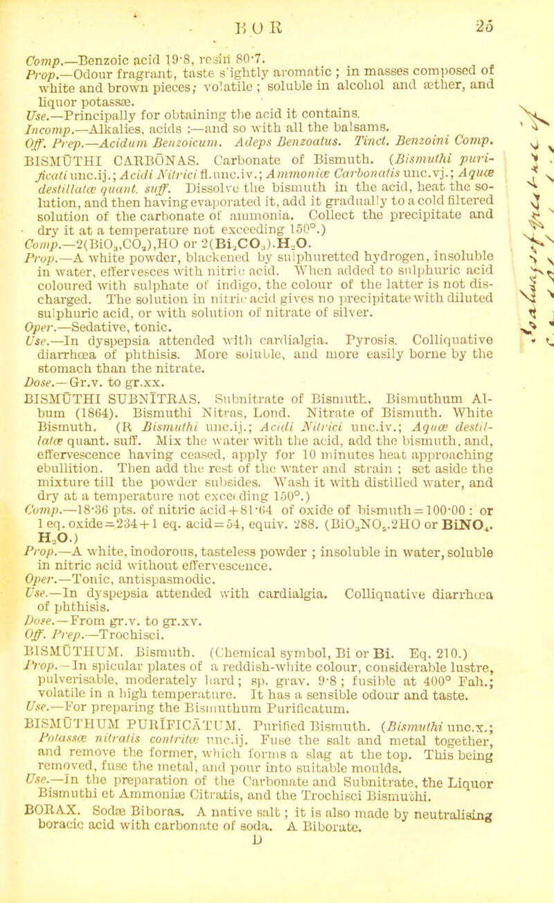 Comp.—Benzoic acid 19'8, resin 80-7. Prop.—Odour fragrant, taste s'ightly aromatic ; in masses composed of white and brown pieces,- volatile ; soluble in alcohol and atlier, and liquor potass:e. Use.—Principally for obtaining the acid it contains. Incomp.—Alkalies, acids :—and so with all the balsams. Off. Prep.—Acidum Benzoicum. Adeps Benzoalus. Tinct. Benzoini Comp. BISMUTHI CMRBONAS. Carbonate of Bismuth. (Bismuthi puri- Jicati unc.ij.; Acidi Nilriei fl.unc.i v.; Ammonice Carbonalis unc.vj.; Aquce destillatce quant, suff. Dissolve the bismuth in the acid, heat the so- lution, and then having evaporated it, add it gradually to a cold filtered solution of the carbonate of ammonia. Collect the precipitate and dry it at a temperature not exceeding 150°.) Comp.—2(Bi03,C0a),HO or 2(Bi3C03).H=0. Prop.—A white powder, blackened by sulphuretted hydrogen, insoluble in water, effervesces with nitric acid. When added to sulphuric acid coloured with sulphate of indigo, the colour of the latter is not dis- charged. The solution in nitric acid gives no precipitate with diluted sulphuric acid, or with solution of nitrate of silver. Oper.—Sedative, tonic. Use.—In dyspepsia attended with cardialgia. Pyrosis. Colliquative diarrhoea of phthisis. More soluble, and more easily borne by the stomach than the nitrate. Dose.— Gr.v. to gr.xx. BISMUTHI SUBNITRAS. Subnitrate of Bismuth. Bismuthum Al- bum (1864). Bismuthi Nitras, Lond. Nitrate of Bismuth. White Bismuth. (R Bismuthi unc.ij.; Acidi Nitrici uuc.iv.; Aquae destil- latce quant, suff. Mix the water with the acid, add the bismuth, and, effervescence having ceased, apply for 10 minutes heat approaching ebullition. Then add the rest of the water and strain ; set aside the mixture till the powder subsides. Wash it with distilled water, and dry at a temperature not exceeding 150°.) Comp.—18-36 pts. of nitric acid + Sl-04 of oxide of bismuth = 100-00 : or 1 eq. oxide=234 + 1 eq. acid=54, equiv. 288. (Bi03N06.2H0 or BiNO,. H.O.) Prop.—A white, inodorous, tasteless powder ; insoluble in water, soluble in nitric acid without effervescence. Oper.—Tonic, antispasmodic. Use.—In dyspepsia attended with cardialgia. Colliquative diarrhoea of phthisis. Dose.—Prom gr.v. to gr.xv. Off. Prep.—Trochisci. BISMUTHUM. Bismuth. (Chemical symbol, Bi or Bi. Eq. 210.) Prop. — In spicular plates of a reddish-white colour, considerable lustre, pulverisable, moderately hard; sp. gray. 9-8; fusible at 400° Fait.; volatile in a high temperature. It has a sensible odour and taste. Use.—For preparing the Bismuthum Purificatum. BISMUTHUM PURIFICATUM. Purified Bismuth. (Bismuthi unc.x.; Potasses nitralis contritce unc.ij. Fuse the salt and metal together, and remove the former, which forms a slag at the top. This being removed, fuse the metal, and pour into suitable moulds. Use.—In the preparation of the Carbonate and Subnitrate, the Liquor Bismuthi et Ammoniae Citratis, and the Trochisci Bismuthi. BORAX. Sodas Biboras. A native salt; it is also made by neutralising boracic acid with carbonate of soda. A Biborate. D A s V >