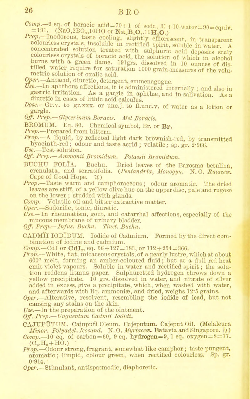 B 11 0 Comp.—2 eq. of boracic acid=70 + l of soda, 31+10 water=90-eaniv = 191. (NaO,2BO;l,10HO or Na2B.,O,.10H',O.) UV‘ Prop Inodorous, taste cooling, slightly efflorescent, in transparent colourless crystals, insoluble in rectified spirit, soluble in water. A concentrated solution treated with sulphuric acid deposits scalv colourless crystals of boracic acid, the solution of which in alcohol burns with a green flame. 191grs. dissolved in 10 ounces of dis- tilled water require for saturation 1000 grain-measures of the volu- metric solution of oxalic acid. Oper. Antacid, diuretic, detergent, emmenagogne. Use.—In aphthous affections, it is administered internally ; and also in gastric irritation. As a gargle in aphtha!, and in salivation. As a diuretic in cases of lithic acid calculus. Dose.-Gr.v. to gr.xxx. or unc.j. to fl.unc.v. of water as a lotion or gargle. Off. Prep.—Glycerinum Boracis. Mel Boracis. BROJIUM. Eq. 80. Chemical symbol, Br. or Br. Prep.—Prepared from bittern. Prop.—A liquid, by reflected light dark brownish-red, by transmitted hyacinth-red ; odour and taste acrid ; volatile,- sp. gr. 2-966. Use.—Test solution. Off. Prep.—Ammonii Bromidum. Polassii Bromidum. BTJOHTT FOLIA. Buchu. Dried leaves of the Barosma betulina, crenulata, and serratifolia. (Pentandria, Monogyn. N. O. Rutacece. Cape of Good Hope. It) Prop.—Taste warm and camphoraceous; odour aromatic. The dried leaves are stiff, of a yellow olive hue on the upper disc, pale and rugose on the lower ; studded with glands. Comp.—Volatile oil and bitter extractive matter. Oper.—Sudorific, tonic, diuretic. Use.— In rheumatism, gout, and catarrhal affections, especially of the mucous membrane of urinary bladder. Off. Prep.—Inf us. Buchu. Tinct. Buchu. CADM1IIODIDTJM. Iodide of Cadmium. Formed by the direct com- bination of iodine and cadmium. Comp.—Cdl or Cdl2, eq. 56+127 = 183, or 112 + 254=366. Prop.—White, flat, micaceous crystals, of a pearly lustre, which at about 600° melt, forming an amber-coloured fluid; but at a dull red heat emit violet vapours. Soluble in water and rectified spirit; the solu- tion reddens litmus paper. Sulphuretted hydrogen throws down a yellow precipitate. 10 grs. dissolved in water, and nitrate of silver added in excess, give a precipitate, which, when washed with water, and afterwards with liq. ammonias, and dried, weighs 12-5 grains. Oper.—Alterative, resolvent, resembling the iodide of lead, but not causing any stains on the skin. Use.—In the preparation of the ointment. Off. Prep.— Unguentum Cadmii Iodidi. CAJTJPUTTJM. Cajuputi Oleum. Cajeputum. Cajeput Oil. (Melaleuca Minor. Polyadel. Icosand. N. O. Myrtacece. Batavia and Singapore. I?) Comp.—10 eq. of carbon = 60, 9 eq. hydrogen=9,1 eq. oxygen = S = 77. (C10Hs + HO.) Prop.—Odour strong, fragrant, somewhat like camphor; taste pungent, aromatic; limpid, colour green, when rectified colourless. Sp. gr. 0-914. Oper.—Stimulant, antispasmodic, diaphoretic.