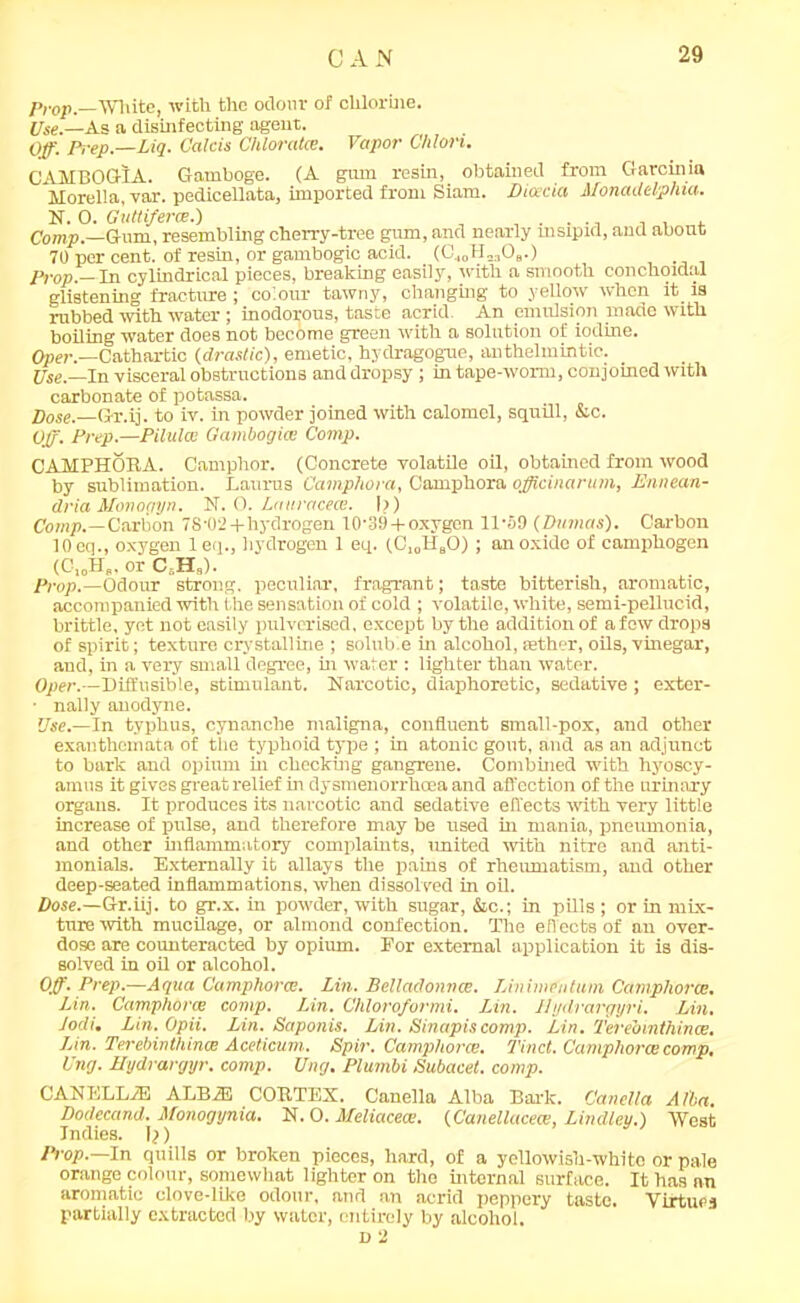 Prop,—White, with the odour of chlorine. Use.—As a disinfecting agent. Off Prep.—Dig. Calcis Chlorates. Vapor Chlon. CAHBOGIA. Gamboge. (A gum resin,_ obtained from Garcinia Morelia, var. pedicellata, imported from Siam. Dicecia Monadelphia. N. 0. Guttifene.) . . . , Comp.—Gum, resembling cherry-tree pm, and nearly msipxd, and about 70 per cent, of resin, or gambogic acid. (GJOH„308.) Prop.— In cylindrical pieces, breaking easily, with a smooth conchoidal glistening fracture ; colour tawny, changing to yellow when it is rubbed with water; inodorous, taste acrid. An emulsion made with boiling water does not become green with a solution of iodine. Oper.—Cathartic {drastic), emetic, hydragogue, anthelmintic. Use— In visceral obstructions and dropsy; in tape-worm, conjoined with carbonate of potassa. Dose.—Gr.ij. to iv. in powder joined with calomel, squill, &c. Vff. Prep.—Pilules Gambogice Comp. CAMPHOBA. Camphor. (Concrete volatile oil, obtained from wood by sublimation. Laurus Camphora, Camphora officinarum, Ennean- dria Monogyn. N. 0. Lauracece. I?) Comp.— Carbon 78'02 + hydrogen 10-39 + oxygen 11-59 {Dumas). Carbon 10 eq., oxygen 1 eq., hydrogen 1 eq. (C,„HaO) ; an oxide of camphogen (C,0H„ or C.H,). Prop.—Odour strong, peculiar, fragrant; taste bitterish, aromatic, accompanied with the sensation of cold ; volatile, white, semi-pellucid, brittle, yet not easily pulverised, except by the addition of a few drops of spirit; texture crystalline ; soluble in alcohol, aether, oils, vinegar, and, in a very small degree, hi water : lighter than water. Oper.—Diffusible, stimulant. Narcotic, diaphoretic, sedative ; exter- • nally anodyne. Use.—In typhus, cynanche maligna, confluent small-pox, and other exanthemata of the typhoid type ; in atonic gout, and as an adjunct to bark and opium hi checking gangrene. Combined with hyoscy- amus it gives great relief in dysmenorrhcea and affection of the urinary organs. It produces its narcotic and sedative effects with very little increase of pulse, and therefore may be used hi mania, pneumonia, and other inflammatory complaints, united with nitre and anti- monials. Externally it allays the pains of rheumatism, and other deep-seated inflammations, when dissolved in oil. Dose.—Gr.iij. to gr.x. in powder, with sugar, &c.; in pills ; or in mix- ture with mucilage, or almond confection. The effects of an over- dose are counteracted by opium. Eor external application it is dis- solved in oil or alcohol. Off. Prep.—Aqua Camphora!. Lin. Bellaclonnce. Linimeiitum Camphorce. Lin. Camphorce comp. Lin. Chloroformi. Lin. 11 ydrargyri. Lin. Jodi. Lin. Opii. Lin. Saponis. Lin. Sinapiscomp. Lin. Terebmthince. Lin. Terebinthince Aceticum. Spir. Camphorce. Tinct. Camphorce comp. Ung. Hydrargyr. comp. Ung. Plumbi Subacet. comp. CANELLiE ALB2E COBTEX. Canella Alba Bark. Canella Alba. Dodecand. Monogynia. N. 0. Meliacece. {Canellacece, Lindley.) West Indies. I?) Prop.—In quills or broken pieces, hard, of a yellowish-white or pale orange colour, somewhat lighter on the internal surface. It has an aromatic elove-like odour, and an acrid peppery taste. Virtues partially extracted by water, entirely by alcohol. D 2