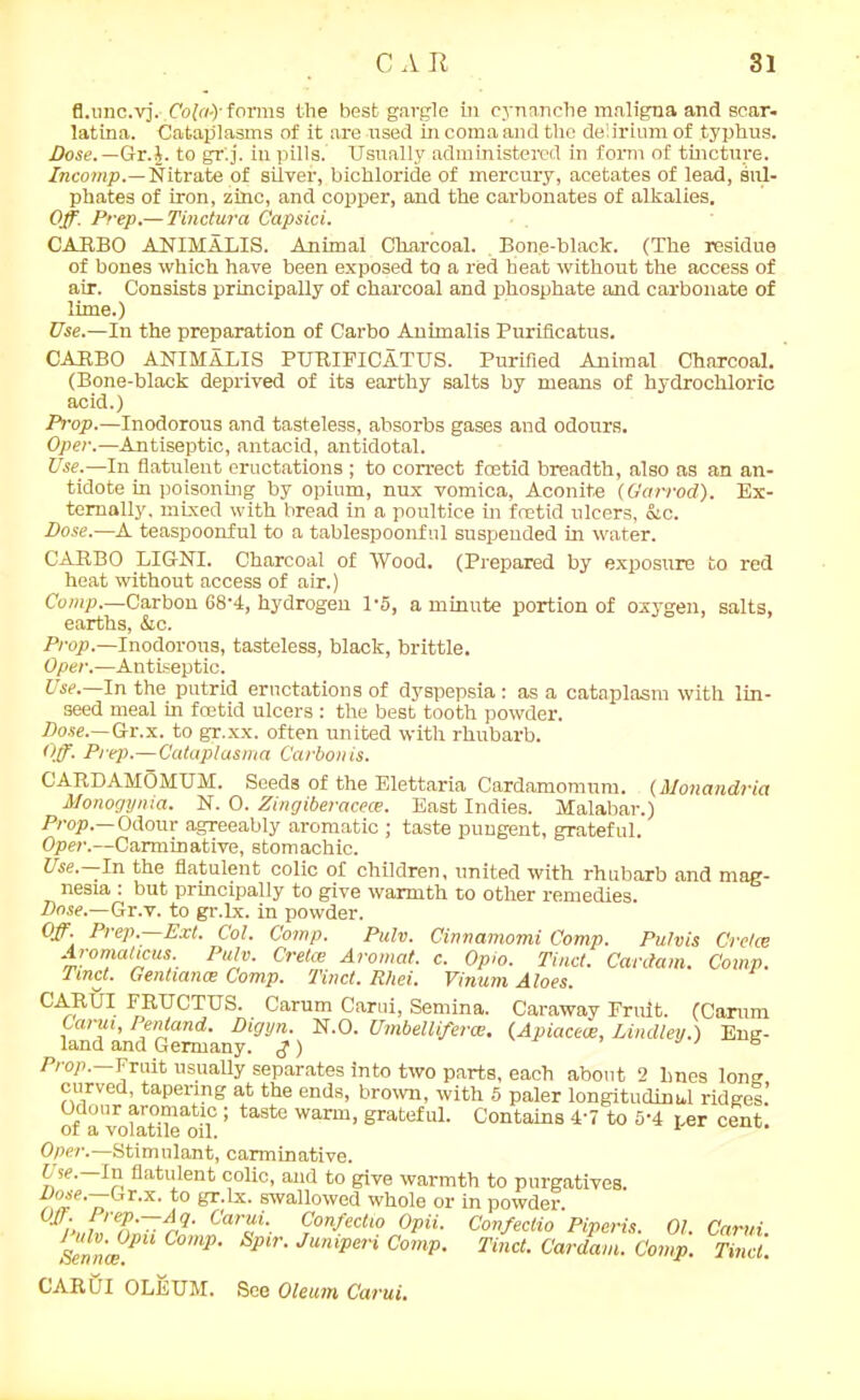 fl.unc.vj. Cofo-)’forms the best gargle in eynanclie maligna and sear- latina. Cataplasms of it are used in coma and the delirium of typhus. Dose.— Gr.$. to gr'.j. in pills. Usually administered in form of tincture. Incomp.—Nitrate of silver, bichloride of mercury, acetates of lead, sul- phates of iron, zinc, and copper, and the carbonates of alkalies. Off. Prep.—Tinctura Capsici. CARBO ANIMALIS. Animal Charcoal. . Bone-black. (The residue of bones which have been exposed to a red beat without the access of air. Consists principally of charcoal and phosphate and carbonate of lime.) Use.—In the preparation of Carbo Animalis Puriflcatus. CARBO ANIMALIS PURIFICATUS. Purified Animal Charcoal. (Bone-black deprived of its earthy salts by means of hydrochloric acid.) Prop.—Inodorous and tasteless, absorbs gases and odours. Oper.—Antiseptic, antacid, antidotal. Use.—In flatulent eructations ; to correct foetid breadth, also as an an- tidote in poisoning by opium, nux vomica, Aconite (Garrod). Ex- ternally, mixed with bread in a poultice in foetid ulcers, &c. Dose.—A teaspoonful to a tablespoonfnl suspended in water. CARBO LIG-NI. Charcoal of Wood. (Prepared by exposure to red heat without access of air.) Comp.—Carbon 68-4, hydrogen l-5, a minute portion of oxygen, salts, earths, &c. Prop.—Inodorous, tasteless, black, brittle. Oper.—Antiseptic. Use. In the putrid eructations of dyspepsia : as a cataplasm with lin- seed meal in foetid ulcers : the best tooth powder. Dose.—Gr.x. to gr.xx. often united with rhubarb. Off. Prep.—Cataplasma Carbonis. CARDAMOMUM. Seeds of the Elettaria Cardamomum. (Monandria Monogynia. N. 0. Zingiberacece. East Indies. Malabar.) Prop.—Odour agreeably aromatic ; taste pungent, grateful. Oper.—Carminative, stomachic. Use.—In the flatulent colic of children, united with rhubarb and mag- nesia : but principally to give warmth to other remedies. Dose.—Gr.v. to gr.lx. in powder. Off. Prep. Ext. Col. Comp. Pulv. Cinnamomi Comp. Pulvis Cretce Aromaticus. Pulv. Cretce Aromat. c. Opio. Tinct. Cardam. Comp. Tmct. Genhance Comp. Tinct. R/iei. Vinum Aloes. CAR/UT FRUCTUS. Carum Carui, Semina. Caraway Fruit. (Camm Ian™and^Cemany^^’) N'°' UmbellifercE' (Apiacece, Linclley.) Eng- Prop. Fruit usually separates into two parts, each about 2 lines long curved, tapering at the ends, brown, with 5 paler longitudinal ridges.’ Odour aromatic; taste warm, grateful. Contains 4-7 to 5-4 per cent or a volatile oil. Oper.—Stimulant, carminative. Use. In flatulent colic, and to give warmth to purgatives. A%e'nT'x'to gr'Lx- swaUowed whole or in powder. Car%i‘. CWo Opii. Confectio Piperis. 01. Carui. Henna;1 COmP' Sp>r‘ Junlpen ComP- Tind- Cardam. Comp. Tinct. CARUI OLEUM. See Oleum Carui.