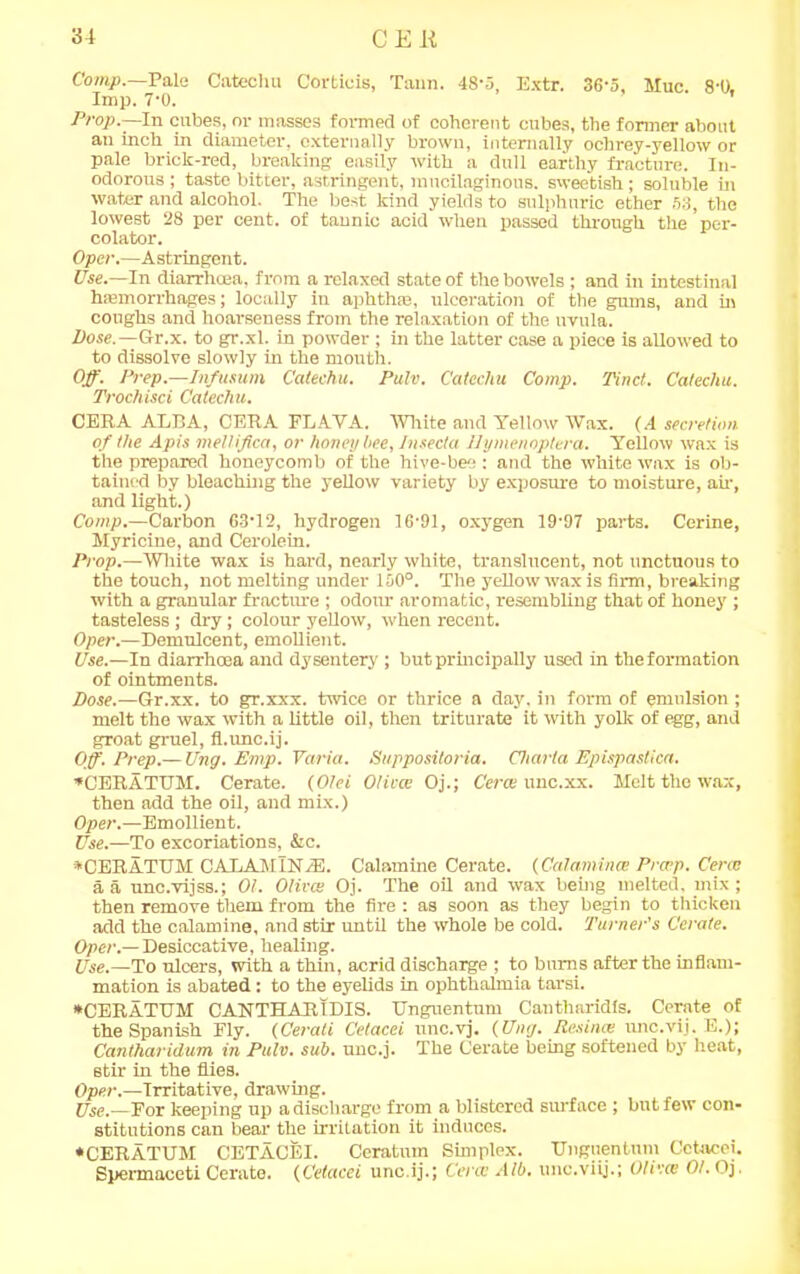 Comp.—Pale Catechu Corticis, Taun. 48-5, Extr. 36-5, Muc 8-0. Imp. 7-0. ' Prop.—In cubes, or masses formed of coherent cubes, the former about an inch in diameter, externally brown, internally ochrey-yellow or pale brick-red, breaking easily with a dull earthy fracture. In- odorous ; taste bitter, astringent, mucilaginous, sweetish; soluble in water and alcohol. The best kind yields to sulphuric ether 53, the lowest 28 per cent, of tannic acid when passed through the per- colator. Oper.—Astringent. Use.—In diarrhoea, from a relaxed state of the bowels ; and in intestinal hemorrhages; locally in aphthae, ulceration of the gums, and in coughs and hoarseness from the relaxation of the uvula. Dose.—Gr.x. to gr.xl. in powder ; in the latter case a piece is allowed to to dissolve slowly in the mouth. Off. Prep.—Infusum Catechu. Pulv. Catechu Comp. Tinct. Catechu. Trochisci Catechu. CERA ALRA, CERA FLAVA. White and Yellow Wax. (.4 secretion of the Apis mellifica, or honey bee, Insecta llymenoptera. Yellow wax is the prepared honeycomb of the hive-bee : and the white wax is ob- tained by bleaching the yellow variety by exposure to moisture, ah-, and light.) Comp.—Carbon 63-12, hydrogen 16-91, oxygen 19-97 parts. Cerine, Myricine, and Cerolein. Prop.—White wax is hard, nearly white, translucent, not unctuous to the touch, not melting under 150°. The yellow wax is firm, breaking with a granular fracture ; odour aromatic, resembling that of honey ; tasteless; dry; colour yellow, when recent. Oper.—Demulcent, emollient. Use.—In diarrhoea and dysentery ; but principally used in the formation of ointments. Dose.—G-r.xx. to gr.xxx. twice or thrice a day. in form of emulsion ; melt the wax with a little oil, then triturate it with yolk of egg, and groat gruel, fl.unc.ij. Off. Prep.— Ung. Emp. Varia. Suppositoria. Charta Epispastica. *CERATUM. Cerate. (Otei Olives Oj.; Certs unc.xx. Melt the wax, then add the oil, and mix.) Oper.—Emollient. Use.—To excoriations, &c. *CERATUM CADAMlN/E. Calamine Cerate. (Calamines Prtrp. Certs a a unc.vijss.; 01. Olives Oj. The oil and wax being melted, mix; then remove them from the fire : as soon as they begin to thicken add the calamine, and stir until the whole be cold. Turner's Cerate. Oper.— Desiccative, healing. Use.—To ulcers, with a thin, acrid discharge ; to burns after the inflam- mation is abated: to the eyelids in ophthalmia tarsi. *CERATUM CANTHARIDIS. Unguentum Cantharidis. Cerate^ of the Spanish Fly. (Cerati Cetacei nnc.vj, (Ung. Resincs unc.vij. E.); Cantharidum in Pulv. sub. unc.j. The Cerate being softened by heat, stir in the flies. Oper.—Irritative, drawing. Use.— For keeping up a discharge from a blistered surface ; but few con- stitutions can bear the irrilation it induces. ♦CERATUM CETACEI. Ceratum Simplex. Unguentum Cetacei. Spermaceti Cerate. (Cetacei uneij.; Certs Alb. unc.viij.; Olives 01. Oj.